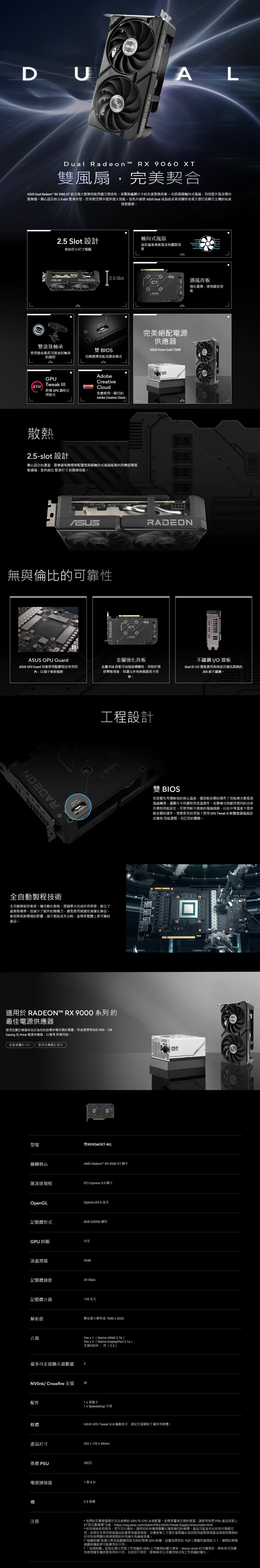 DUADALDual Radeon RX 9060 XT雙風扇,完美契合 Dual Radeon™ RX 9060 XT 結合強大散熱效能與廣泛相容性承襲旗艦顯示卡先進散熱技術-包括兩個軸向式風扇,有效提升氣流導向散熱器精心設計的 2.5-slot 緊湊外型,於有限空間中提供強大效能。這些升級  Dual 成為追求高效圖形表現又想打造精巧主機的玩家理想選擇。2.5 Slot 設計軸向式風扇相容於小尺寸電腦加長扇葉增進氣流和擴散效果2.5 SlotRADEON通風背板強化散熱,達到最佳效能雙滾珠軸承使用壽命最長可達油封軸承的兩倍ODE雙 BIOS切換選擇效能或靜音模式完美絕配電源供應器 Prime Gold GPUTweak   FREE終極 GPU 調校公用程式AdobeCreativeCloud免費使用一個月的Adobe Creative Cloud散熱2.5-slot 設計精心設計的護蓋、散熱器和熱導管配置使兩個軸向式風扇能夠利用機殼側面板通風,提供超出 緊湊尺寸 的散熱效能。ASUSASUSRADEON無與倫比的可靠性ASUS GPU GuardASUS GPU Guard 技術使用點膠固定所有四角,以減少破裂風險RADEONMRADEON金屬強化背板金屬 PCB 背板可加強結構剛性,有助於預防彎板現象,保護元件和佈線路徑不受損。工程設計全自動製程技術全自動製程技術是一種自動化製程,透過單次完成所有焊接,樹立了產業新標準。這減少了組件的熱應力,避免使用刺激性清潔化學品,進而降低對環境的影響,減少製造成本功耗,並帶來整體上更可靠的產品。適用於 RADEON™ RX 9000 系列 的最佳電源供應器使用瓦數計算器來估計為您的設備供電所需的電量,然後選擇相容的 ROG、TUFGaming 或 Prime 電源供應器,以獲得 終極效能。查看推薦的  電源供應器計算器型號雙RX9060XT-8G繪圖核心AMD Radeon™ RX 9060 XT 顯卡匯流排規格PCI Epress 5.0顯卡OpenGLOpenGL®4.6 版本記憶體形式8GB GDDR6 圖形GPU時脈待定流處理器2048記憶體速度20 Gbps記憶體介面128 位元解析度數位最大解析度 7680x4320介面最多可支援顯示器數量NVlink Crossfire 支援配件軟體Yesx1(Native HDMI 2.1b)Yes x2(Native DisplayPort 2.1a)支援HDCP:有(2.3)3無1x感謝卡1 x Speedsetup 手冊不鏽鋼 I/O擋板Dual 的 I/O 擋板選用高強度且極抗腐蝕的304級不鏽鋼。雙 BIOS您是優先考慮較低的核心溫度,還是較安靜的運作?效能模式會提高風扇轉速,讓顯示卡持續保持低溫運作。安靜模式則維持相同的功率目標和效能設定,但使用較不激進的風扇曲線,以在中等溫度下提供較安靜的運作。想要更多的控制?使用 GPU Tweak III 軟體微調風扇設定檔和 效能調整,自訂您的體驗。ASUS GPU Tweak III & 驅動程式:請從支援網站下載所有軟體。產品尺寸202 x 120 x 49mm推薦 PSU550瓦電源連接器1個8針注意2.5 插槽ASUS750 W*我們的瓦數建議基於完全超頻的 GPU 和 CPU 系統配置。如需更量身定製的建議,請使用我們 PSU 產品頁面上的按瓦數選擇功能:https://rog.asus.com/event/PSU/ASUS-Power-Supply-Units/index.html*所有規格如有更改,恕不另行通知。請與您的供應商聯繫以獲取確切的報價。產品可能並非在所有市場都可用。如果您未使用華碩產品的最新和當前規格,您應對第三方基於廣告或因使用虛假華碩產品規格而導致的任何其他問題向華碩索賠的所有損失和損害負責。*“遊戲時鐘是運行典型遊戲應用程式時的預期 GPU 時鐘,設置為典型的TGP(總圖形處理能力)。實際的單個遊戲時鐘結果可能會有所不同。*「加速時鐘」是指在運行突發工作負載的GPU上可實現的最大頻率。Boost clock 的可實現性、頻率和可持續性將根據多種因素而有所不同,包括但不限於:散熱條件以及應用程式和工作負載的變化。
