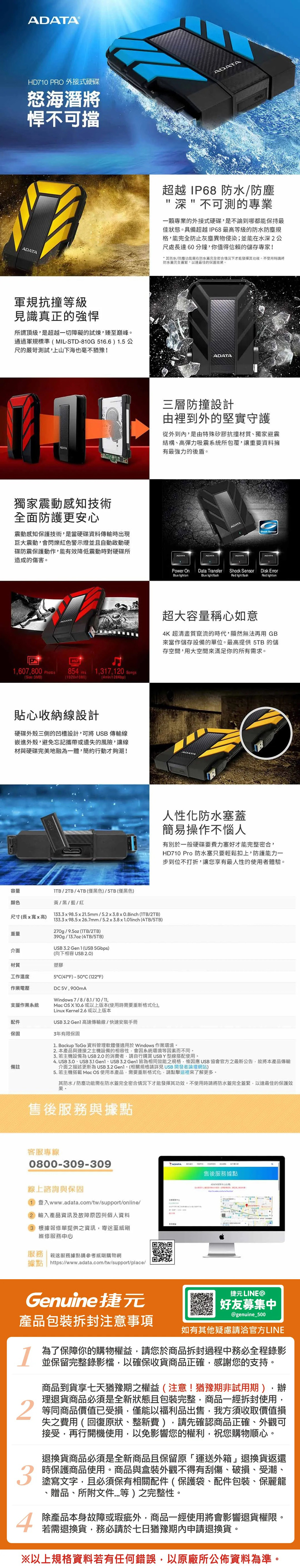 HD710 PRO 外接式硬碟怒海潛將悍可擋軍規抗撞等級見識真正的強悍所謂頂級是超越一切障礙的試煉臻至巔峰通過軍規標準MIL-STD-810G16.6 1.5 公尺的嚴苛測試上山下海也毫不猶豫!獨家震動感知技術全面防護更安心震動感知保護技術是當硬碟資料時出現巨大震動會閃爍紅色警示燈並自動啟動硬碟防震保護動作能有效降低震動時對硬碟所造成的傷害1607800 854 1,317,10 Songs:3MB19201080)(4min/128Kbp)貼心收納設計硬碟外殼三側的凹槽設計,可將 USB 傳輸線嵌進外殼,避免忘記攜帶或遺失的風險,讓線材與硬碟完美地融為一體,簡約行動才夠潮!容量颜色ITB/2TB/4TB (僅黑色)/5TB(僅黑色)黃/黑/藍/紅13398.5x21.5mm/5.2x3.8x0.8inch (/2TB)尺寸(長x寬x高)133.3 x 98.5 x 26.7mm / 5.2 x 3.8 x  (4TB/5TB)270g/9.5oz (/2TB)重量390g/13.7oz (4TB/5TB)USB 3.2 Gen 1 (USB 5Gbps)(向下相容USB 2.0)介面材質塑膠工作溫度作業電壓支援作業系統配件保固3年有限保固備註5(F)-50°C (122°F)DC5V,900mAWindows 7/8/8.1/10/,Mac OS X 10.6 或以上版本(使用時需要重新格式化),Linux Kernel 2.6或以上版本USB 3.2  高速傳輸線/快速安裝手冊ADATA超越 IP68 防水/防塵深不可測的專業一顆專業的外接式硬碟,是不論到哪都能保持最佳狀態具備超越IP68最高等級的防水防塵規格,能完全防止灰塵異物侵染;並能在水深2公尺處長達60分鐘,你值得信賴的儲存專家!其防水/防塵功能需在防水完全密合情況下才能發揮其。不使用時將防水完全,以達最佳的保護效果。ADATA三層防撞設計由裡到外的堅實守護從外到內,是由特殊矽膠抗撞材質獨家避震結構、高彈力吸震系統所包覆,讓重要資料擁有最強力的後盾。ADATAADATAShock SensorADATAADATAPower OnData TransferShock SensorDisk Blue lightonBlue light fashRed Red lighton超大容量稱心如意4K超清畫質竄流的時代,顯然無法再用 GB來當作儲存設備的單位。最高提供5TB的儲存空間,用大空間來滿足你的所有需求。人性化防水塞蓋簡易操作不惱人有別於一般硬碟要費力塞好才能完整密合,HD710 Pro 防水塞只要輕鬆扣上,防護能力一步到位不打折,讓您享有最人性的使用者體驗。1. Backup ToGo 資料管理軟體僅適用於Windows 作業環境。2. 本產品與連接之主機設備的相容性,會因系統環境等因素而不同。3. 若主機設備為 的消費者,請自行購買 USB Y型線搭配使用。4. USB 、USB 3.1 、USB 3.2  皆為相同效能之規格,惟因應 USB 協會官方之最新公告,故將本產品傳輸介面之描述更新為USB3.2 。(相關規格請詳見 USB開發者論壇網站)5. 若主機搭載 Mac OS 使用本產品,需要重新格式化,請點擊這裡來了解更多。其防水/防塵功能需在防水蓋完全密合情況下才能發揮其功效。不使用時請將防水蓋完全蓋緊,以達最佳的保護效果。售後服務與據點客服專線0800-309-309線上諮詢與保固1 登入www.adata.com/tw/support/online/(2) 輸入產品資訊及故障原因與個人資料(3) 根據報修單提供之資訊,寄至威剛維修服務中心服務 親送服務據點請參考威剛購物網據點 https://www.adata.com/tw/support/place/售後服務據點Genuine捷元捷元 LINE好友募集中@genuine_500產品包裝拆封注意事項如有其他疑慮請洽官方LINE134為了保障你的購物權益,請您於商品拆封過程中務必全程錄影並保留完整錄影檔,以確保收貨商品正確,感謝您的支持。商品到貨享七天猶豫期之權益(注意!猶豫期非試用期),辦理退貨商品必須是全新狀態且包裝完整,商品一經拆封使用,等同商品價值受損,僅能以福利品出售,我方須收取價值損失之費用(回復原狀、整新費),請先確認商品正確、外觀可接受,再行開機使用,以免影響您的權利,祝您購物順心。退換貨商品必須是全新商品且保留原「運送外箱」退換貨返還時保護商品使用。商品與盒裝外觀不得有刮傷、破損、受潮、塗寫文字,且必須保有相關配件(保護袋、配件包裝、保麗龍贈品、所附文件等)之完整性。除產品本身故障或瑕疵外,商品一經使用將會影響退貨權限。若需退換貨,務必請於七日猶豫期內申請退換貨。以上規格資料若有任何錯誤,以原廠所公佈資料為準。