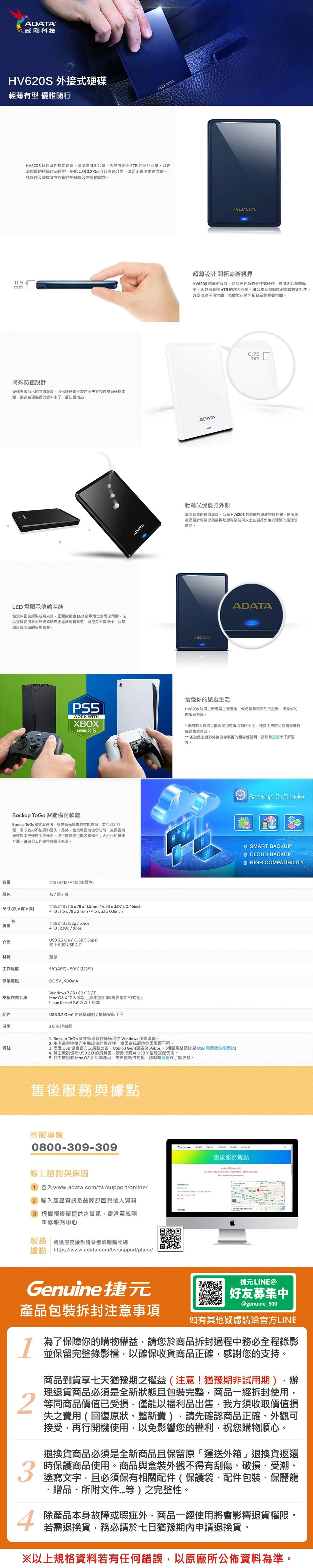 ADATA威剛科技 外接式硬碟有型 優雅隨行.5mmADATAHV620S 超輕薄外接式硬碟厚度僅11.5公釐卻提供高達4TB的儲存容量以鏡面的極簡時尚造型搭配 3.2 超高速介面滿足消費者處理文書、多媒體及圖檔資料存取時對速度及容量的需求特殊防撞設計硬碟外緣凸出的特殊設計可保護硬碟平放時不被直接碰撞到硬碟本體讓存在硬碟裡的資料多了一層防護措施LED 燈顯示傳輸狀態當資料正被讀取或寫入時正面的藍色LED指示燈也會隨之閃動心提醒使用者此外接式硬碟正處於運轉狀態可避免不當操作並幫助延長產品的使用壽命ADATAADATA超薄設計 開拓嶄新視界HV62S 超薄型設計給您更輕巧的外接式硬碟僅11.5公釐的厚度卻具備高達4TB的超大容量讓公務商旅時能輕鬆放進背包方便收納不佔空間為數位行動開拓嶄新的視覺空間ADATA0.75mm輕薄光滑優雅外觀圓潤光滑的鏡面設計凸顯 HV62S 的輕薄與優雅整體外觀是著重產品設計專業感與喜歡炫耀專業技術人士在選擇外接式硬碟的最理想產品ADATAADATAPS5WORK WITHXBOXSERIES S你的遊戲生活HV620S 能與主流遊戲主機接備份暫時玩不到的遊戲擴充你的遊戲資料庫*實際載入時間可能因個別遊戲而有所不同連接主機時可能需先進行磁碟格式修改。**各遊戲主機對外接儲存裝置的相容性說明點擊這裡來了解更多。Backup Backup ToGo 智能備份軟體Backup ToGo獨家演算法具備時光膠囊的智能備份並可自訂排程省心省力不怕資料遺失。另外也具備雲端備份功能支援雲端硬碟與本機硬碟同步備份連行動裝置也能及時備份;人性化的操作介面,讓備份工作變得輕鬆不繁瑣。O SMART BACKUPO CLOUD BACKUP HIGH COMPATIBILITY容量/2TB/4TB(僅黑色)顏色藍/黑/白尺寸(長x高)重量/2TB:115x78x11.5mm/4.53x3.07x0.45inch4TB: 115x78x21mm/4.5x3.1 x 0.8inchITB/2TB:152g/5.4oz4TB: 230g/8.1oz 3.2  (USB 5Gbps)向下相容 USB 介面材質塑膠工作溫度作業支援作業系統5C(°F) - 50°C (122°F)DC5V,900mAWindows 7/8/8.1/10/11,c OS X 10.6 或以上版本(使用時需要重新格式化),Linux Kernel 2.6 或以上版本USB 3.2 Gen1 高速傳輸線/快速安裝手冊配件保固3年有限保固備註1. Backup ToGo 資料管理軟體僅適用於Windows 作業環境。2. 本產品與連接之主機設備的相容性,會因系統環境等因素而不同。3. 因應 USB 協會官方之最新公告,USB 3.1 Gen1更名為5Gbps。(相關規格請詳見 USB 開發者論壇網站)4. 若主機設備為 USB  的消費者,請自行購買 USB Y型線搭配使用。5. 若主機搭載 Mac OS 使用本產品,需要重新格式化,請點擊這裡來了解更多。售後務與據點客服專線0800-309-309線上諮詢與保固1 登入www.adata.com/tw/support/online/2 輸入產品資訊及故障原因與個人資料3 根據報修單提供之資訊,寄送至威剛維修服務服務 親送服務據點請參考威剛購物網據點 https://www.adata.com/tw/support/place/售後服務據點ADATA服中心)MaGenuine捷元捷元 LINE好友募集中@genuine_500產品包裝拆封注意事項如有其他疑慮請洽官方LINE134為了保障你的購物權益,請您於商品拆封過程中務必全程錄影並保留完整錄影檔,以確保收貨商品正確,感謝您的支持。商品到貨享七天猶豫期之權益(注意!猶豫期非試用期),辦理退貨商品必須是全新狀態包裝完整,商品一經拆封使用,等同商品價值已受損,僅能以福利品出售,我方須收取價值損失之費用(回復原狀、整新費),請先確認商品正確、外觀可接受,再行開機使用,以免影響您的權利,祝您購物順心。退換貨商品必須是全新商品且保留原「運送外箱」退換貨返還時保護商品使用。商品與盒裝外觀不得有刮傷、破損、受潮、塗寫文字,且必須保有相關配件(保護袋、配件包裝、保麗龍、贈品、所附文件等)之完整性。除產品本身故障或瑕疵外,商品一經使用將會影響退貨權限。若需退換貨,務必請於七日猶豫期內申請退換貨。※以上規格資料若有任何錯誤,以原廠所公佈資料為準。