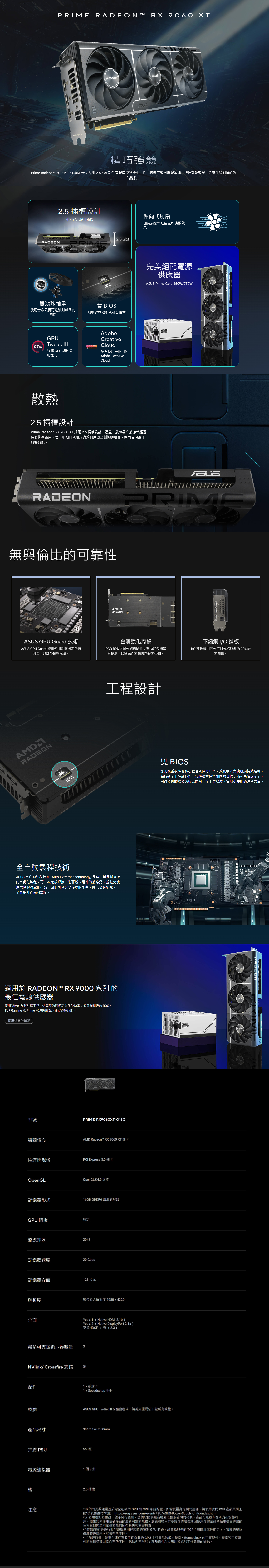 PRIME RADEON RX 9060 XT  304PRIME精巧強競Prime Radeon™ RX 9060 XT 顯示卡,採用2.5 slot 設計實現廣泛裝機相容性,搭載三顆風扇配置達到絕佳散熱效果,帶來生猛剽悍的效能體驗。2.5 插槽設計相容於小尺寸電腦RADEON雙滾珠軸承使用壽命最長可達油封軸承的兩倍GPUTweak 2.5 Slot軸向式風扇加長扇葉增進氣流和擴散效果E完美絕配電源供應器 Prime Gold 850W/750W雙 BIOS切換選擇效能或靜音模式  FREE終極 GPU 調校公用程式AdobeCreativeCloud免費使用一個月的Adobe CreativeCloud散熱2.5 插槽設計Prime Radeon™ RX 9060 XT 採用 2.5 插槽設計,護蓋、散熱器和熱導管經過精心排列布局,使三組軸向式風扇有效利用機殼側板通風孔,進而實現最佳散熱效能。RADEONRADEON無與倫比的可靠性RADEONASUS GPU Guard 技術ASUS GPU Guard 技術使用點膠固定所有四角,以減少破裂風險。金屬強化背板PCB 背板可加強結構剛性,有助於預防彎板現象,保護元件和佈線路徑不受損。不鏽鋼 I/O擋板I/O 擋板選用高強度且極抗腐蝕的 304 級不鏽鋼。AMDRADEON工程設計MOD雙 BIOS您比較重視降低核心體溫或降低噪音?效能模式會讓風扇持續運轉,保持顯示卡冷靜運作,安靜模式保持相同的目標功耗和高階設定值,同時提供較溫和的風扇曲線,在中等溫度下實現更安靜的運轉音量。全自動製程技術ASUS 全自動製程技術(Auto-Etreme technology)是奠定業界新標準的自動化製程,可一次完成焊接,進而減少組件的熱應變,並避免使用危險的清潔化學品,因此可減少對環境的影響、降低製造能耗,全面提升產品可靠度。適用於 RADEON™ RX 9000 系列的最佳電源供應器使用我們的瓦數計算工具,估算您的裝備需要多少功率,並選擇相容的 ROG、TUF Gaming 或 Prime 電源供應器以獲得終極效能。電源供應計算器型號PRIME-RX9060XT-016G繪圖核心AMD Radeon™ RX 9060 XT 顯卡匯流排規格PCI Express 5.0顯卡OpenGL記憶體形式OpenGL®4.6版本16GB GDDR6 圖形處理器GPU時脈待定流處理器2048記憶體速度20 Gbps記憶體介面128 位元解析度數位最大解析度 7680x4320介面最多可支援顯示器數量NVlink/ Crossfire 支援配件軟體產品尺寸Yesx1(Native HDMI 2.1b)Yesx2(Native DisplayPort 2.1a)支援HDCP:有(2.3)3無1x 感謝卡1 x Speedsetup手冊ASUS WBOMASUS GPU Tweak III & 驅動程式:請從支援網站下載所有軟體。304x126x50mm推薦 550瓦電源連接器1個8針注意2.5 插槽PRIMEASUSRADEON*我們的瓦數建議基於完全超頻的GPU和CPU 系統配置。如需更量身定製的建議,請使用我們 PSU 產品頁面上的按瓦數選擇功能:https://rog.asus.com/event/PSU/ASUS-Power-Supply-Units/index.html*所有規格如有更改,恕不另行通知。請與您的供應商聯繫以獲取確切的報價。產品可能並非在所有市場都可用。如果您未使用華碩產品的最新和當前規格,您應對第三方基於廣告或因使用虛假華碩產品規格而導致的任何其他問題向華碩索賠的所有損失和損害負責。*“遊戲時鐘是運行典型遊戲應用程式時的預期 GPU時鐘,設置為典型的TGP(總圖形處理能力)。實際的單個遊戲時鐘結果可能會有所不同。*「加速時鐘」是指在運行突發工作負載的GPU上可實現的最大頻率。 Boost clock 的可實現性、頻率和可持續性將根據多種因素而有所不同,包括但不限於:散熱條件以及應用程式和工作負載的變化。