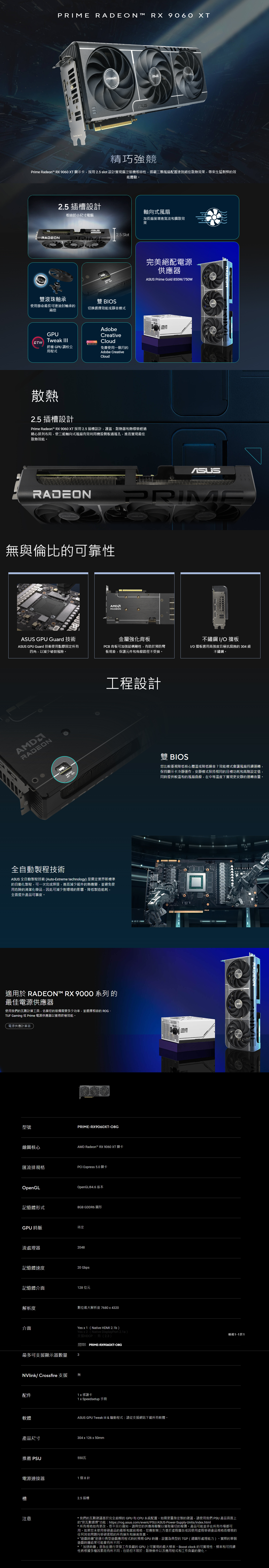 RADEN™ RX 9060 XT  304精巧強競Prime Radeon™ RX 9060 XT 顯示卡, 25 slot 設計實現廣泛裝機相容性,搭載三顆風扇配置達到絕佳散熱效果,帶來生猛剽悍的效能體驗。RADEN2.5 插槽設計相容於小尺寸電腦雙滾珠軸承使用壽命最長可達油封軸承的兩倍軸向式風扇加長扇葉增進氣流和擴散效果2.5 SlotMODE BOS切換選擇效能或靜音模式GPUTweak III  FREEAdobeCreativeCloud終極 GPU 調校公用程式免費使用一個月的Adobe CreativeCloud散熱2.5 插槽設計Prime Radeon™ RX 9060 XT 採用 2.5 插槽設計,護蓋散熱器和熱導管經過精心排列布局,使三組軸向式風扇有效利用機殼側板通風孔,進而實現最佳散熱效能。RADEON無與倫比的可靠性 GPU Guard 技術 GPU Guard 技術使用點膠固定所有四角,以減少破裂風險。RADEONMODERADEONO完美絕配電源供應器 Prime Gold 850W750W.ASUSRADEONPRIMEPRIME金屬強化背板PCB 背板可加強結構剛性,有助於預防彎板現象,保護元件和佈線路徑不受損。不鏽鋼 IO 擋板I/O 擋板選用高強度且極抗腐蝕的 304 級不鏽鋼。工程設計全自動製程技術ASUS 全自動製程技術(Auto-Etreme technology)是奠定業界新標準的自動化製程,可一次完成焊接,進而減少組件的熱應變,並避免使用危險的清潔化學品,因此可減少對環境的影響、降低製造能耗,全面提升產品可靠度。適用於 RADEON™ RX 9000 系列的最佳電源供應器使用我們的瓦數計算工具,估算您的裝備需要多少功率,並選擇相容的 ROG、TUF Gaming 或 Prime 電源供應器以獲得終極效能。電源供應計算器型號繪圖核心PRIME-RX9060XT-O8GAMD Radeon™ RX 9060 XT 顯卡匯流排規格PCI Epress 5.0顯卡OpenGLOpenGL®4.6 版本記憶體形式8GB GDDR6 圖形GPU時脈待定流處理器48記憶體速度20 Gbps記憶體介面128 位元解析度數位最大解析度 7680x4320介面雙 BIOS您比較重視降低核心體溫或降低噪音?效能模式會讓風扇持續運轉,保持顯示卡冷靜運作,安靜模式保持相同的目標功耗和高階設定值,同時提供較溫和的風扇曲線,在中等溫度下實現更安靜的運轉音量。ASUS W20 MASUSASUSYes x1(Native HDMI 2.1b)Yes x2(Native DisplayPort 2.1a)支援HDCP:有(2.3) PRIME-RX9060XT-檢視於1最多可支援顯示器數量3NVlink/ Crossfire 支援配件軟體產品尺寸無1x 感謝卡1 x Speedsetup 手冊ASUS GPU Tweak III & 驅動程式:請從支援網站下載所有軟體。304 x 126 x 50mm推薦 PSU550瓦電源連接器1個8針注意2.5 插槽*我們的瓦數建議基於完全超頻的 GPU 和 CPU 系統配置。如需更量身定製的建議,請使用我們 PSU 產品頁面上的按瓦數選擇功能:https://rog.asus.com/event/PSU/ASUS-Power-Supply-Units/index.html*所有規格如有更改,恕不另行通知。請與您的供應商聯繫以獲取確切的報價。產品可能並非在所有市場都可用。如果您未使用華碩產品的最新和當前規格,您應對第三方基於虛假廣告或因使用虛假華碩產品規格而導致的任何其他問題向華碩索賠的所有損失和損害負責。*遊戲時鐘是運行典型遊戲應用程式時的預期 GPU 時鐘,設置為典型的 TGP(總圖形處理能力)。實際的單個遊戲時鐘結果可能會有所不同。*「加速時鐘」是指在運行突發工作負載的GPU上可實現的最大頻率。Boost clock 的可實現性、頻率和可持續性將根據多種因素而有所不同,包括但不限於:散熱條件以及應用程式和工作負載的變化。RADEON