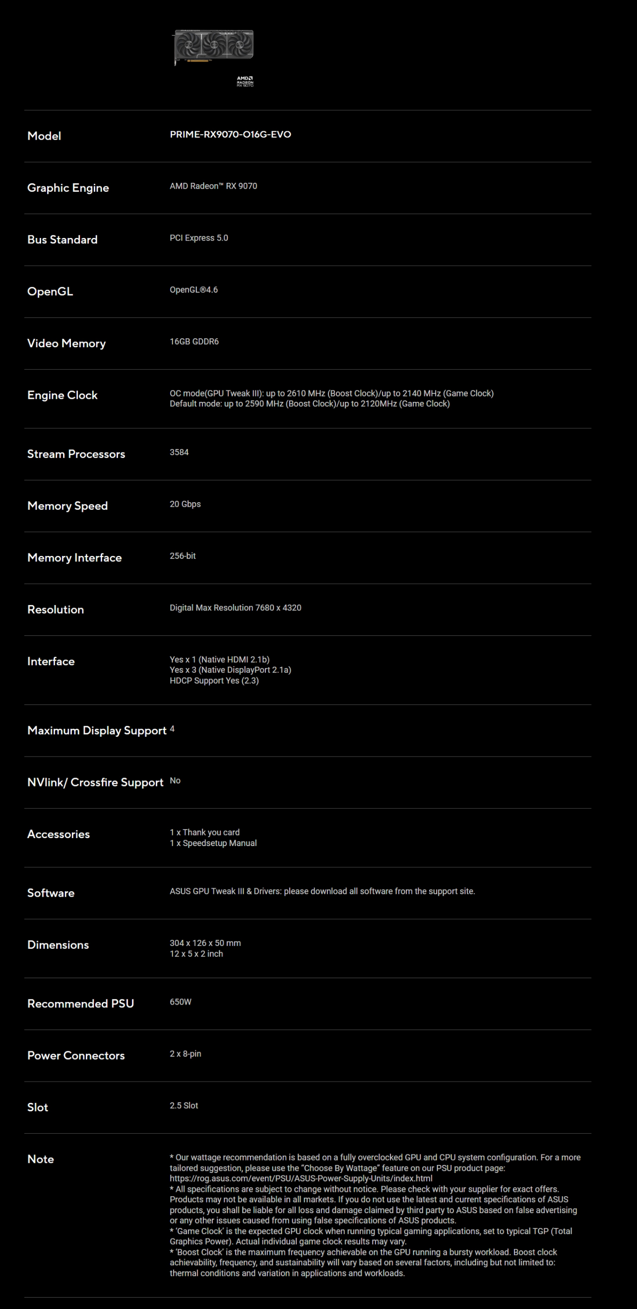 ModelGraphic EngineRADEON PRIME-RX9070-016G-EVOAMD Radeon RX 9070Bus StandardPCI Epress 50OpenGLVideo MemoryEngine ClockStream ProcessorsOpenGLⓇ4616GB GDDR6OC mode(GPU Tweak ): up to 2610  (Boost Clock)/up to 2140 MHz (Game Clock)Default mode: up to 2590 MHz (Boost Clock)/up to 2120MHz (Game Clock)3584Memory Speed20 GbpsMemory Interface256-bitResolutionInterfaceDigital Ma Resolution 7680  4320Yes  1 (Native HDMI 21b)Yes  3 (Native DisplayPort 2.1a)HDCP Support Yes (2.3)Maimum Display Support 4NVlink/ Crossfire Support NoAccessories1  Thank you card1  Speedsetup ManualSoftwareASUS GPU Tweak  & Drivers: please download all software from the support site.Dimensions304  126 x 50 mm12 x 5 x 2 inchRecommended PSU650WPower Connectors2 x 8-pinNote2.5 Slot Our wattage recommendation is based on a fully overclocked GPU and CPU system configuration. For a moretailored suggestion, please use the Choose By Wattage feature on our PSU product page:https://rog.asus.com/event/PSU/ASUS-Power-Supply-Units/index.html All specifications are subject to change without notice. Please check with your supplier for exact offers.Products may not be available in all markets. If you do not use the latest and current specifications of ASUSproducts, you shall be liable for all loss and damage claimed by third party to ASUS based on false advertisingor any other issues caused from using false specifications of ASUS products. Game Clock is the expected GPU clock when running typical gaming applications, set to typical TGP (TotalGraphics Power). Actual individual game clock results may vary. Boost Clock is the maximum frequency achievable on the GPU running a bursty workload. Boost clockachievability, frequency, and sustainability will vary based on several factors, including but not limited to:thermal conditions and variation in applications and workloads.