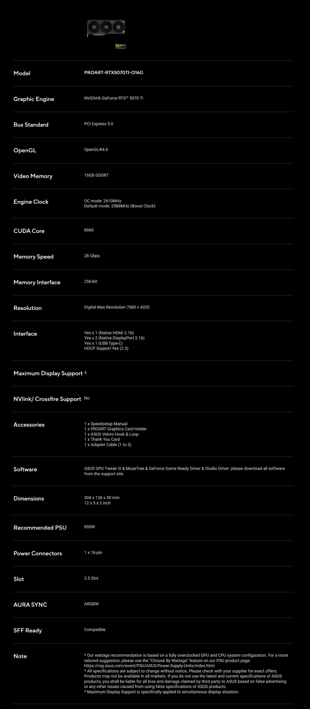 ModelGraphic EnginePROART-RTX5070TI-016GNVIDIA® GeForce RTX 5070 TiBus StandardPCI Epress 50OpenGLVideo MemoryEngine ClockOpenGLⓇ4.616GB GDDR7 mode: 2610MHzDefault mode: 2588MHz Boost Clock)CUDA Core8960Memory Speed28 GbpsMemory Interface256-bitResolutionDigital Ma Resolution 7680  4320InterfaceYes  1 (Native HDMI 2.1b)Yes  2 (Native DisplayPort 2.1b)Yes  1 (USB Type-C)HDCP Support Yes (2.3)Maimum Display Support 4NVlink/Crossfire Support NoAccessories1  Speedsetup Manual1  PROART Graphics Card Holder1  ASUS Velcro Hook & Loop1  Thank You Card1  Adapter Cable (1 to 3)SoftwareASUS GPU Tweak  & Muse Tree & GeForce Game Ready Driver & Studio Driver: please download all softwarefrom the support site.Dimensions304  126 x 50 mm12 x 5 x 2 inchRecommended PSU850WPower Connectors1 x 16-pinSlot2.5 SlotAURA SYNCARGBWSFF ReadyCompatibleNote Our wattage recommendation is based on a fully overclocked GPU and CPU system configuration. For a moretailored suggestion, please use the Choose By Wattage feature on our PSU product page:https://rog.asus.com/event/PSU/ASUS-Power-Supply-Units/index.html All specifications are subject to change without notice. Please check with your supplier for exact offers.Products may not be available in all markets. If you do not use the latest and current specifications of ASUSproducts, you shall be liable for all loss and damage claimed by third party to ASUS based on false advertisingor any other issues caused from using false specifications of ASUS products. Maximum Display Support is specifically applied to simultaneous display situation.