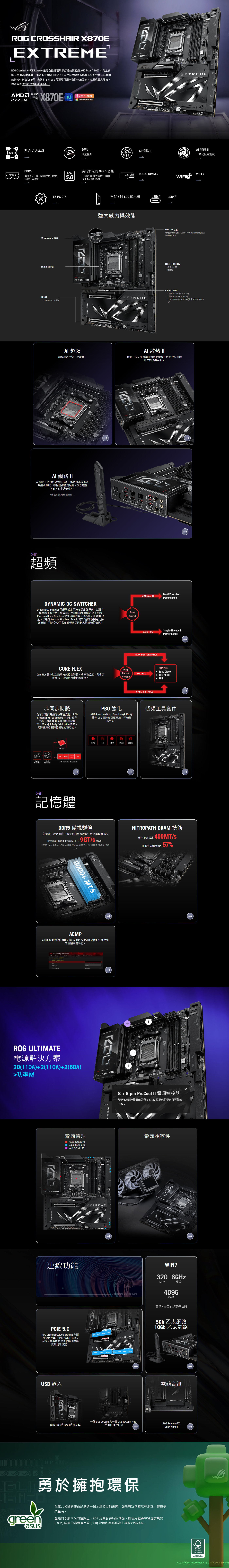 CROSHR 870EEXTREME Croshair X870E Etreme 是專為最挑剔玩家打造旗艦級 Ryzen 0 系列主機板,為 、DDR5 記憶體及le 元件提供極致效能與未來相容性。其全面的連接性包含 USB®,內建的5 CD 更可用來監控系統效能,或展現個人風格。點我查看 X870E/X870主機板指南AMD AMDRYZESOCKETAMSX870E MONTH FREEAdobe Creative CloudPC CROSSHR整合式功率級超頻022性能提升 散熱 一鍵式風扇調校DDR5廣泛多元的 Gen 5 功能PCleROG QDIMM.2WIFI 7DDR5最多 256GB-NitroPath DRAM技術三個內建 M.2 槽·兩個PCle x16插槽WiFiEZ PC DIY雙 PROCOOL 電源202+2 功率级擴充2 x PCle 5.0 x16 插柚AI 超頻ROG全彩 5 LCD 顯示器USB4 ®USB4®強大威力與效能 EXTREMEAI 散熱 IIAMD AM5 插座適用於 AMD Ryzen 9000、8000 和 7000 系列桌上電腦處理器DDR5、4個 DIMM最多 256 GB雙通道5 個 M.2 插2 個 M.2 22110 (PCle 5.0 x4)1 個 M.2 20 (PCle 5.0 x4)2 x M.2 22110 (PCle 4.0 x4) (透過 ROG Q-DIMM.2調校變得更快、更智慧。輕鬆一按,即可讓任何組裝電腦在散熱效果與噪音之間取得平衡。AI網路 IIAI 網路 II 結合各項智慧技術,能持續不間斷改善網路效能,確保連線穩定順暢,讓您體驗WiFi 7 的全速快感*。*功能可能因型而異。效能超頻DYNAMIC OC SWITCHERDynamic OC Switcher 可讓您設定電流和溫度臨界值,以便在繁重的多執行緒工作負載的手動超頻和單執行緒工作的Precisi Boost Overdrive 之間自動切換,從而最大化 CPU 效能。最新的 ing Load Guard 具有增強的瞬間電流保護機制,可避免使用者在超頻期間遇到系統當機的情況。TempCurrentROGMANUAL OCAMD PBOMAX PERFORMANCEMulti-ThreadedPerformanceSingle-ThreadedPerformanceCORE FLEXEXAMPLES:TempCurrentCore Flex 讓你以全新的方式控制時脈、功率和溫度,助你突破極限,達到前所未有的高度。MEDIUMVoltage Base Clock TDC/EDC PPT非同步時脈為了實現更高級的頻率靈活性,ROGCrosshair X870E Extreme 內建時脈產生器,可將 CPU 基礎時脈與記憶體、PCle 和 Infinity Fabric 速度隔開,同時維持相關時脈領域的穩定性。PBO 強化AMD Precision Boost Overdrive (PBO)可推升 CPU 電流和電壓預算,伺機提高效能。CrystalClockOscillatorGeneratorCPU Clock -Connected Components效能記憶體EDCPPTTDCFmax ScalarSAFE & STABLE超頻工具套件EXTREMEDDR5 傲視群倫NITROPATH DRAM 技術訊號路由經過改良,如今熱血玩家級套件已遠遠超過 ROGCrosshair X870E Extreme 上的 9 GT/S 標記.频率提升最高 400MT/s*不同 CPU 系列的記憶體超頻可能有所不同。詳細資訊請參閱規格表。插槽牢固程度增強9000+ MT/SAEMPASUS 增強型記憶體設定檔(AEMP)是PMIC受限記憶體模組的專屬韌體功能。 -Advanced 號23:30My 4Overclock AEMP ROG ULTIMATE電源解決方案20(110A)+2(110A)+2(80A)功率級CROSSHAIRROG散熱管理多重散熱來源 4-pin 風扇接頭 幫浦接頭連線功能EXTREME++CROSSHAIR+EXTREME 5.0ROG Crosshair X870E Extreme擁抱新標準,提供豐富的 Gen 5支持,為最快的 SSD 和顯卡提供無限制的頻寬。CROSSHAIRUSB 輸入00 CROSSHAIR兩個 USB4® Type-C® 連接埠XHP M 5.0 READYon RREXE8+8-pin ProCool II 電源連接器雙 ProCool 連接器確保與EPS12V 電源線的緊密且可靠的連接。 N 28 E散熱相容性CROSSHAIRROGEXTREMEWIFI7320 6GHzMHz頻段4096QAM高達 4.8 倍的超高速 WiFiEXTREME5Gb 乙太網路10Gb 乙太網路PCIE 5.0 READY80mm60mm42mm142mm 50mm 80mm110mmPCIE 50 READYEXTREME一個 USB 20Gbps 和一個USB 10Gbps Type-C® 前面板連接器勇於擁抱環保greenasus CROSSHAIR電競音訊玩家共和國的使命是創造一個永續發展的未來,讓所有玩家都能在地球上健康快樂生活。在邁向永續未來的道路上,ROG 認真對待每個環節,如使用經森林管理委員會() 認證的消費後回收(PCR)塑膠和紙張作為主機板包裝材料。ROG SupremeFXDolby AtmosFSCwww.fsc.orgFSC EXTRESTART/ THE REPUBLIC / FOR THOSE LFLEXKEY