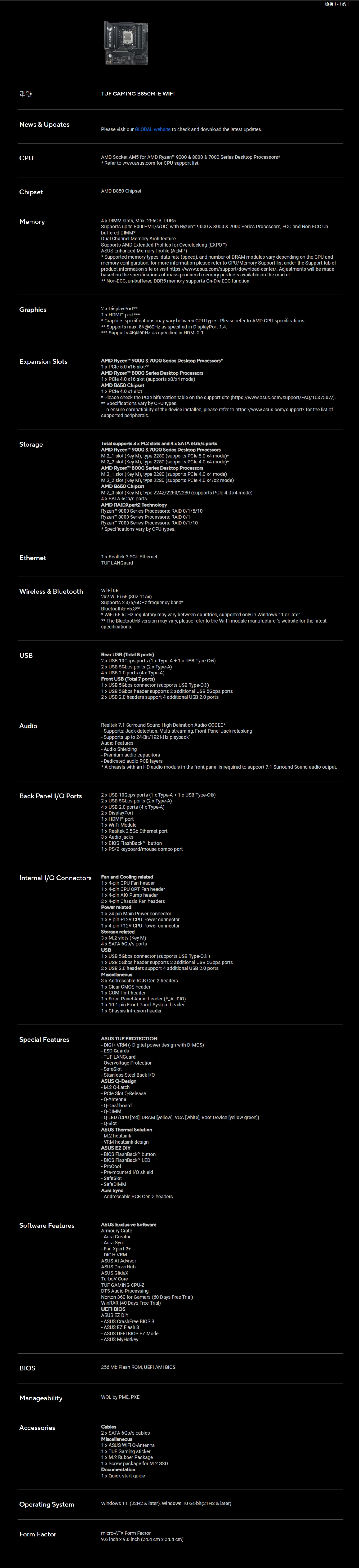 型號TUF GAMNG B850ME WFNew & UpdatePleae visit our GLBAL website to check and download the latest updatesCPUAMD Socket AM5 for AMD Ryzen 9000 & 8000 & 7000 Series Desktop Processors Refer to wwwasuscom for CPU support listChipsetAMD B850 ChipsetMemory檢視於14  DIMM slots Ma. 256GB DDR5Supports up to 8000MT/sC with Ryzen 9000 & 8000 & 7000 Series Processors ECC and NonECC Unbuffered DIMMDual Channel Memory ArchitectureSupports AMD Etended Profiles for verclocking (EXPOASUS Enhanced Memory Profile (AEMP Supported memory types, data rate (speed), and number of DRAM modules vary depending on the CPU andmemory configuration, for more information please refer to CPU/Memory Support list under the Support tab ofproduct information site or visit https://www.asus.com/support/downloadcenter/. Adjustments will be madebased on the specifications of massproduced memory products available on the market. NonECC, unbuffered DDR5 memory supports OnDie ECC function.Graphics2  DisplayPort1  HDMI port Graphics specifications may vary between CPU types. Please refer to AMD CPU specifications. Supports ma. 8K@60Hz as specified in DisplayPort 1.4. Supports 4K@60Hz as specified in HDMI 2.1.Epansion SlotsAMD Ryzen 9000 & 7000 Series Desktop Processors1   5.0 6 slotAMD Ryzen 8000 Series Desktop Processors1   4.0 16 slot (supports 8/ mode)AMD B650 Chipset1   4.0 1 slot* Please check the  bifurcation table on the support site (https://www.asus.com/support/FAQ/1037507/).** Specifications vary by CPU types. To ensure compatibility of the device installed, please refer to https://www.asus.com/support/ for the list ofsupported peripherals.StorageTotal supports 3  M.2 slots and 4  SATA 6Gb/s portsAMD Ryzen 9000 & 7000 Series Desktop Processors slot (Key M), type 2280 (supports  5.0  mode)* slot (Key M), type 2280 (supports PCle 4.0  mode)*AMD Ryzen 8000 Series Desktop Processors slot (Key M), type 2280 (supports PCle 4.0  mode) slot (Key M), type 2280 (supports  4.0 4/ mode)AMD B650 Chipset slot (Key M), type 2242/2260/2280 (supports PCle 4.0 4 mode)4  SATA 6Gb/s portsAMD RDXpert2 TechnologyRyzen 9000 Series Processors: RAID 0/1/5/10Ryzen 8000 Series Processors: RAID 0/1Ryzen 7000 Series Processors: RAID 0/1/10* Specifications vary by CPU types.Ethernet1  Realtek 2.5Gb EthernetTUF LANGuardWireless & Bluetooth 6E2 WiFi 6E (802.11a)Supports 2.4/5/6GHz frequency band*Bluetooth® v5.3***  6E 6GHz regulatory may vary between countries, supported only in Windows 11 or later** The Bluetooth® version may vary, please refer to the WiFi module manufacturers website for the latestspecifications.USBRear USB (Total 8 ports)2  USB 10Gbps ports (1  TypeA  1  USB Type)2 USB 5Gbps ports (2  TypeA)4  USB 2.0 ports (4  TypeA)Front USB (Total 7 ports)1  USB 5Gbps connector (supports USB Type)1  USB 5Gbps header supports 2 additional USB 5Gbps ports2  USB 2.0 headers support 4 additional USB 2.0 portsAudioRealtek 7.1 Surround Sound High Definition Audio CODEC* Supports: Jackdetection, Multistreaming, Front Panel Jackretasking Supports up to 24Bit/192  playbackAudio Features Audio Shielding Premium audio capacitorsDedicated audio PCB layers* A chassis with an HD audio module in the front panel is required to support 7.1 Surround Sound audio output.Back Panel I/O Ports2  USB 10Gbps ports (1  TypeA + 1  USB Type)2  USB 5Gbps ports (2  TypeA)4  USB 2.0 ports (4  TypeA)2  DisplayPort1  HDMI port1  WiFi Module1  Realtek 2.5Gb Ethernet port3  Audio jacks1  BIOS FlashBack button1  PS/2 keyboard/mouse combo portInternal I/O ConnectorsFan and Cooling related1  4pin CPU Fan header1  4-pin CPU OPT Fan header1  4-pin  Pump header2  4-pin Chassis Fan headersPower related1  24-pin Main Power connector1  8-pin +12V CPU Power connector1  4-pin +12V CPU Power connectorStorage related3  M.2 slots (Key M)4 SATA 6Gb/s portsUSB1  USB 5Gbps connector (supports USB Type-)1  USB 5Gbps header supports 2 additional USB 5Gbps ports2  USB 2.0 headers support 4 additional USB 2.0 portsMiscellaneous3  Addressable RGB Gen 2 headers1 x Clear CMOS header1 x COM Port header1 x Front Panel Audio header (F_AUDIO)1 x 10-1 pin Front Panel System header1 x Chassis Intrusion headerSpecial FeaturesASUS TUF PROTECTION- DIGI+ VRM (- Digital power design with DrMOS)- ESD Guards- TUF LANGuard- Overvoltage Protection- SafeSlot- Stainless-Steel Back I/OASUS Q-Design- M.2 Q-Latch-  Slot Q-Release- Q-Antenna-Dashboard- Q-DIMM- Q-LED (CPU red, DRAM yellow, VGA white, Boot Device [yellow green])-SlotASUS Thermal Solution- M.2 heatsink- VRM heatsink designASUS EZ DIY- BIOS FlashBack button- BIOS FlashBack LED- ProCool- Pre-mounted I/O shield- SafeSlot- SafeDIMMAura Sync- Addressable RGB Gen 2 headersSoftware FeaturesASUS Exclusive SoftwareArmoury Crate- Aura Creator- Aura Sync- Fan Xpert 2+- DIGI+ VRMASUS AI AdvisorASUS DriverHubASUS GlideXTurboV CoreTUF GAMING CPU-ZDTS Audio ProcessingNorton 360 for Gamers (60 Days Free Trial)WinRAR (40 Days Free Trial)UEFI BIOSASUS EZ DIY- ASUS CrashFree BIOS 3- ASUS EZ Flash 3- ASUS UEFI BIOS EZ Mode- ASUS MyHotkeyBIOS256  Flash ROM, UEFI AMI BIOSManageabilityAccessoriesWOL by PME, PXECables2 x SATA 6Gb/s cablesMiscellaneous1x ASUS WiFi Q-Antenna1 x TUF Gaming sticker1 x M.2 Rubber Package1x Screw package for M.2 SSDDocumentation1 x Quick start guideOperating SystemWindows 11 (22H2 & later), Windows 10 64-bit(21H2 & later)Form Factormicro-ATX Form Factor9.6 inch x 9.6 inch (24.4 cm x 24.4 cm)