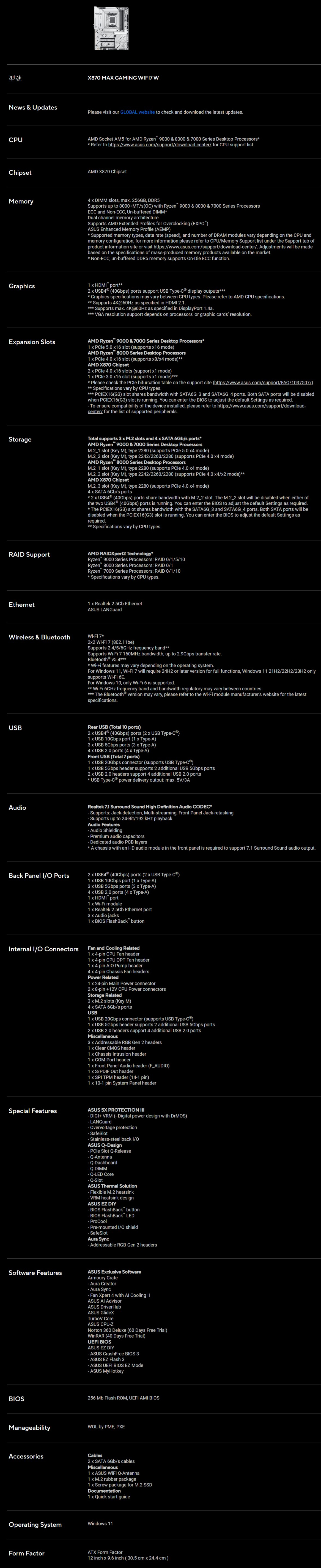型號X870 MAX GAMNG WNew & UpdatePleae visit our GLBAL website to check and download the latest updatesCPUChipsetMemoryAMD Socket AM5 for AMD Ryzen 9000 & 8000 & 7000 Series Desktop Processors Refer to https://wwwasuscom/support/downloadcenter/ for CPU support listAMD X870 Chipset4 DMM slots ma 256GB, DDR5Supports up to 8000+MT/s(C with Ryzen 9000 & 8000 & 7000 Series ProcessorsECC and NonECC, Unbuffered DMMDual channel memory architectureSupports AMD Etended Profiles for verclocking (EXPOASUS Enhanced Memory Profile (AEMP Supported memory types, data rate (speed, and number of DRAM modules vary depending on the CPU andmemory configuration, for more information please refer to CPU/Memory Support list under the Support tab ofproduct information site or visit https://wwwasuscom/support/downloadcenter/ Adjustments will be madebased on the specifications of massproduced memory products available on the market NonECC, unbuffered DDR5 memory supports OnDie ECC functionGraphics1 HDM port2 (40Gbps) ports support USB Type display outputs Graphics specifications may vary between CPU types. Please refer to AMD CPU specifications. Supports 4K@60Hz as specified in HDMI 2.1. Supports ma. 4K@60Hz as specified in DisplayPort 1.4a. VGA resolution support depends on processors or graphic cards resolution.Epansion SlotsAMD Ryzen 9000 & 7000 Series Desktop Processors1 5.0 16 slot (supports 16 mode)AMD Ryzen 8000 Series Desktop Processors1 4.0 16 slot (supports 8/ mode)AMD X870 Chipset2 4.0 16 slots (support 1 mode)1 3.0 16 slot (supports 1 mode) Please check the PCle bifurcation table on the support site (https://www.asus.com/support/FAQ/1037507/). Specifications vary by CPU types. PCIEX16(G3) slot shares bandwidth with SATA6G_3 and SATA6G_4 ports. Both SATA ports will be disabledwhen PCIEX16(G3) slot is running. You can enter the BIOS to adjust the default Settings as required. To ensure compatibility of the device installed, please refer to https://www.asus.com/support/downloadcenter/ for the list of supported peripherals.StorageRD SupportEthernetTotal supports 3 M.2 slots and 4 SATA 6Gb/s portsAMD Ryzen 9000 & 7000 Series Desktop Processors slot (Key M), type 2280 (supports PCle 5.0 mode) slot (Key M), type 2242/2260/2280 (supports PCle 4.0 mode)AMD Ryzen 8000 Series Desktop Processors slot (Key M), type 2280 (supports PCle 4.0 mode) slot (Key M), type 2242/2260/2280 (supports PCle 4.0 4/ mode)AMD X870 Chipset slot (Key M), type 2280 (supports PCle 4.0 4 mode)4 SATA 6Gb/s ports 2 (40Gbps) ports share bandwidth with slot. The slot will be disabled when either ofthe two (40Gbps) ports is running. You can enter the BIOS to adjust the default Settings as required.* The PCIEX16(G3) slot shares bandwidth with the SATA6G_3 and SATA6G_4 ports. Both SATA ports will bedisabled when the PCIEX16(G3) slot is running. You can enter the BIOS to adjust the default Settings asrequired.**Specifications vary by CPU types.AMD RAIDXpert2 Technology*Ryzen 9000 Series Processors: RAID 0/1/5/10Ryzen 8000 Series Processors: RAID 0/1Ryzen 7000 Series Processors: RAID 0/1/10* Specifications vary by CPU types.1 Realtek 2.5Gb EthernetASUS LANGuardWireless & Bluetooth 7*22 WiFi 7 (802.11be)Supports 2.4/5/6GHz frequency band**Supports WiFi 7 160MHz bandwidth, up to 2.9Gbps transfer rate.Bluetooth® v5.4* WiFi features may vary depending on the operating system.For Windows 11, WiFi 7 will require 24H2 or later version for full functions, Windows 11 21H2/22H2/23H2 onlysupports WiFi 6E.For Windows 10, only WiFi 6 is supported.** WiFi 6GHz frequency band and bandwidth regulatory may vary between countries.*** The Bluetooth® version may vary, please refer to the WiFi module manufacturers website for the latestspecifications.USBRear USB (Total 10 ports)2 (40Gbps) ports (2 USB Type)1 USB 10Gbps port (1 TypeA)3 USB 5Gbps ports (3 TypeA)4 USB 2.0 ports (4 TypeA)Front USB (Total 7 ports)1 USB 20Gbps connector (supports USB Type)1 USB 5Gbps header supports 2 additional USB 5Gbps ports2 USB 2.0 headers support 4 additional USB 2.0 ports* USB Type power delivery output: ma. 5V/3AAudioRealtek 7.1 Surround Sound High Definition Audio CODEC*- Supports: Jack-detection, Multi-streaming, Front Panel Jack-retasking- Supports up to 24-Bit/192 playbackAudio Features- Audio Shielding- Premium audio capacitors-Dedicated audio PCB layers* A chassis with an HD audio module in the front panel is required to support 7.1 Surround Sound audio output.Back Panel I/O Ports2 (40Gbps) ports (2 USB Type-)1 USB 10Gbps port (1 Type-A)3 USB 5Gbps ports (3 Type-A)4 USB 2.0 ports (4 Type-A)1 HDMI port1 Wi-Fi module1 Realtek 2.5Gb Ethernet port3 Audio jacks1 BIOS FlashBack buttonInternal I/O ConnectorsFan and Cooling Related1 4-pin CPU Fan header1 4-pin CPU OPT Fan header1 4-pin Pump header4 4-pin Chassis Fan headersPower Related1 24-pin Main Power connector2 8-pin +12V CPU Power connectorsStorage Related3 x M.2 slots (Key M)4 x SATA 6Gb/s portsUSB1 x USB 20Gbps connector (supports USB Type-)1 x USB 5Gbps header supports 2 additional USB 5Gbps ports2 x USB 2.0 headers support 4 additional USB 2.0 portsMiscellaneous3x Addressable RGB Gen 2 headers1x Clear CMOS header1 x Chassis Intrusion header1 x COM Port header1 x Front Panel Audio header (F_AUDIO)1 x S/PDIF Out header1 x SPI TPM header (14-1 pin)1 x 10-1 pin System Panel headerSpecial FeaturesASUS 5X PROTECTION I- DIGI+ VRM (- Digital power design with DrMOS)- LANGuard- Overvoltage protection- SafeSlot- Stainless-steel back I/OASUS Q-Design- PCle Slot Q-Release- Q-Antenna- Q-Dashboard- Q-DIMM-Q-LED Core- Q-SlotASUS Thermal Solution- Flexible M.2 heatsink- VRM heatsink designASUS EZ DIY- BIOS FlashBack button.- BIOS FlashBack LED- ProCool- Pre-mounted I/O shield- SafeSlotAura Sync- Addressable RGB Gen 2 headersSoftware FeaturesASUS Exclusive SoftwareArmoury Crate- Aura Creator-Aura Sync- Fan Xpert 4 with Cooling IIASUS AI AdvisorASUS DriverHubASUS GlideXTurboV CoreASUS CPU-ZNorton 360 Deluxe (60 Days Free Trial)WinRAR (40 Days Free Trial)UEFI BIOSASUS EZ DIY- ASUS CrashFree BIOS 3- ASUS EZ Flash 3- ASUS UEFI BIOS EZ Mode- ASUS MyHotkeyBIOS256 Mb Flash ROM, UEFI AMI BIOSManageabilityAccessoriesWOL by PME, PXECables2 x SATA 6Gb/s cablesMiscellaneous1 x ASUS WiFi Q-Antenna1x M.2 rubber package1 x Screw package for M.2 SSDDocumentation1 x Quick start guideOperating SystemWindows 11Form FactorATX Form Factor12 inch x 9.6 inch (30.5 cm x 24.4 cm)