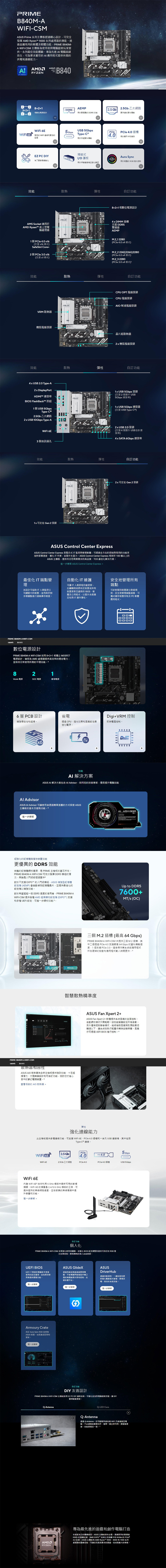 PRMEB84MA-CSM Prime 系列經過精心設計可完全發揮  Ryzen 9 系列處理器潛能過直觀易用的軟體及韌體功能PRIME B840M-A WIFI-CSM 主機板為用者與電腦組裝玩家提供一系列最佳體驗專為先進  電腦就緒而生可為要求嚴苛的  應用程式提供所需的供電和能力ADVANCEDSCKETAMSRYZENB840-88+1 數位電源設計AEMPDDR5 2.5 b2.5Gb乙太網路用於更優異的 DDR5 更快速的資料傳輸  的 WIFI連線和更低的延USB 5Gbps5 GbpsPClePCle 4.0 槽Type-C ®4.0用於顯示卡和儲存用於快速資料傳輸EZ PC DIY預裝式DIYIO 護板Aura SyncAURA為了更容易SYNC用於的 RGB 燈光控制用於並強化美感效能散熱彈性訂功能AM5 Socket 適用於AMD Ryzent™ 桌上型電腦處理器1 個 PCle 4.0 16(支x16模式)SafeSlot Core+2 個 3.0 x16(支援 x1 模式)8+2+1相數位電源設計4xDIMM 插槽支援DDR5雙通道AEMPM.2_12280(PCle 4.0 x4 模式)M.2 22242/2260/2280(PCle 4.0 x4 模式)M.2 3 2280( 3.0 x4 模式)效能散熱彈性自訂功能VRM 散熱器機殼風扇接頭CPU OPT 風扇接頭CPU 風扇接頭AIO 幫浦風扇接頭晶片組散熱器2x機殼風扇接頭效能散熱彈性自訂功能4 x USB 2.0 Type-A2 x DisplayPortHDMI™ 連接埠 1BIOS FlashBack™ 按鈕1 個USB 5GbpsType-2.5Gb乙太網路2 x USB 10Gbps Type-A1x USB 5Gbps 接頭(支援2個額外 USB5Gbps 連接埠)1x USB 5Gbps 連接器(支援 USB Type-C®)WiFi 6E3個音訊插孔2 x USB 2.0 接頭(支援4個額外USB 2.0 連接埠)4 x SATA 6Gbps 連接埠效能散熱彈性自訂功能1x 可定址 Gen 2 接頭        2x可定址 Gen 2 接頭ASUS Control Center ExpressASUS Control Center Express 整合式IT監控與管理軟體,可全方位的控制與易用的功能來加快部署速度IT作業,並提升生產力ASUS Control Center Express 相容於100 種以上的ASUS 主機板,提供符合您商業需求的高品質、TCO 最佳化解決方案進一步 ASUS Control Center Express 最佳化 IT 端點管自動化 IT 維護理其設計可協助IT人員監控公司網路中的裝置,並有助於對多個據點進行遠端庫存檢查可IT人員排程自動更新,在離峰時段特定裝置或所有裝置更新至最新的 BIOS、軟體及公用程式,以提升系統穩定性與IT運作彈性安全地管理所有端點可針對個別裝置建立群組規則,安全地管理端點組態、可攜式儲存裝置存取及 PC 軟體應用程式PRIME B840M-A WIFI-CSM功能特色產品规格數位電源設計PRIME B840M-A WIFI-CSM 採用8+2+1 相獨立 MOSFET電源設計,確保為AMD處理器提供高效率的穩定電力,並保持日常使用所需的平穩效能821Vcore 電源SOC 電源雜項電源6層 PCB 設計增強穩定性和超頻省電透過 CPU、燈光效果和風扇設定最佳化電源。+效能Digi+VRM 控制即時電壓控制。AI 解決方案ASUS AI 解決方案包含  Advisor,如同您的技術專家,擅長提升電腦效能 AdvisorASUS AI Advisor 可讓使用者透過直觀的方式探索 ASUS主機板的基本及進階功能。 進一步0 0 0 0 0VRMDIGI+0 0 0 0 0+ 經強化的記憶體與儲存裝置效能更優異的 DDR5 效能完整的記憶體調校選項,是 PRIME 主機板的基石所在。PRIME B840M-A WIFI-CSM 可充分發揮 DDR5 模組的潛力,無論是入門級或極速套件2對EXPO™ 的入門級模組,ASUS 增強型記憶體於不支援設定 (AEMP) 會自動偵測記憶體晶片,並提供最佳化的設定以增強效能。對於希望超越一般 DDR5 速度的使用者,PRIME B840M-AWIFI-CSM 提供 AMD 超頻擴充設定(EXPO™)支援和多種 UEFI 設定,可進一步調校效能。Up to DDR57600+MT/s (OC)80mm80mm三個M.2插槽(最高64 Gbps)PRIME B840M-A WIFI-CSM 共提供三個M.2插槽,其中二個透過 PCle 4.0 支援最高 64 Gbps 的資料傳輸速度,1 個支援  3.0,這使得作業系統或應用程式所在硬碟的啟動和應用程式載入時更快。 4智慧散熱精準度PRIME B840M-A WIFI-CSM功能特色 產品规格散熱器相容性ASUS AIO 散熱器為全新主機板提供強勁效能、十足超頻潛力、大膽美學設計和可自訂功能,協助您打造心目中的夢幻電競裝置查看相容的 AIO 散熱器 ASUS Fan Xpert2+ASUS Fan Xpert 2+軟體提供系統風扇的全面控制。自動調校模式只需輕鬆一按就能智慧設定所有參數。另外還有極致靜音模式,能將機殼風扇降到預設最低轉速以下,讓系統在執行輕量作業時安靜無聲。風扇亦可透過 UEFI BIOS 進行控制。 6彈性強化連線能力ASUS此主機板提供多種連線功能,可支援 WiFi 6E、PCle 4.0插槽和一系列 USB 連接埠,其中包括Type- 連接。PCle5 Gbps2.5 GbWiFi 6E4.0PCIe 4.0WiFi 6E2.5Gb 乙太網路PCle 4.0PCle 4.0插槽USB 5GbpsWiFi 6E內建 WiFi 6E* 技術利用6GHz 頻段中最新可用的射頻頻譜。WiFi 6E 的頻寬是 2.4/5/6 GHz 頻段的三倍,可提供超快的無線網路速度,並在密集的無線環境中提升容量和效能。進一步瞭解自訂功能個人化PRIME B840M-A WIFI-CSM 全面強化使用者體驗,從簡化 BIOS 設定調整到提供可自訂的 RGB 燈光效果控制,實現獨特的個人系統美感。UEFI BIOSUEFI 介面提供電腦新手容易使用的設定選項,並為使用者提供進階功能。進一步瞭解ASUS GlideX透過有線或無線連線實現電腦、平板電腦與智慧型手機之間的無縫共享和控制,支援多重平台。進一步瞭解ASUSDriverHub透過自動偵測、一鍵安裝和更新驅動程式管理,實現流暢、高效的系統效能。Armoury Crate自訂 Aura Sync RGB 並控制ASUS 裝置。包括產品註冊和更新。進一步瞭解G自訂功能進一步瞭解DIY 友善設計PRIME B840M-A WIFI-CSM 主機板採用EZ PC DIY 創新技術,可能化並加快電腦組裝流程,讓 DIY變得輕鬆捷。Q-AntennaQ-LED CoreQ-Antenna透過 Q-Antenna,您可輕鬆快速地將 WiFi 天線連接至電腦。不必緩慢旋緊雙扣件,簡單一插立即可用。更輕鬆便捷,效能更穩定一致。AMDRYZEN專為最先進的遊戲和創作電腦打造在速度為王的關鍵時刻,ASUS 主機板使命必達。憑藉更快的雙通道DDR5 記憶體支援、AMD EXPO™ 技術以及對顯卡和NVMe的PCle®4.0 支援,ASUS 主機板和 AMD Ryzen™ 9000、8000 和 7000 系列處理器的巅峰效能,可讓您玩最高要求的遊戲,完成最大的專案。
