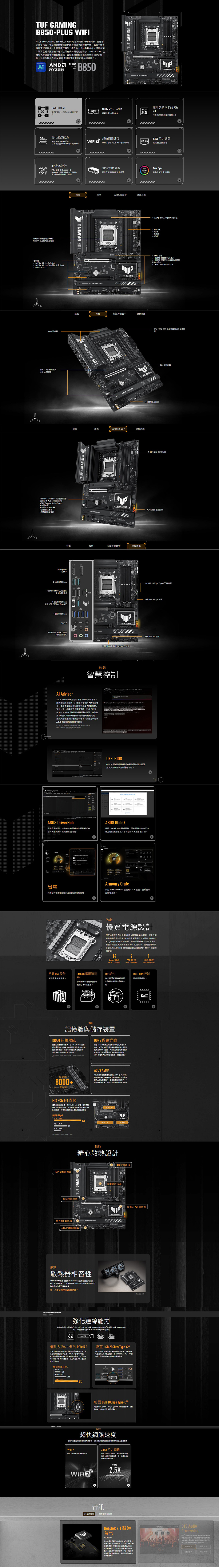 B80 FISUS   PLUS   yzen 處重要元素結合適合功通過考驗耐性主板軍規件升源解決方案及全方位散系統提供磐石超乎預期應長間戲求 GAMING主板經過嚴格耐久性試夠勝任其他產無法承受條件提供先進  應用程式線力 AMD AMDRYZENSKETB850++++  VRM 熱 GAMING GAMINGR8+ MT/AEMP適用於顯示卡 DDR550鬆用以釋50處理任務20 Gbps強連線力超路速2.5Gb 乙太O  TimeWiFi  2.5Gb    0Gbps Type 配備 ASUS WiFi Antenna資 Socket 適用於 AMDRyzenDIY 友善  Q-ReleaseQAntennaM.2 Q-LatchQ-LED BIOS Flashback 按鈕     6      16  使用 @ 2    1VRM  M.2 散熱用於三 M.2  GAMING預裝式護板Aura SyncAURA用於保護連並強美感SYN完整的 RGB 燈光控制能散熱沉浸於遊戲連線TUF GAMING .  .TUF GAMINGTUF GAMING散熱沉浸於遊戲連線1480A)+2B0A)+180A) 功率4 x DIMM  M.2  1  M.2 2280   x4 1 個 M.2 2242/2260/2280/22110le 4.0 x4 1 x M.2 2280  4.0 x4PU/CPU OPT   GET  GAME TOUGHTUF GAMING晶組散熱散熱沉浸於遊戲中連線功能機接3 個可 Gen2  ALC1220P 編解碼器獨家 DTS Audio Prossing TUF Gaming Audio Cover 用 PCB 頂級 獨特的TUF GAMINGAura Edge 燈光效果DisplayPortHDMI2 x   2.5Gb 乙太網路2 個 2.01 個USB 10Gbps1 個USB  Type-ce散熱沉浸於遊戲中連線功能4 個 USB 5GbpsWI-BIOS FlashBack按鈕5個插孔000GAME TOUGH1 x USB 10Gbps Type-C 器1 個 USB 5Gbps 接頭TUF GAMING2 個 USB 2.0 接頭1個  )接頭智慧智慧控制 AdvisorASUS  Advisor 的 ASUS 技術專家解答疑問只要擁有的 ASUS 板使用者以然語言這項  技術進行互動進一步更多硬對於 DIY 新 Advisor 可提供易懂的明使用 及一功能;對於的腦組裝老手則能提供最新ASUS 功能的說明 ASUS  Advisor 的區AI Advisor 功能可能因平台而異UEFI BIOSUEFI 介面提供電腦容易使用的並為使用者提供進階功能ASUS DriverHubASUS GlideX透過動偵測一鍵安裝更新能化驅動程式管理流暢、效的系統效能透過 USB  WiFi 實電腦、平板電腦智慧型手機之間的無共享和控制援平台Q-省電Armoury Crate利用全方位最佳功耗 Aura Sync RGB 並控制 ASUS 裝置包括產註冊和更新八層 PCB增強性和效能優質電源設計的電源是充分 AMD 處理器效能的鍵主機板專為滿足高核心 CPU 的而設計它14 80A)+ 2 (80A) + 1 (80A) 功率級高 MOSFET 和驅動器整合到電流為最高 80A 的中此配置可目前及来的 AMD 處理器最佳的供電、效率、穩定性和效能142Vcore 電源 電源 項電源(80A)(80ADrMOS)(80ADrMOS)ProCool 電源TUF 組件器專有的8+8 連接器TUF 和電容提供堅如磐石的耐用與穩定性Digi+ VRM 控制即時控制改善了 PSU 連接Solid Pin效能的憶與儲存裝置DRAM 超頻效能DDR5 傲視群倫完整的遞項是 TUF GAMING 主機板的基石所可充分 DDRS 組的自的能或是原本效能受的門級件。記可能 CPU 系列而說 AMD 超频 (EXPO) 的泛支援功這做好準備展現越 DDRS 的有效滿足熱血等级的套件求經驗的資深使用者可以利用UEFI 中频泛的功能進一步調校效能。Up to 8000+MT/s ()M.2  5.0 支援也配需 PCle 5.0 M.2 資料 128 Gbps且 M.2  NVMeR 可善加發揮市面上最的效能 (Gbps)PCle 5.0 x4128 3.0 x4協關速將或地最大,加大 VRM 散熱器TUF GAMING智慧保護ASUS AEMPASUS 型記憶設定度 (AEMP) 是 PMIC 限記憶的專體功能。AEMP 測件上的記憶體品片,並提供最佳化的、時序和電壓設定。您可以設定度。 4.0 4.0散熱精心散熱設計AID 幫浦接頭多重溫度來源ATUF GAMING加大 M.2 散熱器4-Pin PWM/DC 風語散熱散熱器性ASUS AIO 為 TUF Gaming 提供效、十足超頻潛力、設計和可自訂功能,協助您打心目中的夢幻電裝置,進一步瞭解相容的  散熱器 TUF GAMING B850-PLUS WIFI強化連線能力此主機板提供連接,包括 PCle 5.0、後置 USB 200bps Type-C* 、前置 USB 10GbpsType-C* ,並支 Thunderbolt ()20Gbps5.0PC 5.0適用於顯示卡的 PCle 5.0 5.0 提供 PCle 4.0 快兩的資料需,足以處理新的資料任務 5.0 也未其他好處,例如變更電如設計以改善完整性、向下相容用於附加卡的 CEM 連,以及與 PCle 的向下相容性後置 USB 20Gbps Type-C®的 USB 支援可確保裝置。本主機板在  上一個 USB 20Gbps Type-,可提供 20 Gbps 的。聚合(Gbps) 3.0 x16 4.0 x16 256 5.0 x16512前置 USB 10Gbps Type-c®此主機板 USB  Type-C* 前連接器,可實現 10Gbps 的快速資料。超快網路速度提供具有功能的能電件,包括的網速度以提供更的放。WiFi 2.5Gb 乙太網路確保穩定和低。  乙太網路,提升 連續快 2.5 的,一步您的區域網路效能。Up to2.5XImproving bandwidth speeds更好的效果7.1優質的 PCH 散熱器*。Realtek 7.1 道dts音訊ALC1220P主機板採用料 Realtek 所研發出的- Realtek ALC1220P,此品片表音效片現,可提供 120  訊雜比 (SNR)的,以及 113  比的音訊入,打造純淨無的音。此外,阻抗可自動,確保提供最佳的的。00000DTS AudioProcessing Audio Processing 藉由供更深沉的低音,張化電耳機和需聲器的音訊助,、及的更好輕。它也能使用者自訂訊設定遊。模式自訂資訊