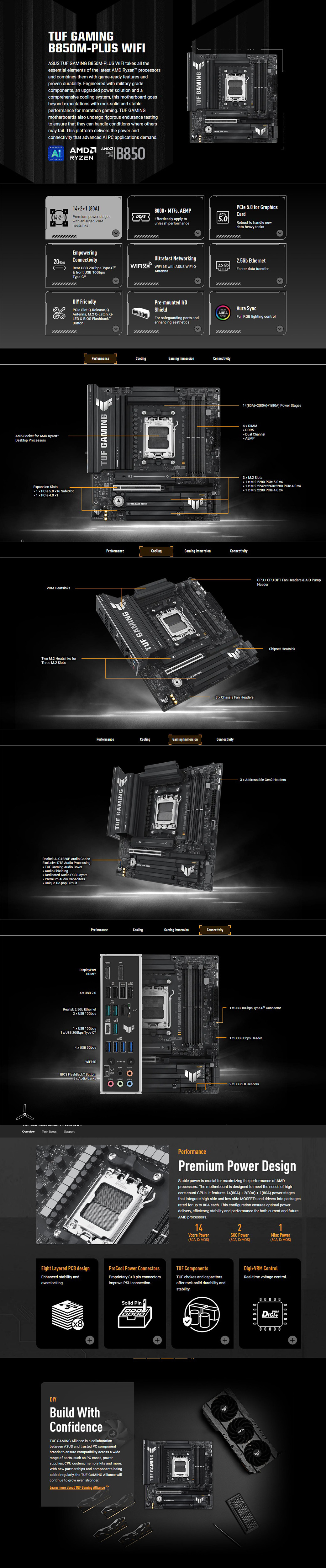 OverviewAM5 Socket for AMD RyzenDektop ProcessorsTU GAMINGPUS IASUS TUF GAMING B85MPLUS  takes all theessential elements of the latest AMD Ryzen processorsand combines them with game-ready features andproven durability Engineered with military-gradecomponents an upgraded power solution and acomprehensive cooling system this motherboard goesbeyond epectations with rock-solid and stableperformance for marathon gaming TUF GAMINGmotherboards also undergo rigorous endurance testingto ensure that they can handle conditions where othersmay fail This platform delivers the power andconnectivity that advanced  P applications demand AMDRYZENSOCKETAMSB85TUF GAMING2 80A8 MT/s AEMPPCle(121)Premium power stageswith enlarged VRMheatsinksDDR5Effortlessly apply tounleash performance50Empowering20  ConnectivityRear  20Gbps Type-& front  GbpsType-Ultrafast Networking  6E with ASUS  AntennaEpansion Slots 1  PCle 5.0 6 SafeSlot 1   4.0 1VRM HeatsinksTwo M.2 Heatsinks forThree M.2 SlotsRealtek ALC1220P Audio CodecEclusive DTS Audio Processing TUF Gaming Audio Cover Audio Shielding Dedicated Audio PCB Layers Premium Audio Capacitors Unique De-pop CircuitDIY FriendlyPCle Slot Q-Release, Q-Antenna, M.2 Q-Latch, Q-LED & BIOS FlashbackButtonPre-mounted ShieldFor safeguarding ports andenhancing aestheticsPerformanceLTUF GAMINGPerformanceTUF GAMING4PerformanceTUF GAMING   PCle 5.0 for GraphicsCardRobust to handle newdata-heavy tasks2.5Gb Ethernet2.5 GbFaster data transferAura SyncAURASYNCFull RGB lighting controlCoolingGaming ImmersionConnectivityCooling4Gaming ImmersionConnectivityF GAMING B850M-PLUS WIF3  Chassis Fan HeadersCoolingGaming ImmersionConnectivityPerformanceCoolingGaming ImmersionConnectivityDisplayPortHDMI4  USB USBRealtek 2.5Gb Ethernet USB 10Gbps1  USB 10Gbps1  USB 20Gbps Type-USB4  USB 5Gbps 6E0BIOS FlashBack Button105 Audio JacksTech SpecsSupport1WI-FI 14(80A)+2(80A)+1(80A) Power Stages4  DIMM DDR5 Dual Channel AEMP3  M.2 Slots 1  M.2 2280 PCle 5.0  1 x M.2 2242/2260/2280  4.0  1 x M.2 2280 PCle 4.0 CPU/CPU OPT Fan Headers &  PumpHeaderChipset Heatsink3 x Addressable Gen2 Headers USB 10Gbps Type-C Connector1 x USB 5Gbps Header2 x USB 2.0 HeadersPerformancePremium Power DesignStable power is crucial for maximizing the performance of AMDprocessors. The motherboard is designed to meet the needs of high-core-count . It features 14(80A) + 2(80A) +1(80A) power stagesthat integrate high-side and low-side MOSFETs and drivers into packagesrated for up to 80A each. This configuration ensures optimal powerdelivery, efficiency, stability and performance for both current and futureAMD processors.142Vcore Power(80A, )SOC Power(80A, )Misc Power(80A, )Eight LayeredPCB designEnhanced stability andoverclocking.ProCool Power ConnectorsProprietary 8+8 pin connectorsimprove PSU connection.TUF ComponentsTUF chokes and capacitorsoffer rock-solid durability andDigi+VRM ControlReal-time voltage control.+DIYBuild WithConfidenceTUF GAMING Alliance is a collaborationbetween ASUS and trusted PC componentbrands to ensure compatibility across a widerange of parts, such as PC cases, powersupplies, CPU coolers, memory kits and more.With new partnerships and componentsbeingadded regularly, the TUF GAMING Alliance willcontinue to grow even stronger.Learn more about TUF Gaming Alliance Solid PinTUF GAMINGstability.0000 0 0 0 0VRM+00000+