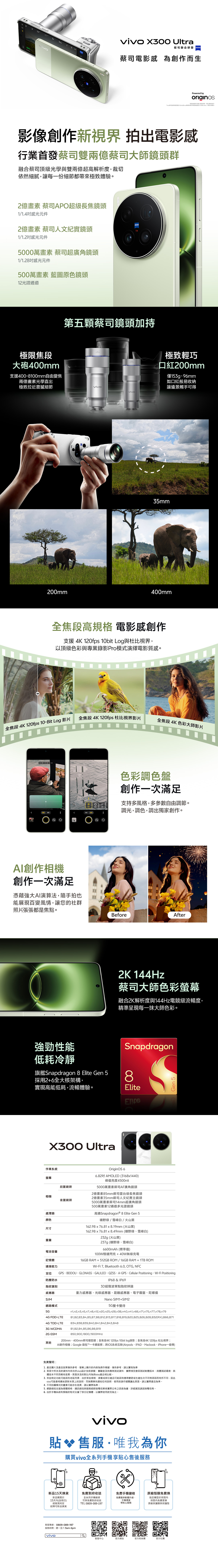 蔡聯合研發蔡司電影感 為創作而生Powered byoriginos提告所示僅供請以實物*司 UltraX300 Ultra另外購買影像創作新視界 拍出電影感行業首發蔡司雙兩蔡司大師鏡頭群融合蔡司頂級光學與雙兩億超高解析度裁切依然細膩讓每一份細節都帶來極致體驗2億畫素 蔡司APO超級長焦鏡頭1/1.4感光元件2億畫素 蔡司人文紀實鏡頭1/1.2感光元件5000萬畫素 蔡司超廣角鏡頭1/1.28感光元件500萬畫素 藍圖原色鏡頭12光譜通道極限焦段大砲400mm支援400-8100mm自由變焦兩億畫素光學直出極致拉近震撼細節200mmZEISS第五顆蔡司鏡頭加持極致輕巧口紅200mm僅153g、9mm如口紅般易收納讓遠景觸手可得35mm400mm全焦段高規格 電影感創作支援 4K 120fps 10bit Log與杜比視界以頂級色彩與專業錄影Pro模式演繹電影質感。全焦段 4K 120fps 10-Bit Log 影片全焦段 4K 120fps 杜比影片全焦段4K色彩大師影片   色板 創作相機創作一次滿足憑藉強大演算法隨手拍也能展現百變風情讓您的社群照片張張都是焦點。強勁性能低耗冷靜旗艦Snapdragon 8 Elite Gen 5採用2+6全大核架構實現高能低耗流暢體驗。X300 Ultra色彩調色盤創作一次滿足支持多風格多參數自由調節。調光調色調出獨家創作。BeforeAfter2K 144Hz蔡司大師色彩螢幕融合2K解析度與144Hz電競級流暢度精準呈現每一抹大師色彩。Snapdragon8EliteGen 5作業系統螢幕前置鏡頭相機後置鏡頭處理器顏色尺寸重量OriginOS 66.82 AMOLED (3168x1440)峰值亮度4500nit5000萬畫素蔡司AF廣角鏡頭2億畫素85mm蔡司級長焦鏡頭2億畫素35mm蔡司人文紀實主鏡頭5000萬畫素蔡司14mm超廣角鏡頭500萬畫素12通道多光譜鏡頭高通Snapdragon® 8 Elite Gen 5曠雪峰白/火山黑野/162.98x76.81x8.19mm(火山黑)162.98x76.81x8.49mm (曠野、雪峰白)232g (火山黑)237g (曠野、雪峰白)6600mAh (標準值)100W極速閃充+40W無線充電16GB RAM+512GB ROM/16GB RAM+1TB ROMWi-Fi7 Bluetooth 6.0 OTG NFCGPS、BEIDOU、GLONASS、GALILEO、QZSS、A-GPS、Cellular Positioning、Wi-Fi Positioning電池容量記憶體連接能力定位防塵防水指紋識別感應器SIM網路模式5G4G FDD-LTEIP68 & IP69超聲波單點指紋辨識重力感應器、光線感應器、距離感應器、電子羅盤、陀螺儀Nano SIM1+SIM25G雙卡雙待n7n8,n12,n20,n25,n28,n38,n40,n41,n66,n71,n75,n77,n78,n79B1,B2,B3,B4,B5,B7,B8,B12,B13,B17,B18,B19,B20,B25,B26,B28,B32(RX),B66,B714G TDD-LTE3G WCDMAB34,B38,B39,B40,B41,B42,B43,B48B1,B2,B4,B5,B6,B8,B19850,900,1800,1900MHz2G GSM200mm、400mm蔡司增距鏡;全焦段4K 120fps 10bit log錄影;全焦段4K 120fps 杜比视界;其他免責聲明:AI創作相機;Google 錢包™一卡通服務;跨iOS系統互聯(Airpods、IPAD、Macbook、iPhone一碰傳)1. 產品圖片及產品效果僅供參考,螢幕上顯示的容為操作模擬,僅供參考,請以實物為準2.頁面中所涉及的資料均來自於設計技術參數、實驗室及供應商測試資料,實際情況會因測試軟體版本、體測試環境、具體版本不同而略有差異。頁面涉及的對比均為與vivo產品相比較。3. 某些特定功能可能因各地區而異,由於某些規格、參數或部分產品可能因供應商變更或生產批次不同等原因而有所不同,因此vivo可能會相應地更新本頁上的說明,而無需事先通知任何說明,使用前請仔細閱讀此頁面,請以實際產品為準。4. 不同拍攝模式的畫素可能存在差異,請以實際為準。5. 網路頻段支援為硬體規格,通訊頻段與服務細節端電信業者實際公布之訊息為據,詳細資訊請諮詢電信商。6. 由於手機系統和預裝的程式佔據了部分記憶體,以實際使用狀況為主。vivo貼售服·唯我為你購買vivo全系列手機享貼心售後服務新品15天換貨免費到府收送免費手機健檢原廠殼膜免費換新品購買於15天(含假日)經檢測判定故障可新品換貨全系列手機維修可享免費到府收送TEL:0809-089-197免費提供軟體升級、手機清潔等貼心服務指定機型於保固內保固內免費更換原廠保護膜與保護殼客服專線:0809-089-197服務時間:週一至六 9am-6pmvivo客服中心官方網站官方粉絲團官方社團