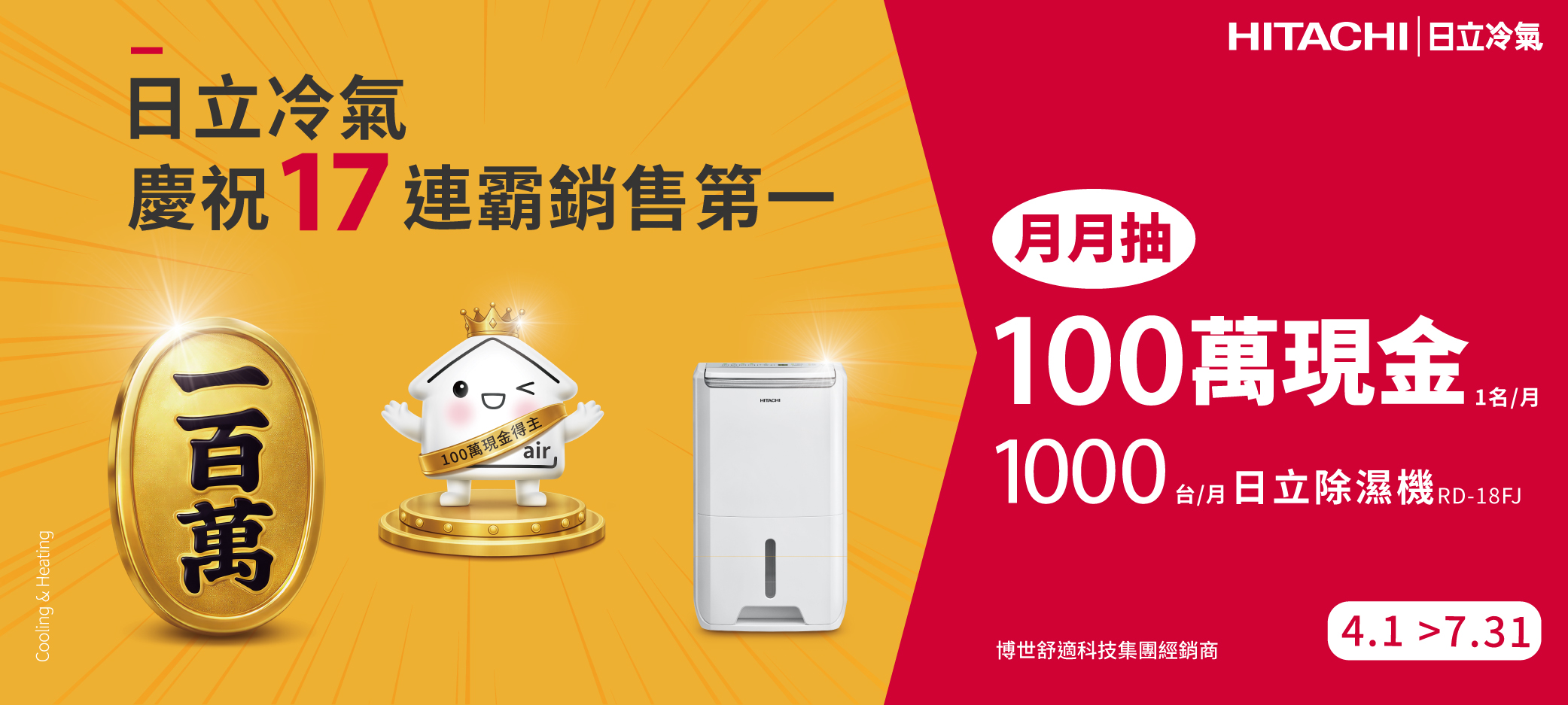 Cooling & HeatingHITACHI  日立冷氣日立冷氣慶祝17連霸銷售第一100萬現得主airHITACHI月抽100萬現金 金1000 1名/月台/月日立除濕機RD-18FJ4.1 7.31博世舒適科技集團經銷商