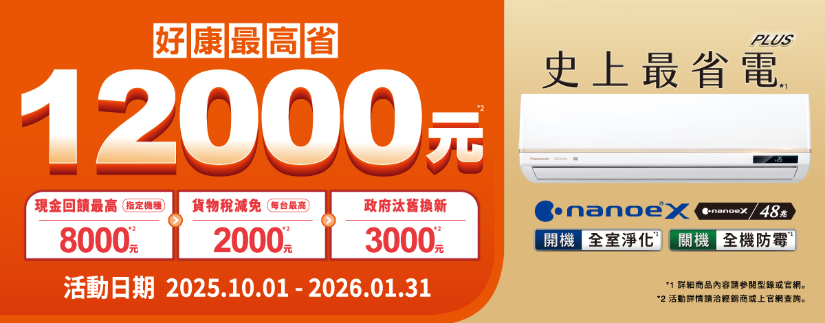 好康最高省12000元PLUS史上最省現金回饋最高指定機種貨物稅減免 每台最高政府汰舊換新800020003000活動日期 2025.10.01 - 2026.01.31 電/48開機 全室淨化 全機防霉*1 詳細商品內容請參閱型錄或官網。*2 活動詳情請洽或上官網查詢。