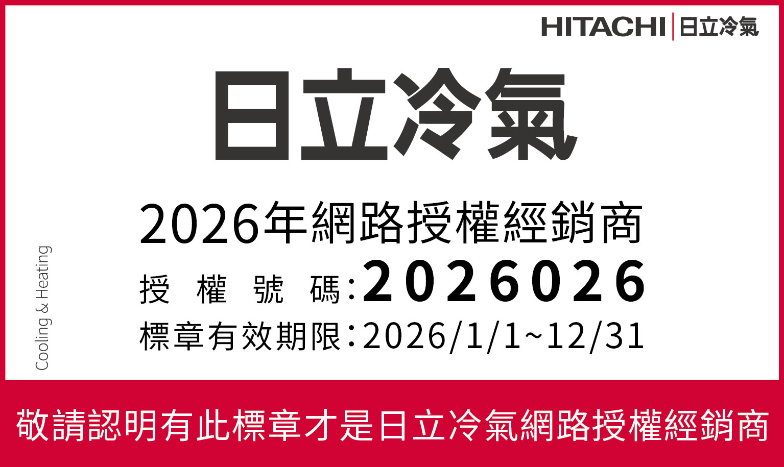 Cooling & HeatingHITACHI 日立冷氣日立冷氣2026年網路授權經銷商授權號碼:2026026標章有效期限:2026/1/1~12/31敬請認明有此標章才是日立冷氣網路授權經銷商