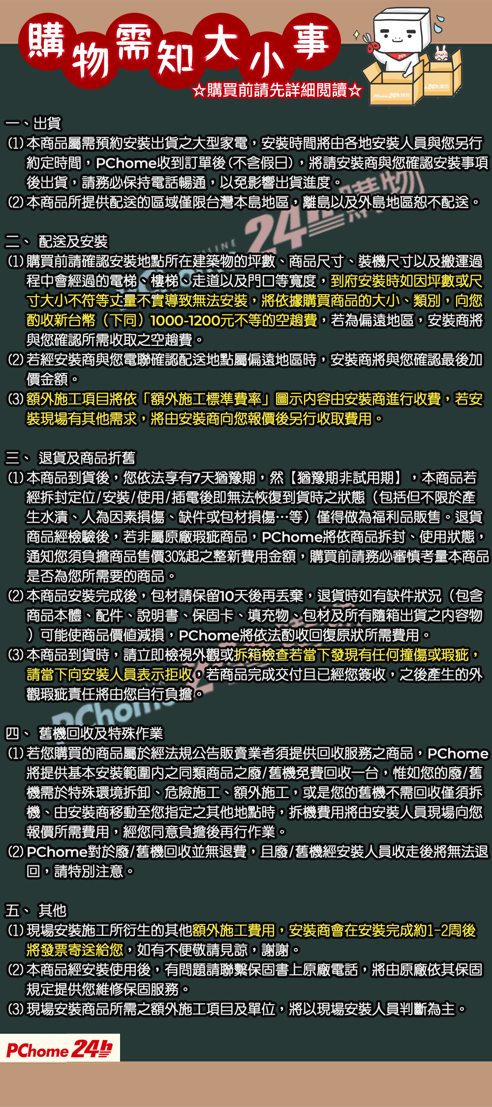 購物需知大小事出貨購買前請先詳細閱讀☆ 購物DD24購物(1) 本商品屬需預約安裝出貨之大型家電安裝時間將由各地安裝人員與您另行約定時間,PChome收到訂單後(不含假日),將請安裝商與您確認安裝事項後出貨,請務必保持電話暢通,以免影響出貨進度。(2) 本商品所提供配送的區域僅限台灣本島地區,離島以及外島地區恕不配送。二、配送及安裝24(1) 購買前請確認安裝地點所在建築物的坪數、商品尺寸、裝機尺寸以及搬運過程中會經過的電梯、樓梯、走道以及門口等寬度,到府安裝時如因坪數或尺寸大小不符等丈量不實導致無法安裝,將依據購買商品的大小、類別,向您酌收新台幣(下同)1000-1200元不等的空趟費,若為偏遠地區,安裝商將與您確認所需收取之空趟費。(2)若經安裝商與您電聯確認配送地點屬偏遠地區時,安裝商將與您確認最後加價金額。(3) 額外施工項目將依「額外施工標準費率」圖示内容由安裝商進行收費,若安裝現場有其他需求,將由安裝商向您報價後另行收取費用。三、退貨及商品折舊,(1) 本商品到貨後,您依法享有7天猶豫期,然【猶豫期非試用期】 本商品若經拆封定位/安裝/使用/插電後即無法恢復到貨時之狀態(包括但不限於產生水漬、人為因素損傷、缺件或包材損傷…等)僅得做為福利品販售。退貨商品經檢驗後,若非屬原廠瑕疵商品,PChome將依商品拆封、使用狀態,通知您須負擔商品售價30%起之整新費用金額,購買前請務必審慎考量本商品是否為您所需要的商品。(2) 本商品安裝完成後,包材請保留10天後再丟棄,退貨時如有缺件狀況(包含商品本體、配件、說明書、保固卡、填充物、包材及所有隨箱出貨之容物)可能使商品價值減損,PChome將依法酌收回復原狀所需費用。(3) 本商品到貨時,請立即檢視外觀或拆箱檢查若當下發現有任何撞傷或瑕疵,請當下向安裝人員表示拒收,若商品完成交付且已經您簽收,之後產生的外觀瑕疵責任將由您自行負擔。四 舊機回收及特殊作業(1)若您購買的商品屬於經法規公告販賣業者須提供回收服務之商品,PChome2將提供基本安裝範圍內之同類商品之廢/舊機免費回收一台,惟如您的廢/舊機需於特殊環境拆卸、危險施工、額外施工,或是您的舊機不需回收僅須拆機、由安裝商移動至您指定之其他地點時,拆機費用將由安裝人員現場向您報價所需費用,經您同意負擔後再行作業。(2) PChome對於廢/舊機回收並無退費,且廢/舊機經安裝人員收走後將無法退回,請特別注意。五、 其他(1)現場安裝施工所衍生的其他額外施工費用,安裝商會在安裝完成約1-2周後將發票寄送給您,如有不便敬請見諒,謝謝。(2) 本商品經安裝使用後,有問題請聯繫保固書上原廠電話,將由原廠依其保固規定提供您維修保固服務。(3)現場安裝商品所需之額外施工項目及單位,將以現場安裝人員判斷為主。PChome 24h