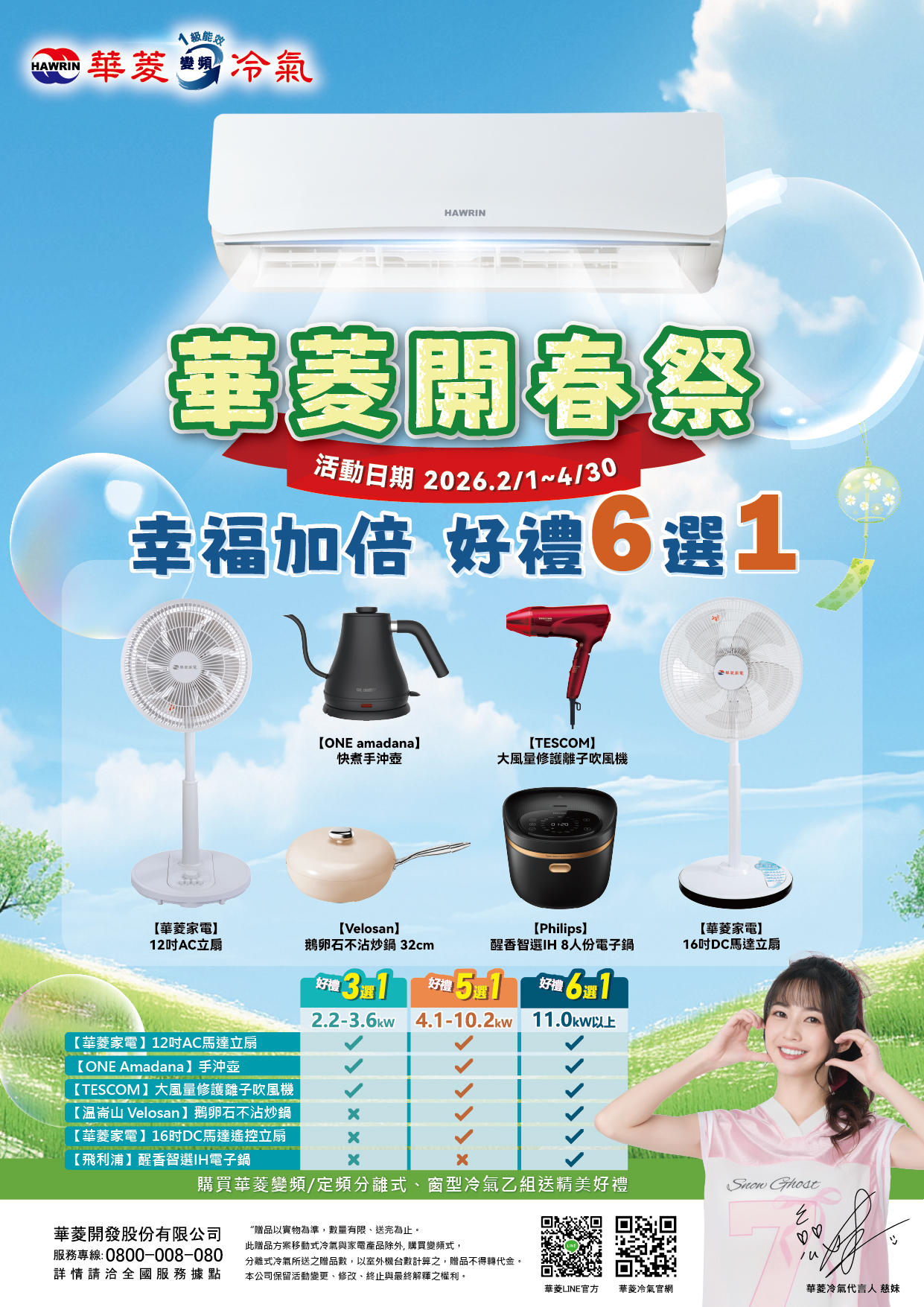 級能HAWRIN華菱冷氣HAWRIN華菱開春祭活動日期 2026.2/1~4/30幸福加倍 好禮6選1ONE amadanaTESCOM快煮手沖壺大風量修護離子吹風機【華菱家電12AC立扇【Velosan鵝卵石不沾炒鍋32cm【Philips【華菱家電香智選IH 8人份電子鍋16DC馬達立扇好禮5選1【華菱家電】12AC馬達立扇【ONE Amadana】手沖壺【TESCOM】大風量修護離子吹風機  612.2-3.6kw 4.1-10.2kw 11.0kw以上【崙山 Velosan】鵝卵石不沾炒鍋【華菱家電】16吋DC馬達遙控立扇【飛利浦】醒香智選IH電子鍋購買華菱變頻/定頻分離式、窗型冷氣乙組送精美好禮 華菱開發股份有限公司服務專線:0800-008-080詳情請洽全國服務據點“贈品以實物為準數量有限,送完為止。此贈品方案移動式冷氣與家電產品除外, 購買變頻式,分離式冷氣所送之贈品數,以室外機台數計算之,贈品不得轉代金。本公司保留活動變更、修改、終止與最終解釋之權利。華菱LINE官方 華菱冷氣官網華菱冷氣代言人 慈妹