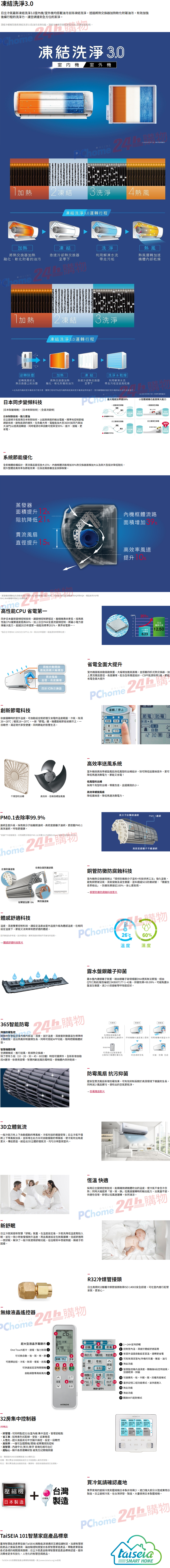 凍結0日立冷氣最新凍結3.0/室外均搭載油污去凍結洗淨透過將熱交換器加熱軟化附著油污,有效加強續行程的洗淨力,讓達到全方位的潔淨頂級冷暖適用凍結洗淨3.0及油污去除能,頂級冷專型適用凍結洗淨僅乾燥)。凍結洗淨 3.0機室外機為技術表現示意,非實際運轉畫面加熱 凍結3洗淨4熱風凍結洗淨 3.0運轉行程加熱凍結洗淨將熱交換器加熱融化軟化附著的油污急速冷卻熱交換器至零下利用解凍水流带走污垢熱風熱風運轉加速乾燥加熱凍結3洗淨凍結洗淨 3.0運轉行程逆轉除塵加熱凍結洗淨 & 乾燥逆轉風扇吹走熱交換器上的灰塵將熱交換器加熱融化軟化附著的油污急速冷卻熱交換器至零下利用解凍水流帶走污垢並送風乾燥*此為室機與室外機行程示意,實際行程序為室內機熱風乾燥與室外機凍結同進行,室內機離抑菌於室外機凍結洗淨完成後進行。此為技術表現示意,非實際運轉畫面日本同步科技日本製日本制御技術]全直流變頻]日本制御技術,動力更強最大電氣效率達99小型也能發揮大能力般變頻空調機日立變頻冷氣採用日本制御技術,以超高頻度的輸出,精準地控制脈幅調變系統,避免能源的損失,在負載大,能加大至30V如同汽車加大油門)以提高迴轉速,同時電源可提昇至99%,速冷速暖更省電。率因數電壓時功日立變頻空調機電壓功率因数0V 壓縮機20V壓縮機一般變頻空調機不足馬力提升有限日立變頻空調機功提升260V壓縮機360V260V壓縮機 電壓作功系統節能優化全新結構設計,貫流風扇直徑放大1%內機框體流路增加39%熱交換器面積加大以及新片型設計降低阻抗,提升整體送風效率及節能效果,長送風距離並且安靜無聲。蒸發器面積提升阻抗降低內機框體流路面積增加貫流風扇直徑提升蒸發器面積數值為頂級系列NJP與NJK2.8kW機比較之結果,其餘標示數值為旗艦系列HQP與HQK精品系列YSP與SK2.8kW機種所之比較結果ONLIN高性能PU 省電第一同步日本最新變頻控制技術,讓變頻控制更穩定,壓縮機壽命更長。採用高性能CPU運算速度提高60%,加上日立PAM全直流變頻控制,將最小電力發揮最大能力,超越20年國家一級能效標準201%,業界省電第一。*指日立冷氣RAC-22N3之CSPF.50,與2025年國家一級能源效率標準比较。面板自動開啟進氣面積大幅增加貫流風扇直徑、長度擴增四折式熱交換器高效率風道提升CSPF201%12108日立變頻冷氣2025國家12.50一級標準6.23省電全面大提升室內機面板自動開啟裝置,大幅增加進氣面積,並搭載四折式熱交換器,加上貫流風扇直徑、長度擴增,配合全新風道設計,CSPF能源效率1級,節能省電全面大提升 購創新節電科技運轉/停止節電依據運轉時的室外度,可自動設定既舒適又省電的溫度範圍:冷氣、26~28℃;暖氣18~20℃,一按節電鍵,面板即投射顯示之,一目瞭然,滿足現代享受便捷、同時節能的智慧生活。舒 快速 節電  取消保濕 高開自動保濕12 30 E記憶高效率送風系統室外機採高效率螺旋風扇與低風阻吹出設計,除可降低送風噪音外,更可降低馬達消費電力,節能又省電!低風阻吹出採用千鳥型吹出,風性佳,且通風阻抗小。高效率螺旋風扇千烏型吹出柵高效率、低噪音螺旋風扇降低風噪音,降低馬達消費電力。PM0.1去除率99.9%全面升級,採用高分子觸媒濾網、高密度銀離子濾網,更搭載PM0.1清淨濾網,呼吸更健康。*依據TTRI檢驗報告,針對細懸浮粒PM0.1以流量32LPM通過100cm²濾網之捕集率99.99%home 購物高分子觸媒濾網PM0.1濾網右側全面護塗裝左側防護塗裝銅管防腐蝕科技短加厚15%無防護塗裝高密度銀離子平濾網室內機熱交換器兩側以環保防微高分子塗料科技烘烤工法塗裝,避免銅管被沼氣、濕氣侵蝕及滋生黴菌,塗料通過SGS試驗:黴菌生長零檢出,防黴效果接近100%,安心更耐用。銅管防防腐蝕科技影片體感舒適科技溫度、濕度雙重控制科技,讓設定溫度由室內溫度升級為體感溫度,在相同設定溫度下,節能又涼爽得到更舒適的體感。圖示數值為參考值,並非絕對值,實際濕度依環境不同會有所差異。體感舒適科技影片 購物26°C60%溫度濕度(+Ag.Ag+Ag+露水盤銀離子抑菌露水盤內建銀離子裝置,藉由銀離子破壞細菌DNA使其無法繁殖,經由QTEC測試(報告編23KB00177-1~4)後,抑菌效果99.99%。可避免露水盤滋生黴菌、減少小孩過敏等呼吸道症狀。365智能防霉待機防霉監控NLINE時智慧監控室內機內部溫、濕度,並於溫度、濕度達到黴菌滋生標準時購物主動提醒,送出熱風抑制菌類生長,同時可搭配APP功能,隨時把關機體狀態。待機時開機時關機後智慧監控機部溫/濕度超標時主動提示 降低機體內溫度減少異味 吹乾機體內殘留水分智慧機體防霉空調關機前,進行送風,乾燥熱交換器。除了原有5段(10、20、30、45、60分鐘)時間可選擇外,全新新增自動段H選項,依使用習慣,智慧判斷送風防霉時間,使機體內保持乾燥。3D立體氣流一般冷氣只有上下自動擺動的導風板,冷氣吹送的範圍受限;日立冷氣不僅將上下導風板加長,並新增左右方向可自動擺動的導風板,使冷氣吹出角度更大、傳送更遠,創造出3D立體舒適氣流,均勻分佈整個室內。型可透過App遠端操控主動執行機體防霉功能吹送清新空氣抑菌、防霉 完成防霉風扇 抗污抑菌壁掛型貫流風扇新增防霉效果,可有效抑制長期於高濕環境下黴菌的生長,同時減少風扇髒污,使吹出的空氣更乾淨。防霉風扇影片新舒眠恆溫 快適採用日立變頻控制技術,能精確微調機體吹出的溫度,使冷氣不會忽冷忽熱;同時大幅提昇、微、靜」低風速運轉時的輸出能力,出風量不變、快適性倍增,即使以低風速運轉,依然清涼。PChome 24購物日立冷氣開發新智慧「舒眠」裝置,在溫度設定後,冷氣先降低溫度幫助入眠,並在一個小時後慢慢微升溫度,而且風速設定在微風運轉,倍感舒適而一夜好眠,解決了一般冷氣使用舒眠功能,往往睡到半夜被熱醒、踢被子的困擾。無線液晶遙控器PChome 24購物25冷氣R32冷媒管接頭日立高規R32機種冷媒管接頭取得ISO14903安全認證,可在室內進行配管安裝,更安心。[節電防電超大型液晶字幕顯示點檢7 舒眠體感One Touch速冷、速暖、強力除濕 2可切換自動、強、弱、微、靜可選擇、冷氣、除濕、暖氣、送風可快速設定定時機自動調整導風板風速功能定時(舒眠FRESH 11 凍結洗淨[抑菌]2運轉/停止 快速 可節電 「智能21~24H定時舒眠控制室內溫、濕度於體感舒適區間依室外溫度自動設定室溫,運轉更省電有效清潔室內/外機的灰塵、黴菌、油污取消定5「時刻時開一/ 無此功能加速乾燥、抑菌機體顯示上下/14現在室溫 6 風向 電離淨化WiFi 17記憶 [日期/時刻]「智慧監控機內溫濕度,關機後6段定時送風,E 可選擇亮、暗、半關、關,四種亮度模式3 最多記憶二組功能模式,並快速進入16配對左右RS12T15 無此功能6 無此功能 開啟WiFi配對模式32集控制器(另購品)HITACHIHITACHI房 冷氣送風、 拉除 除濕號 23 23%好管理 - 可同時監控32室內機集中溫控,管理更輕鬆省工事 - 採用串列式配線,安裝、試車簡易人性化 - 超大液晶背光中文顯示操控、設定一目瞭然高效率-一鍵可全體開機/關機或單獨個別控制高智慧- 內建中文/英文/数字各機名稱可自訂·超貼心-顯示各房運轉狀態避免忘記關機困擾註:搭配RS485轉換器(NJX特注)另購:並洽詢經銷商或日立冷氣服務人員到府安裝。特注:需付費及產品出廠前改造,購買時,請告知經銷商受訂此規格。「自控台、、·弱。 洗淨中  30 6功能 風速返回壓縮機日本製造+台灣買冷氣請確認產地業界家用的變頻冷氣和壓縮機日本製非常稀少,進口機大部分大陸或東南亞製造。日立變頻冷氣,在台灣研發、製造,大量使用日本製壓縮機。台灣製製造TaiSEIA 101智慧家庭產品標章PChome 購物臺灣智慧能源產業協會(TaiSEIA)推動能源資通訊互通協議制定,加速智慧家庭產品之推展及應用,藉由驗證制度整合各家智慧家庭產品,帶動產業發展各式各樣的相關應用服務;日立冷氣產品取得智慧家庭產品標章認證,提供消费者更多科技化、人性化的智慧空調產品。·TaiSEIA 101智慧家庭產品標章取得機種,請上www.taiseia.org.tw查詢SMART HOME