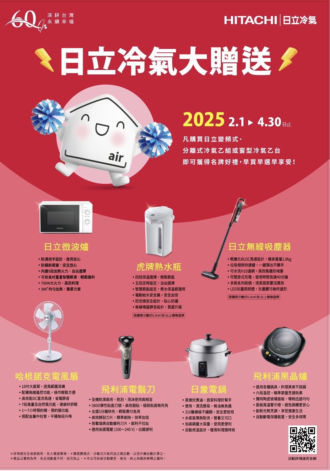深耕台灣永續幸福HITACHI 日立冷氣日立冷氣大贈送2025 2.14.30凡購買日立變頻式日立微波爐防燙把手設計使用安心防輻射視窗安全放心5段加熱火力自由選擇可依食材重量智慧解凍輕鬆備料700W大火力,高效360°加熱,簡單方便air分離式冷氣乙組或窗型冷氣乙台即可獲得名牌好禮,早買早選早享受!虎牌熱水瓶日立無線吸塵器輕量化BLDC馬達設計,機身重量1.8kg垃圾傾倒快捷鍵,一鍵彈出不可水洗H10濾網,高效集塵防堵塞四段保溫選擇,輕鬆節能可壁掛式充電,使用時間長達40分鐘五段定時設定,自由選擇多款系列刷頭,清潔居家靈活運用智慧節能設定,煮水保溫都適用LED灰塵探照燈,灰塵髒污無所遁形電動給水安全鎖,安全加倍「限購買分離式6.3kW(含)以上機種選擇防空燒安全設計,貼心防護無蜂鳴器靜音設計,質感升級「限購買分離式6.3kW(含)以上機種選擇哈根諾克電風扇16大扇葉,送風範圍深廣配備無線遙控功能,操作輕鬆方便高效能DC直流馬達,省電靜音7段風量及自然風功能,健康好舒眠1~7小時預約開預約關功能飛利浦電鬍刀日象電鍋飛利浦黑晶爐適用各種鍋具,料理美食不挑鍋六段溫控,精準掌握烹調效果全機乾濕兩用,乾、泡沫使用兩相宜360D彈性貼面刀頭,高效服貼,極致貼面無死角支援5分鐘快充,輕鬆應付急用蒸燉炊煮滷,居家料理好幫手使用、清洗簡易,無油無負擔316醫療級不鏽鋼,安全更耐用獨特陶瓷玻璃面板,均勻面板高溫警示燈,避免誤觸更安心搭配金屬中柱管,平穩無段升降高效靜刮刀片,精準剔除,效率加倍搭載瑞典自動磨利刀片,銳利不拉扯適用各國電壓(100~240V),出國便利水蒸氣導熱對流,營養又可口鍋蓋大容量,使用更便利·自動保溫設計,料理隨時有·創新光熱烹調,享受健康生活·自動斷電保護裝置,安全多保障*詳情請洽全省經銷商、各大賣場。*購買變頻式、分離式冷氣所送之贈品數,以室外機台數計算之。*贈品以實物為準,各品項數量不同,送完為止。*本公司保留活動變更、修改、終止與最終解釋之權利。活動詳情請見官網