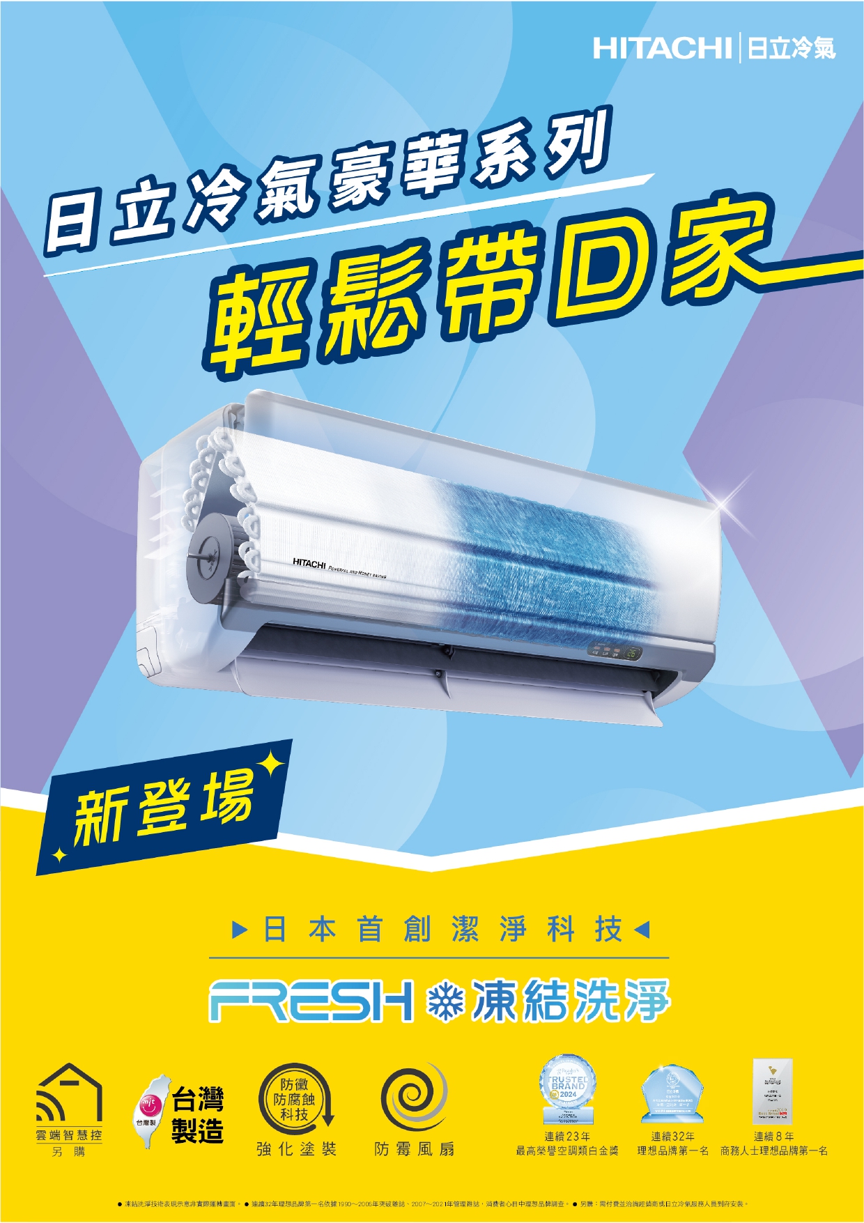 日立冷氣豪華系列HITACHI日立冷氣輕鬆帶回家HITACHI   新登場▶ 日本首創潔淨科技FRESH凍結洗淨TRUSTED台灣防黴防腐蝕BRAND2024科技台灣製雲端智慧控製造連續23年連續32年連續8年另購強化塗裝 防霉風扇最高榮譽空調類白金獎理想品牌第一名 商務人士理想品牌第一名凍結洗淨技術表現示意非實際運轉 ● 連續32年理想品牌第一名依據1990~2006年雜誌2007~2021年管理雜誌消費者心目中理想品牌調查 另購:需付費並洽詢經銷商日立冷氣服務人員到府安裝。