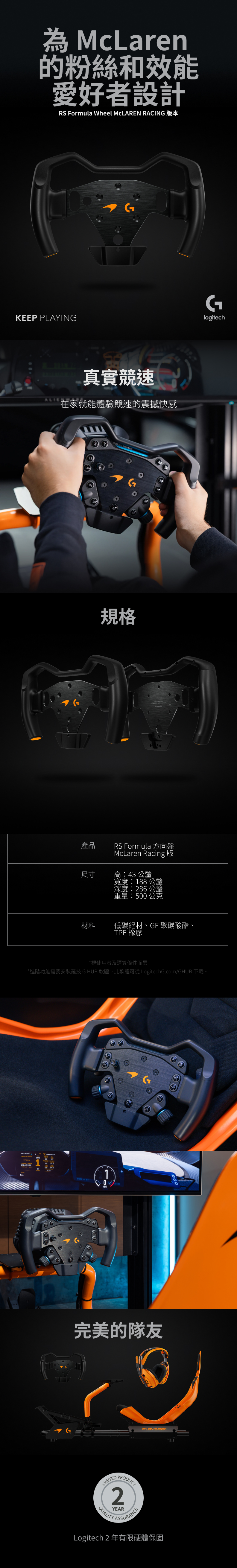 McLaren的粉絲和效能愛好者設計RS Formula Wheel MCLAREN RACING KEEP PLAYING真實競速)在家就能體驗競速的震撼快感規格產品RS Formula 方向盤McLaren Racing 尺寸高:43 公釐寬度:188 公釐深度:286 公釐重量:500公克Glogitech材料低碳鋁材、GF 聚碳酸酯、TPE 橡膠*視使用者及運算條件而異*進階功能需要安裝羅技G HUB 軟體。此軟體可從 LogitechG.com/GHUB 下載。10MPH完美的隊友LIMITEDPRODUCT2QUALITYYEARASSURANCELogitech2 年有限硬體保固