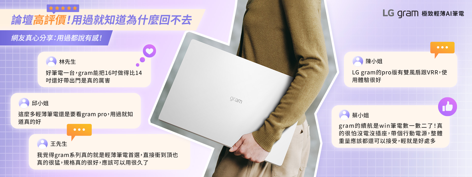 論壇高評價!用過就知道為什麼回不去網友真心分享:用過都說有感!林先生好筆電一台,gram能把16做得比14還好帶出門是真的厲害邱小姐這麼多輕薄筆電還是要看gram pro,用過就知道真的好王先生我覺得gram系列真的就是輕薄筆電首選,直接衝到頂也真的很猛,規格真的很好,應該可以用很久了gramLG gram 極致輕薄AI筆電陳小姐LG gram的pro版有雙風扇跟VRR,使用體驗很好蔡小姐gram的續航是win筆電數一數二了!真的很怕沒電沒插座,帶個行動電源,整體重量應該都還可以接受,輕就是好處多