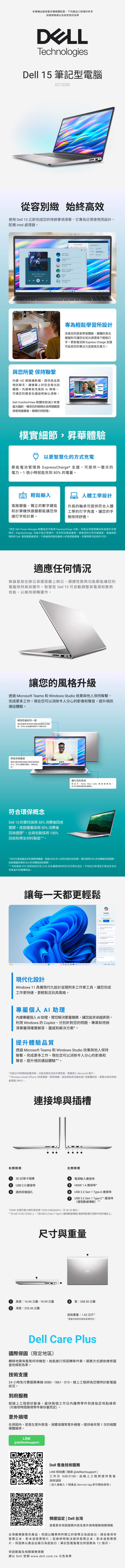 本機種出廠搭載多種硬體配置,下列產品介紹僅供參考詳細規格請以各商家資訊為準TechnologiesDell 15 筆記型電腦DC15250從容別緻 始終高效使用 Dell 15 立即完成您的待辦事項清單,它專為日常使用而設計,配備 Intel處理器Start From Here 與您所愛 保持聯繫 HD 網路攝影機,提供高品質視訊聊天,讓螢幕上的您全程光彩耀眼內建單AI ,可讓您的聲音在通話時無比清晰。Dell Comfortiew 軟體有助減少有害藍光輻射,確保您的眼睛在長時間觀賞與使用螢幕後,眼睛仍然舒適。Wait For Would Not? When You Believe Summer THE NOVEMBERNovember 7thV專為輕鬆學習所設計改善您的居家學習體驗,選購的背光鍵盤則可讓您在低光源環境下輕鬆打字。節能電池與 Express Charge 支援可延長您的專注力並提高生產力。樸實細節,昇華體驗以更智慧化的方式充電節能電池管理與 ExpressCharge* 支援,可提供一整天的電力,1個小時就能充到80%的電量。 輕鬆輸入人體工學設計寬敞鍵盤獨立的數字鍵區和計算機快速鍵都能讓您快速打字和計算。升高的軸承可提供符合人體工學的打字角度,讓您的手腕保持舒適。*須在 Dell Power Manager 軟體設定中啟用 ExpressCharge 功能。系統必須是關機狀態或處於休眠模式,ExpressCharge 功能才能正常運作。充到所述電容量後,便會回到正常充電速度。建議搭配随附的 Dell 電源變壓器使用;不建議使用電容量較小的電源變壓器。充電時間可能有所不同。適應任何情況無論是放在辦公桌還是腿上辦公,適性散熱功能都能讓您的電腦保持高效運作。智慧型 Dell 15 可自動調整其電源和散熱效能,以維持順暢運作。讓您的風格升級透過 Microsoft Teams 和 Windows Studio 效果與他人保持聯繫,完成更多工作。現在您可以消除令人分心的影像和聲音,提升視訊通話體驗。展現您最好的一面借助配備時降噪和寬動態範圍的頭,您可以在各種照明條件下清晰可見。降低背景雜音借助內置的單麥克風和可降低背景噪音的AI,您可以體驗到響亮、清晰的音訊。符合環保概念Dell 15 的掌托採用30%消費後回收塑膠,底部護蓋採用50%消費後回收塑膠*,出貨包裝採用100%回收和再生材料製造**。優化您的音效得益於 Waves Maxx Audio 調您可以清晰地聽到和。*百分比是指產品中的塑膠總重量。根據2025年4月的內部分析結果。掌托使用30%的消費後回收塑膠,底部護蓋則使用50%的消費後回收塑膠。**含有最高95%的回收成分及5.5%的永續森林材料形式可再生成分。不包括已新增至訂單並包含在包裝盒中的選購商品。讓每一天都更輕鬆Copilot現代化設計Windows 11 具備現代化設計並隨附多工作業工具,讓您完成工作更快速、更輕鬆且別具風格。專屬個人 AI 助理內建專屬個人AI助理,替您解決繁重雜務,讓您追求卓越表現。利用 Windows 的Copilot,分別針對您的問題、專案和待辦清單獲得確實解答、靈感和解決方案*。提升體驗品質透過 Microsoft Teams 和 Windows Studio 效果與他人保持聯繫,完成更多工作。現在您可以消除令人分心的影像和聲音,提升視訊通話體驗**。*功能交付時間因裝置而異。功能供應狀況因市場而異。需要登入 Microsoft 帳戶。** Windows Studio Effects (背景模糊、眼神接觸、語音焦點和自動取景視硬體而定,需要合格的神經處理器(NPU)。連接埠與插槽右側檢視左側檢視1SD記憶卡插槽4電源輸入連接埠2USB 2.0 連接埠5HDMI 1.4 連接埠*3通用耳機插孔6USB Gen 1 Type-A 連接埠USB 3.2 Gen 1 Type-C連接埠(僅限數據傳輸)*HDMI 支援的最大解析度高達1920x1080@60Hz。4k/2k輸出。**在Dell 15 (DC15250)上,1個USB 3.2 Gen 1 Type-C(僅限數據傳輸)連接埠配置於塑膠外殼的機型上。尺寸與重量1 高度:16.96 公釐-18.99公釐32 深度:235.56 公釐寬:358.50公釐起始重量:1.62公斤**重量依組態和製造差異而定。Dell Care Plus國際保固(限定地區)轉移地需有販售所持機型,始能進行保固轉移作業。服務方式請依維修國當地條款為準。技術支援24小時免付費服務專線 0080-1861-015,線上工程師為您隨時診斷電腦狀況。到府服務經線上工程師診斷後,最快兩個工作攜帶零件到達指定地點維修(可維修時間需視零件庫存量而定)。意外損壞在保固內,若發生意外跌落、液體潑濺等意外損害,提供每年限1次的相關硬體維修。LINE@delltechsupportDell 售後技術服務LINE 粉絲團(搜尋 @delltechsupport)工作日 9:00-21:00,由線上工程師提供售後技術協助(加入後輸入7碼產品 Service tag 即可開始使用)精選協定 | Dell 台灣查看更多保固服務內容及意外損壞服務相關規範台灣戴爾販售的產品,保固以購買時所開立的發票日為起始日,請妥善保存發票正本、影本或發票照片;若維修時無法提供發票正本、影本或發票照片,保固將以產品出廠日為起始日;筆記型電腦電池保固期為12個月。保固範圍及相關服務規範請以 Dell 官網www.dell.com.tw 公告為準