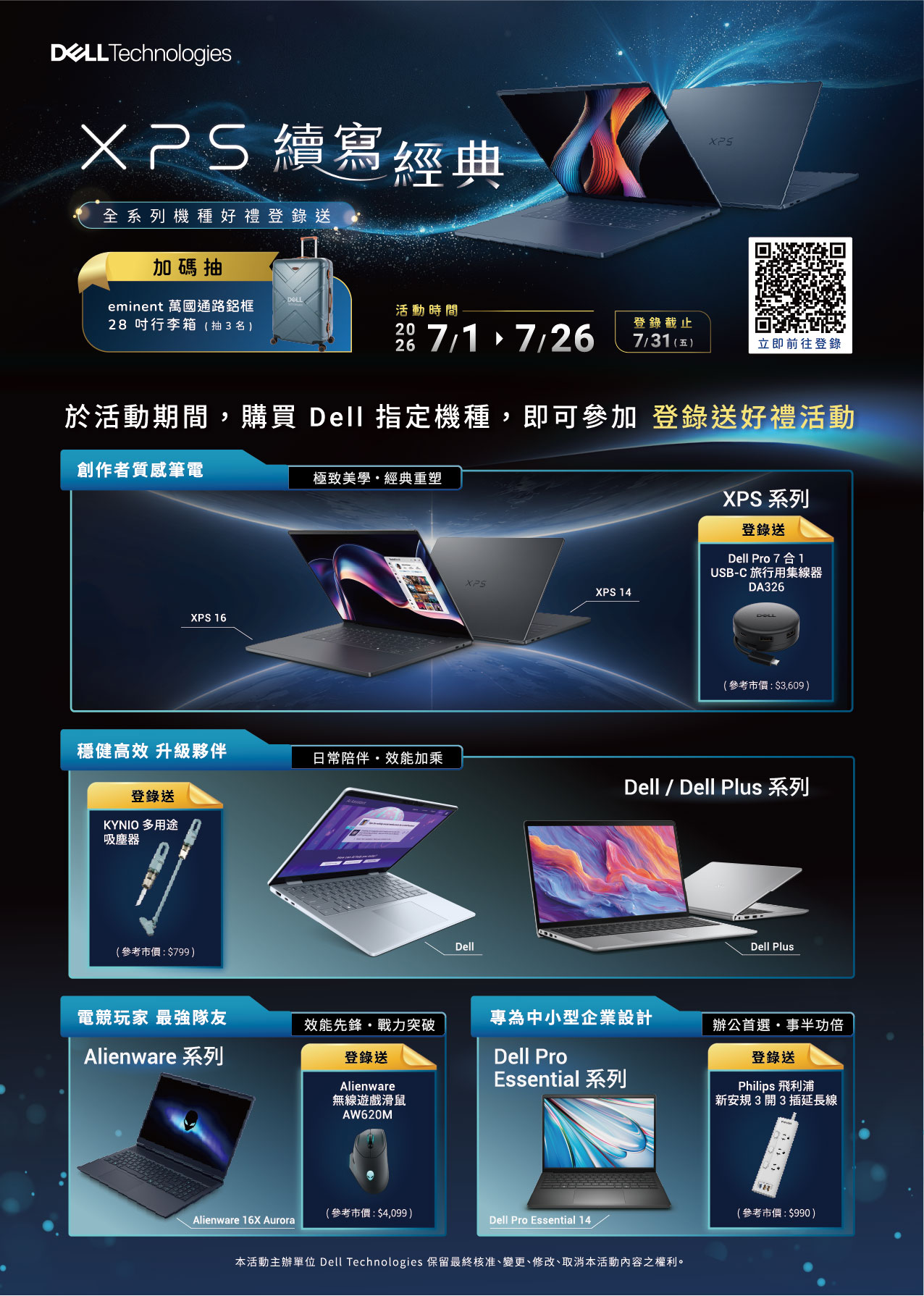 Technologies 續寫經典全系列機種好禮登錄送加碼抽eminent 萬國通路鋁框吋行李箱(抽3名)活動時間2028 7/1 7/26登錄截止7/31(五)立即前往登錄於活動期間,購買 Dell 指定機種,即可參加 登錄送好禮活動創作者質感筆電XPS 16極致美學經典重塑XPSXPS 14XPS 系列登錄送Dell Pro 7合1USB-C 旅行用集線器DA326(參考市價:$3,609)穩健高效 升級夥伴日常陪伴效能加乘Dell / Dell Plus 系列登錄送KYNIO 多用途吸塵器(參考市價:$799)DellDell Plus電競玩家 最強隊友專為中小型企業設計效能先鋒戰力突破辦公首選事半功倍Alienware 系列登錄送AlienwareDell ProEssential 系列無線遊戲滑鼠登錄送Philips 飛利浦新安規3開3插延長線AW620M(參考市價:$4,099)Alienware 16X AuroraDell Pro Essential 14本活動主辦單位 Dell Technologies 保留最終核准、變更、修改、取消本活動之權利。(參考市價:$990)
