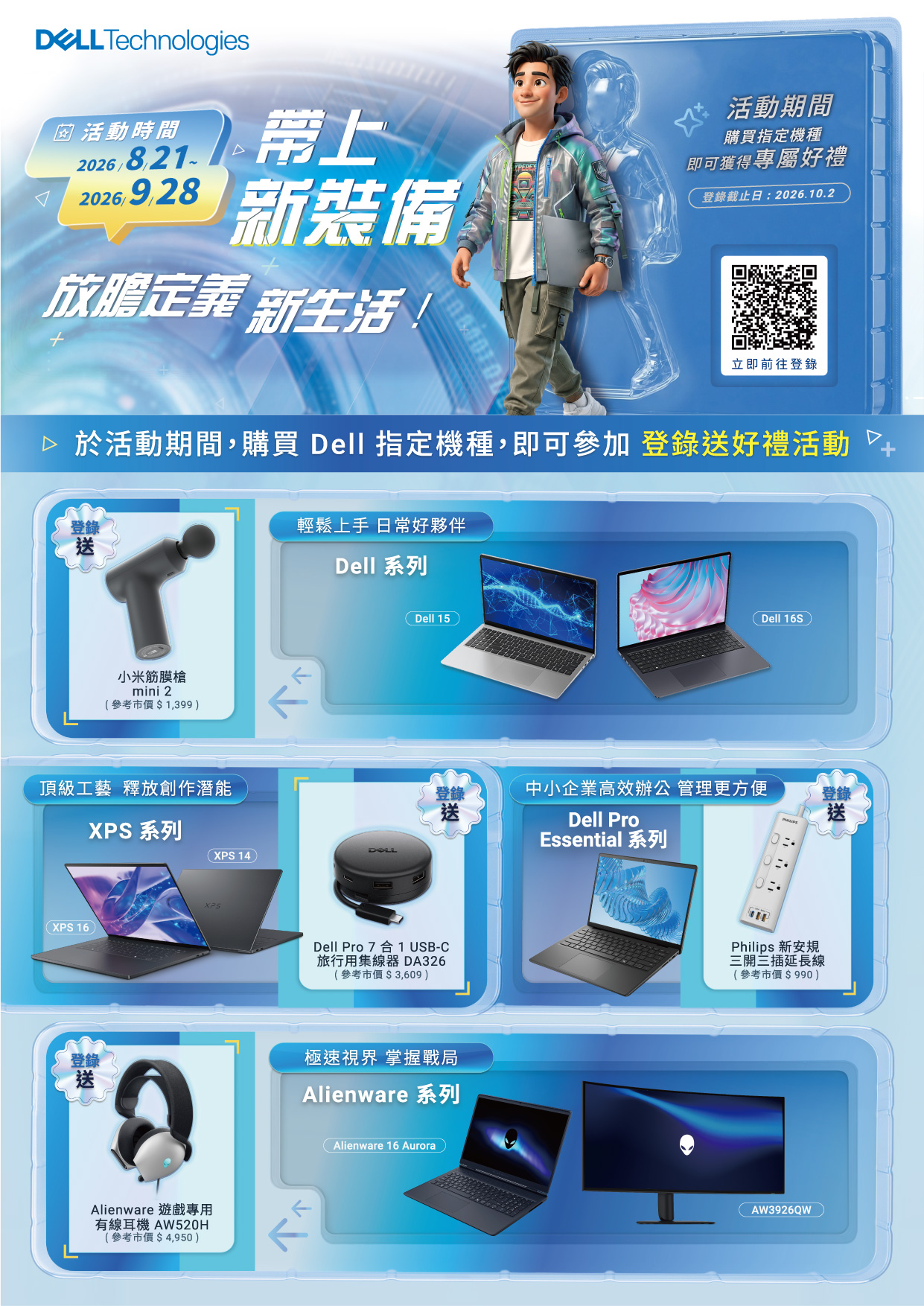 Technologies 活動時間2026新裝備放膽定義 新生活活動期間購買指定機種即可獲得專屬好禮登截止日:2026.10.2立即前往登錄 於活動期間,購買 Dell 指定機種,即可參加登錄好禮活動+登錄送小米筋膜槍mini 2參考市價$1,399輕鬆上手 日常好夥伴Dell 系列Dell 15Dell 16S頂級工藝 釋放創作潛能XPS 16 )XPS 系列( XPS 14登錄送中小企業高效辦公 管理更方便登錄送Dell ProEssential 系列Dell Pro7合1 USB-C旅行用集線器 DA326(參考市價$3,609)登錄錄送極速視界 掌握戰局Alienware 系列Alienware 遊戲專用有線耳機 AW520H(參考市價$4,950)Alienware 16 AuroraPhilips 新安規三開三插延長線(參考市價$990)AW3926QW