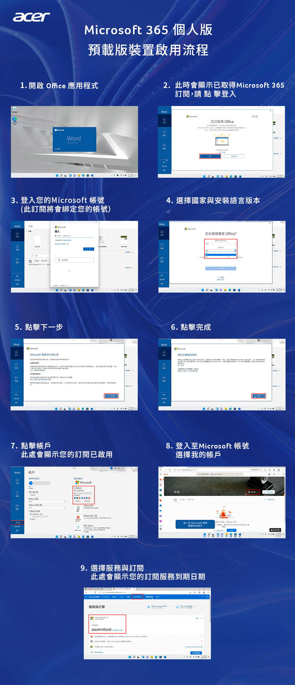 acer  個人版預載版裝置啟用流程1. 啟  應用程式2.此會顯示已取得 36訂閱請點擊登入已取得 Wordicrosoft 開 3. 登入您 帳號(此訂閱綁您帳號)Word登入55. 點擊下一步WordMicrosoft 尊重您定的時,將會7. 點擊此處會顯示您的訂閱已啟用帳戶使用者產品資訊Microsoft 365帳戶 Office 的 Office  WordWordM4. 選擇國家與安裝語言Microsoft您在哪裡購買 Office?版本6. 點擊完成WordMicrosoft讓您的體驗更精彩 8.登入至Microsoft 帳號選擇我的帳戶午安  登入至 Microsoft 帳號:選擇我的帳戶9. 選擇服務與訂閱此處會顯示您的訂閱服務到期日期服務與訂閱2022年11月23日 的線上 Office 文件