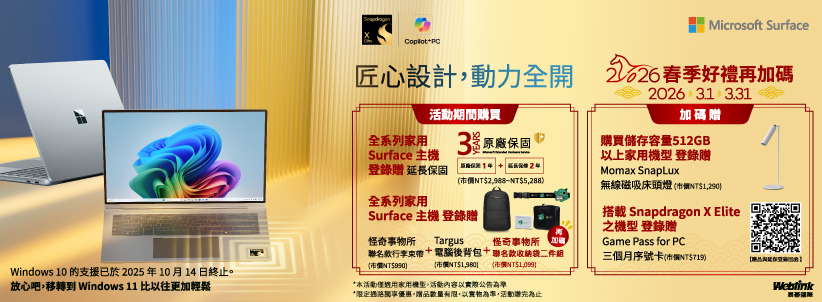 Microsoft SurfacePC匠心設計動力全開期間購買 春季好禮再加碼2026  加碼全系列家用  原廠保固購買儲存容量512GBSurface 主登錄 延長保固 Momax SnapLuxNTNT$5288以上家用機型 登錄贈無線磁吸床頭燈NT$1290全系列家用Surface 主機 登錄贈搭載 Snapdragon X Elite怪奇所 TargusNT$)怪奇事物所聯名款行李束帶 電腦後背包+聯名款收納袋二件組(NT$1,980 (NT$)之機型 登錄贈Game Pass for PC三個月序號卡(市價NT$719)Windows 10 的支援已於2025年10月14日終止。放心吧,移轉到 Windows 11 比以往更加輕鬆*本活動僅適用家用機,活動內容以實際公告Weblink*限定優惠,贈品數量有限,以,活動贈完為止