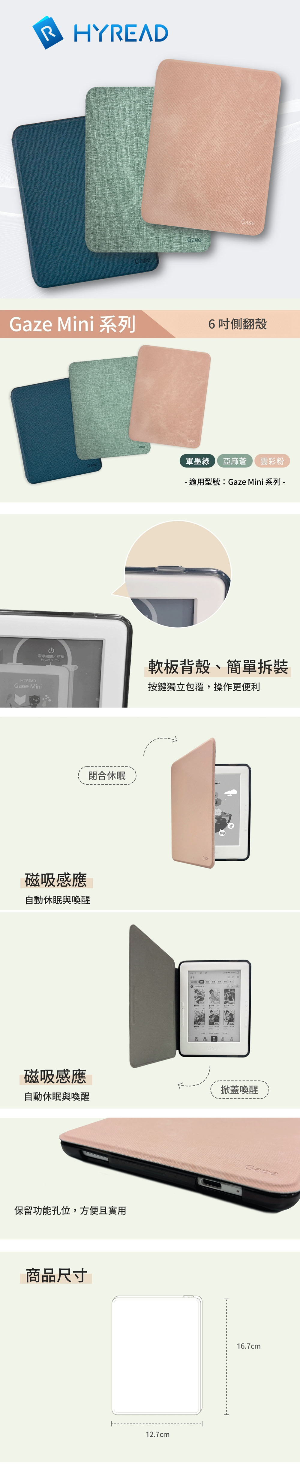 RHYREAD Mini 系列GazeGaseGaze6側翻殼軍墨綠 亞麻蒼雲彩粉- 適用型號:Gaze Mini 系列 -電源開間/待機Power Button軟板背殼、簡單拆裝按鍵獨立包覆,操作更便利HYREADGaze Mini磁吸感應自動休眠與喚醒閉合休眠磁吸感應掀蓋喚醒自動休眠與喚醒保留功能孔位,方便且實用商品尺寸12.7cmGaze16.7cm