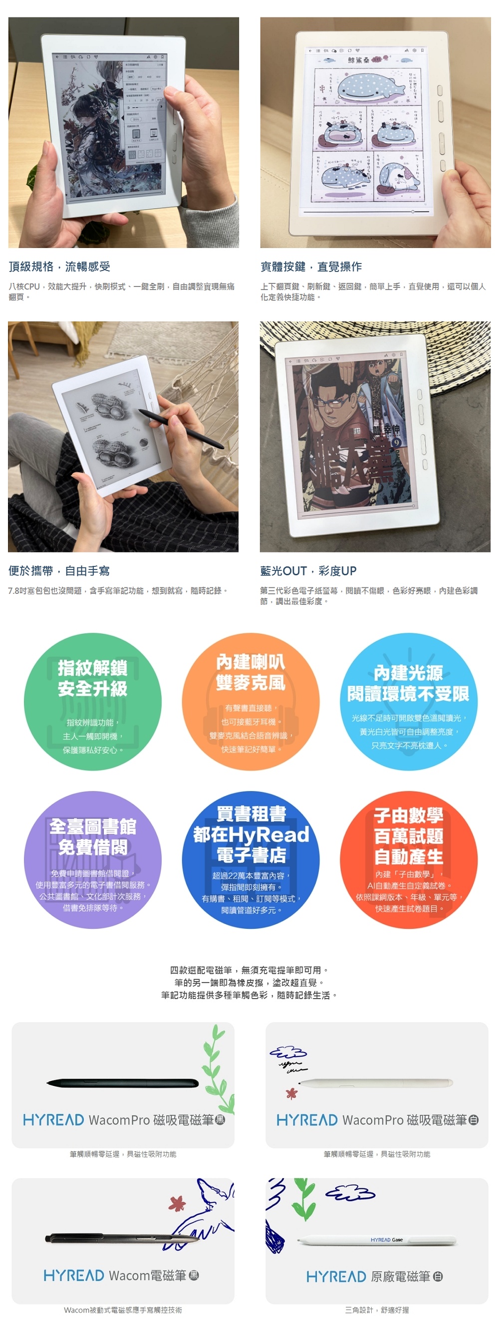 頂級規格流暢感受鯨鯊 图實體按鍵直覺操作八核CPU,效能大提升,快刷模式一鍵全刷,自由調整實現無痛翻頁。上下翻頁鍵、刷新鍵、返回鍵,簡單上手,直覺使用,還可以個人化定義快捷功能。便於攜帶,自由手寫藍光OUT,彩度UP7.8塞包包也沒問題,含手寫筆記功能,想到就寫,隨時記錄。第三代彩色電子紙螢幕,閱讀不傷眼,色彩好亮眼,內建色彩調節,調出最佳彩度。指紋解鎖內建喇叭安全升級雙麥克風指紋辨識功能,主人一觸即開機,保護隱私好安心。雙麥克風結合語音辨識,快速筆記好簡單。有聲書直接聽,也可接藍牙耳機。內建光源閱讀環境不受限光線不足時可開啟雙色溫閱讀光,黃光白光皆可自由調整亮度,只亮文字不亮枕邊人。買書租書全臺圖書館都在HyRead免費借閱電子書店子由數學百萬試題自動產生內建「子由數學」AI自動產生自定義試卷。免費申請圖書館借閱證,使用豐富多元的電子書借閱服務。公共圖書館、文化部計次服務,借書免排隊等待。超過22萬本豐富內容,彈指間即刻擁有。有購書、租閱、訂閱等模式,閱讀管道好多元。、依照課版本、年級、單元等,快速產生試卷題目。四款選配電磁筆,無須充電提筆即可用。筆的另一端即為橡皮擦,塗改超直覺。筆記功能提供多種筆觸色彩,隨時記錄生活。 Wacom Pro 磁吸電磁筆HYREAD Wacom Pro 磁吸電磁筆筆觸順暢延遲,具磁性吸附功能HYREAD Wacom電磁筆Wacom被動式電磁感應手寫觸控技術筆觸順暢延遲,具磁性吸附功能HYREAD HYREAD 原廠電磁筆三角設計,舒適好握