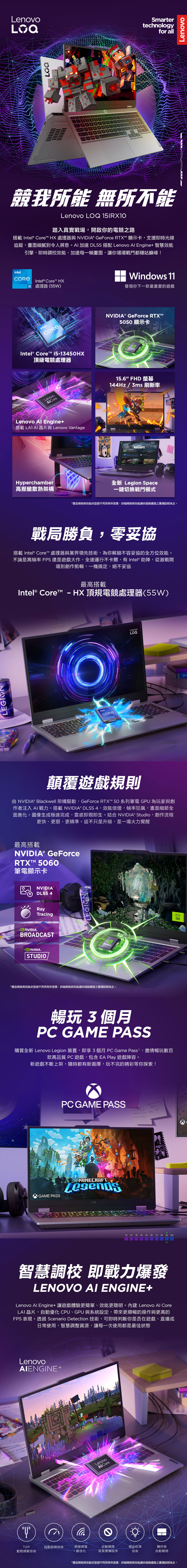 TDP動態調節技術LSmartertechnologyfor all競我所能 無所不能Lenovo 15IRX踏入真實戰場開啟你的電競之路搭載 Intel® Core HX 處理器與 ® GeForce RTX 顯示卡,支援即時光線追蹤,畫面細膩到令人屏息。AI 加速 DLSS 搭配 Lenovo Engine+ 智慧效能引擎,即時調校效能、加速每一幀畫面,讓你場場戰鬥都穩站巔峰intel.Intel® Core HX 處理器(55W)Windows 11發現你下一款最喜愛的遊戲intel.Intel® Core™ i5-4HX頂級電競處理器® GeForce RTX™5050 顯示卡NVIDIA.LenovoLenovo Al Engine+搭載LAI AI晶片與 Lenovo VantageHyperchamber高壓艙散熱架構15.6FHD 螢幕144Hz/3ms 刷新率WARSHIPSWorld 全新 Legion Space一鍵切換戰鬥模式*產品規格與效能依型號不同而有所差異,詳細規格與效能請依經銷通路之賣場說明為主。戰局勝負,零妥協搭載 Intel® Core™ 處理器與業界領先技術,為你解鎖不容妥協的全方位效能。不論是高幀率 FPS 還是遊戲大作,全速運行不卡關,有 Intel® 助陣,從激戰開場到創作剪輯,一機搞定,絕不妥協最高搭載Intel® Core™ -HX頂規電競處理器(55W)intel.CORELenovo顛覆遊戲規則 NVIDIA® Blackwell 架構驅動,GeForce RTX™ 50 系列筆電 GPU 為玩家與創作者注入AI戰力。搭載 NVIDIA® DLSS 4,效能倍增,幀率狂飆,畫面細節全面進化。圖像生成極速完成,靈感即現即生。結合 NVIDIA® Studio,創作流程更快、、更精準。這不只是升級,是一場火力覺醒最高搭載NVIDIA® GeForceRTX™ 50筆電顯示卡NVIDIA®DLSS 4RayTracing NVIDIA.BROADCAST NVIDIA.STUDIOLEGIONNVIDIA.*產品規格與效能依型號不同而有所差異,詳細規格與效能請依經銷通路之賣場說明為主。enovo暢玩3個月PC GAME PASS購買全新 Lenovo Legion 裝置,即享3個月 PC Game Pass,盡情暢玩數百款高品質 PC 遊戲,包含EA Play 遊戲陣容。新遊戲不斷上架,隨時都有新選擇,玩不完的精彩等你探索!PC GAME PASS! MINECRAFTGAME PASS , 1310 50 60 100智慧調校 即戰力爆發LENOVO AI ENGINE+Lenovo Al Engine+ 讓遊戲體驗更簡單、效能更聰明。內建 Lenovo Al CoreLA1 晶片,自動優化 CPU、GPU 與系統設定,帶來更順暢的操作與更高的FPS 表現。透過 Scenario Detection 技術,可即時判斷你是否在遊戲、直播或日常使用,智慧調整資源,讓每一次使用都是最佳狀態LenovoAIENGINE+LOQLenovo自動超頻技術網絡頻寬自動關閉燈光校準觸控板最佳化背景應用程序技術自動關閉*產品規格與效能依型號不同而有所差異,詳細規格與效能請依經銷通路之賣場說明為主。RTXONLenovo