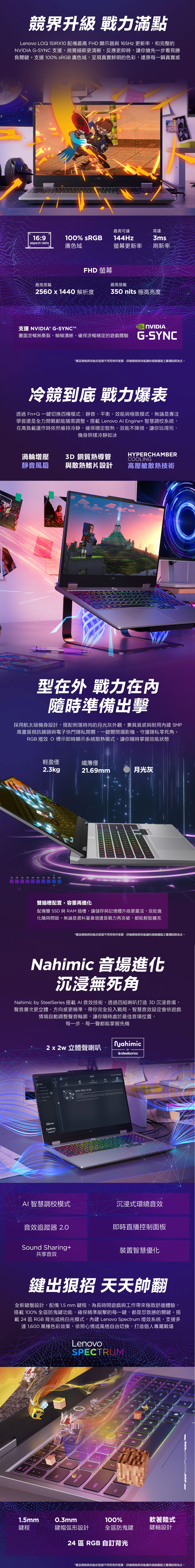 競界升級 戰力滿點Lenovo LQ 15IRX1 配備最高 FHD 顯示器與 165Hz 更新率和完整的 G-SYNC 支援,視覺細節更清晰,反應更即時,讓你搶先一步看見勝負關鍵。支援 100% sRGB 廣色域,呈現真實鮮明的色彩,還原每一瞬真實感LQ16:9100% sRGBpect ratio廣色域最高可高達144Hz3ms螢幕更新率刷新率FHD 螢幕最高搭載最高搭載25x1440 解析度350 nits 極高亮度支援 NVIDI® G-SYNCTMNVIDIA畫面流暢無撕裂,幀幀清晰,確保流暢穩定的遊戲體驗 G-SYNC*產品規格與能依型號不同而有所差異,詳細規格與效能請依經銷通路之賣場說明為主。冷競到底 戰力爆表透過 Fn+Q 一鍵切換四種模式:靜音、平衡、效能與極致模式,無論是專注學習還是全力開戰都能隨需調整。搭載 Lenovo Al nge+ 智慧調校系統,在高負載運作時依然維持冷靜,確保穩定散熱、效能不降頻,讓你玩得兇、機身照樣冷靜如冰渦輪增壓 銅質熱導管HYPERCHAMBERCOOLING靜音風扇與散熱鰭片設計高壓艙散熱技術型在外 戰力在內隨時準備出擊採用航太級機身設計,搭配俐落時尚的月光灰外觀,兼具質感與耐用內建 5MP高畫質視訊鏡頭與電子快門隱私開關,一鍵關閉攝影機、守護隱私零死角。RGB 燈效 O 標示即時顯示系統散熱模式,讓你隨時掌握效能狀態10 40輕盈僅纖薄僅2.3kg21.69mm月光灰50 60 100雙插槽配置,容量再進化配備雙 SSD 與 RAM 插槽,讓儲存與記憶體升級更靈活,效能進化隨時開啟。無論是資料量暴增還是戰力再突破,都能輕鬆擴充*產品規格與效能依型號不同而有所差異,詳細規格與效能請依經銷通路之賣場說明為主。 音場進化沉浸無死角Nahimic SteelSeries 搭載AI 音效技術,透過四組喇叭打造 沉浸音場,聲音層次更立體、方向感更精準,帶你完全投入戰局。智慧音效設定會依遊戲情境自動調整聲音輪廓,讓你隨時處於最佳音場位置,每一步、每一聲都能掌握先機 2x2w 立體聲喇叭NahimicBYsteelseriesLEGINahimicAOSMART IS ON d to , as an your by the LOQAI 智慧調校模式沉浸式環繞音效音效追蹤器 2.0即時直播控制面板Sound Sharing+裝置智慧優化共享音效鍵出狠招 天天帥翻全新鍵盤設計,配備 1.5 mm 鍵程,為長時間遊戲與工作帶來極致舒適體驗,搭載 100% 全區防鬼鍵功能,確保精準敲擊的每一鍵,都是您致勝的關鍵。搭載 24 區 RGB背光或純白光模式,內建 Lenovo Spectrum 燈效系統,支援多達 1,600 萬種色彩效果,依照心情或風格自由切換,打造個人專屬戰場LenovoSPECTRUMescin lock0caps lockEH1.5mm0.3mm100%軟著陸式鍵程鍵帽弧形設計全區防鬼鍵鍵軸設計24 區 RGB 自訂背光*產品規格與效能依型號不同而有所差異,詳細規格與效能請依經銷通路之賣場說明為主。