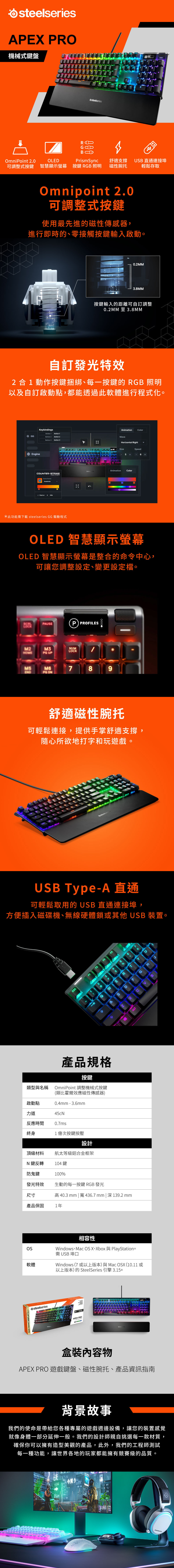 iesAE P機械式鍵盤58ROmiPoint 2.0OLEPrismSync舒適支撐可調整式按鍵 智慧顯示螢幕按鍵 RB 照明磁性腕托SB 直通連接埠輕鬆存取Omnipoint 2.0可調整式按鍵使用最先進的磁性傳感器,進行即時的、零接觸按鍵輸入啟動。0.2MM3.8MM按鍵輸入的距離可自訂調整0.2MM 至3.8MM自訂發光特效2合動作按鍵捆綁、每一按鍵的RGB 照明以及自訂啟動點,都能透過此軟體進行程式化。GG EngineKeybindingsButton 1 Action 1Button 2 Action 2Button 3 Action 3COUNER-STRIKE EventsHeadshots Flash at4 Animation O ColoravenHorizontal Right  SizeSpeed5*此功能下載 steelseries GG 驅動程式AnimationColorOLED 智慧顯示螢幕OLED 智慧顯示螢幕是整合的命令中心,可讓您調整設定、變更設定檔。PAUSEM2M3 UPPNUMLOCKPROFILESM6789 舒適磁性腕托可輕鬆連接,提供手掌舒適支撐,隨心所欲地打字和玩遊戲。steelserUSB Type-A 直通可輕鬆取用的USB直通連接埠,方便插入磁碟機、無線硬體鎖或其他USB 裝置。ESCF3F4MWUHTGBDXSNA類型與名稱產品規格按鍵OmniPoint 調整機械式按鍵(類比霍爾效應磁性傳感器)0.4-3.6mm45cN啟動點力道反應時間0.7ms終身1億次按鍵按壓設計航太等級鋁合金框架頂級材料N鍵反轉104鍵防鬼鍵100%發光特效尺寸產品保固1年軟體OLED SMART DISPLAYsteelseriesALT生動的每一按鍵 RGB 發光高40.3 mm |寬436.7mm| 深139.2 mm相容性Windows Mac OS X Xbox PlayStation需 USB 埠口Windows (7 或以上版本)與Mac OSX (10.11 或以上版本)的 SteelSeries 引擎 3.15+APEX PRO物APEX PRO 遊戲鍵盤、磁性腕托、產品資訊指南背景故事我們的使命是帶給您各種專屬的遊戲週邊設備,讓您的裝置感覺就像身體一部分延伸一般。我們的設計師親自挑選每一款材質,確保你可以擁有造型美觀的產品,此外,我們的工程師測試每一種功能,讓世界各地的玩家都能擁有競賽級的品質。今買うsteelseries