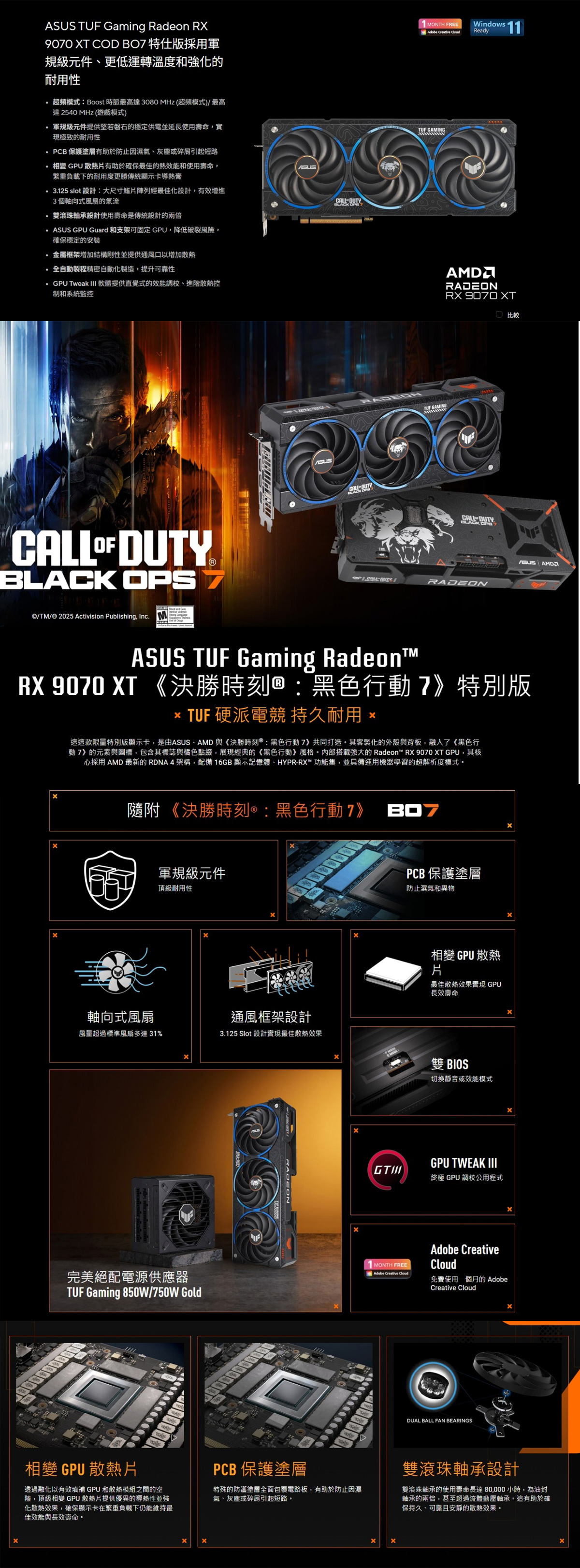 Gaming Radeon  XT COD  特仕採用規級元件更低運轉溫度和強化的耐用性超頻模式:Boost 時脈最高達 3080 MHz (超頻模式)/最高達2540 MHz (遊戲模式) 軍規級元件提供堅若磐石的穩定供電並延長使用壽命,實現極致的耐用性PCB 保護塗層有助於防止因濕氣、灰塵或引起短路變 GPU 散熱片有助於確保最佳的熱效能和使用壽命,繁重負載下的耐用度更勝傳統顯示卡導熱膏325 slot 設計:大尺寸鰭片陣列經最佳化設計,有效增進3個軸向式風扇的氣流雙滾珠軸承設計使用壽命是傳統設計的兩倍 GPU Guard 和支架可固定GPU,降低破裂風,確保穩定的安裝金屬框架增加結構剛性並提供通風口以增加散熱.全自動製程精密自動化製造,提升可靠性GPU Tweak III 軟體提供直覺式的效能調校、進階散熱控制和系統監控  DUTYBLACK ©/TM/® 2025 Activision Publishing, Inc.ASUS DUTYCALL-DUTY OPS1 MONTH FREEAdobe Creative Windows 11ReadyTUF GAMINGTUF GAMINGRADEONRX 9070 XT比較RADEONASUS AMDASUS TUF Gaming RadeonRX 9070 XT 《決勝時刻:黑色行動》特別版 TUF 硬派電競 持久耐用這這款限量特別版顯示卡,是由ASUS、AMD 與《決勝時刻:黑色行動7》共同打造其客製化的外殼與背板,融入了《黑色行動7》的元素與圖標,包含其標誌與橘色點綴,展現經典的《黑色行動》風格。搭載強大的 Radeon™ RX 9070 XT GPU,其核心採用 AMD 最新的 RDNA4架構,配備16GB 顯示記憶體、HYPR-RX™功能集,並具備運用機器學習的超解析度模式。隨附《決勝時刻:黑色行動7》軍規級元件頂級耐用性軸向式風扇通風框架設計風量超過標準風扇多達31%3.125 Slot 設計實現最佳散熱效果完美絕配電源供應器TUF Gaming 850W/750W GoldRADEONPCB保護塗層防止濕氣和異物變 GPU 散熱片最佳散熱效果實現 GPU長效壽命雙 BIOS切換靜音或效能模式GPU TWEAK III終極 GPU 調校公用程式MONTH FREEAdobe Creative Adobe CreativeCloud免費使用一個月的 AdobeCreative CloudDUAL BALL FAN BEARINGS相變 GPU 散熱片透過融化以有效填補 GPU和散熱模組之間的空險,頂級相變 GPU 散熱片提供優異的導熱性並強化散熱效果,確保顯示卡在繁重負載下仍能維持最佳效能與長效壽命。PCB 保護塗層特殊的防護塗層全面包覆電路板,有助於防止因濕氣、灰塵或碎屑引起短路。雙滾珠軸承設計雙滾珠軸承的使用壽命長達80,000小時,為油封軸承的兩倍,甚至超過流體動壓軸承。這有助於確保持久、可靠且安靜的散熱效果。