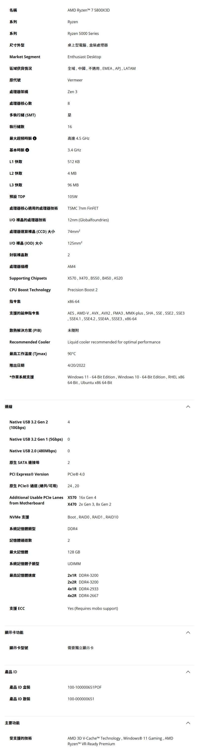 名稱系列系列尺寸外型AMD Ryzent™ 75800X3DRyzenRyzen 5000 Series桌上型電腦盒裝處理器Enthusiast DesktopMarket Segment區域供貨情況全域中國不適用EMEA,, LATAM原代號處理器架構處理器核心VermeerZen 38多執行緒(SMT)執行緒16最大超頻時脈高達 4.5 GHz基本時脈3.4 GHzL1 快取512 KBL2快取4 MBL3 快取預設 TDP96 MB105W處理器核心適用的處理器技術/O 的處理器技術TSM 7nm FinFET12nm (Globalfoundries)處理器運算(CCD)大小74mm²I/O 裸 (IOD) 大小125mm²裸晶數2處理器插槽AM4Supporting ChipsetsX570, X470, B550, B450, A520CPU Boost TechnologyPrecision Boost 2指令集支援的延伸指令集AES, AMDV,AVX,AVX2, FMA3, MMX-plus, SHA, SSE, SSE2, SSE3, SSE4.1, SSE4.2, SSE4A, SSSE3, x86-64散熱解決方案(PIB)未隨附Recommended CoolerLiquid cooler recommended for optimal performance最高工作溫度(Tjmax)90C推出日期4/20/2022*作業系統支援Windows 11 - 64-Bit Edition, Windows 10-64-Bit Edition, RHEL x8664-Bit, Ubuntu x86 64-Bit連線Native USB 3.2 Gen 2(10Gbps)Native USB 3.2 Gen 1 (5Gbps)0Native USB 2.0 (480Mbps)0原生SATA 連接埠2PCI Express® Version 4.0原生 PCle®通道(總共可用)24,20Additional Usable PCle Lanes X570 16x Gen4from MotherboardX4702x Gen 3, 8x Gen 2NVMe 支援Boot, RAIDO,RAID1, RAID10系統記憶體類型DDR4記憶體通道數2最大記憶體128GB系統記憶體類型UDIMM最高記憶體速度2x1R DDR4-3200支援ECC顯示卡功能2x2R DDR4-32004x1R DDR4-29334x2R DDR4-2667Yes (Requires mobo support)顯示卡型號需要獨立顯示卡產品 ID產品 ID 盒裝100-100000651POF產品 ID 散裝100-000000651主要功能受支援的技術AMD 3D V-Cache™ Technology, Windows® 11 Gaming, AMDRyzen™ VR-Ready Premium