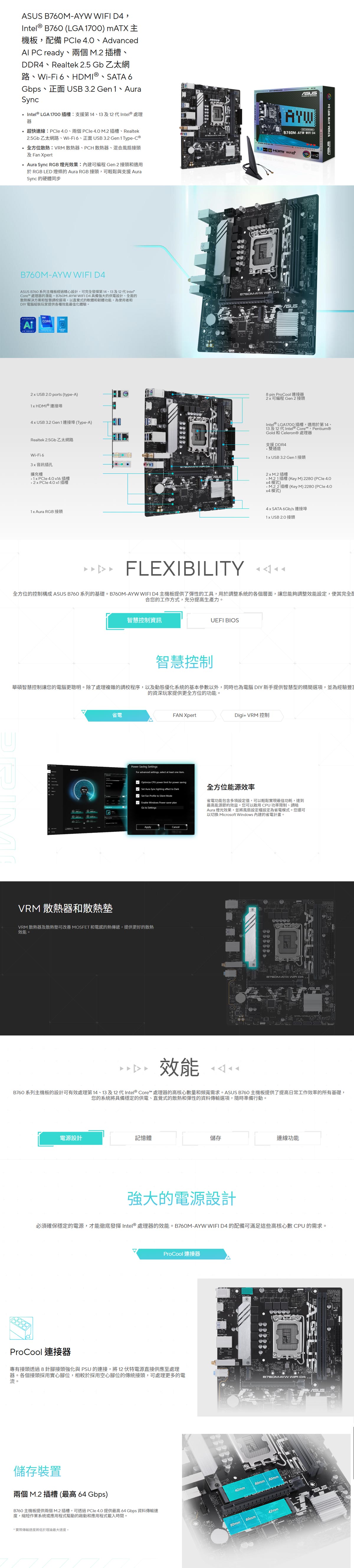 760M  Intel  B760 (LGA 1700) mATX主機板配備 Ple AdvancedAl  ready兩個M插槽DDR4、Realtek 2.5 Gb 乙太網路、WiFi 6、HDMI 、SATA 6Gbps、正面  3.2 Gen1、AuraSyncIntel® LGA1700插槽:支援第14、13及12 代Intel® 處理器超快:PCle 、兩個 4.0 M.2插槽、Realtek2.5Gb乙太網路、Wi-Fi6、正面USB 3.2 Gen1 Type-C ®全方位散熱:VRM 散熱器、PCH 散熱器、混合風扇接頭及Fan Xpert Aura Sync RGB燈光效果:內建可編程 Gen 2接頭和適用 RGB LED 燈條的 Aura RGB 接頭,可輕鬆與支援 AuraSync 的硬體同步AYW   AYWB760M-AYW WIFI   B760M-AYW WIFI D4 B760 系列主機板經過精心設計,可完全發揮第14、13及12 代Intel®Core™ 處理器的潛能。B760M-AYW WIFI D4 具備強大的供電設計、全面的散熱解決方案和智慧調校選項,以直覺式的軟體和韌體功能,為使用者和DIY 電腦組裝玩家提供各種效能化體驗。ADVANCEDPC READY2  USB  ports (type-A)1 HDMI® 連接埠4 x USB 3.2 Gen1 連接埠(Type-A)Realtek 2.5Gb 乙太網路Wi-Fi 6音訊插孔擴充槽 4.0 x16插槽 4.0x1插槽 Aura RGB 接頭 -AYW 8 pin ProCool 連接器2x可編程 Gen 2 接頭ASUS -AYW WIFI D4Intel® LGA1700插槽,適用於第14、13及12 代Intel® Core™,Pentium®ld 和 Celeron® 處理器支援DDR4雙通道 USB 3.2 Gen1接頭2xM.2插槽插槽(Key M) 2280 (PCle 4.Ox4模式)插槽 (Key M) 2280 (PCle 4.0x4模式)4x SATA 6Gb/s 連接埠1x USB 2.0 接頭FLEXIBILITY 全方位的控制構成ASUS B760 系列的基礎。B760M-AYW WIFI D4主機板提供了彈性的工具,用於調整系統的各個層面,讓您能夠調整效能設定,使其完全合您的工作方式,充分提高生產力。智慧控制資訊智慧控制UEFI BIOS華碩智慧控制讓您的電腦更聰明。除了處理複雜的調校程序,以及動態優化系統的基本參數以外,同時也為電腦 DIY 新手提供智慧型的精簡選項,並為經驗的資深玩家提供更全方位的功能。省電VRM 散熱器和散熱墊FAN XpertPower Saving SettingsFor advanced settings, select at least one .Digi+ VRM 控制Optimize CPU power limit for power savingSet Aura Sync lighting effect to DarkSet Fan Profile to Silent ModeEnable Windows Power saver planGo to Settings全方位能源效率省電功能包含多項設定值,可以輕鬆實現最佳功耗,達到最高能源節約效益。您可以啟用CPU功率限制、調暗Aura 燈光效果,並將風扇設定設定為省電模式。您還可以切換 Microsoft Windows 內建的省電計畫。ApplyCancelVRM 散熱器及散熱墊可改善 MOSFET 和電感的熱傳遞,提供更好的散熱效能。-AYW WIFI D4ASUS效能B760系列主機板的設計可有效處理第14、13及12代Intel® Core™ 處理器的高核心數量和頻寬需求。ASUS B760 主機板提供了提高日常工作效率的所有基礎,您的系統將具備穩定的供電、直覺式的散熱和彈性的資料傳輸選項,隨時準備行動。電源設計記憶體儲存連線功能強大的電源設計必須確保穩定的電源,才能徹底發揮 Intel® 處理器的效能。B760M-AYW WIFI D4 的配備可滿足這些高核心數CPU的需求。ProCool 連接器ProCool 連接器專有接頭透過8針腳接頭強化與PSU 的連接,將12伏特電源直接供應至處理器。各個接頭採用實心腳位,相較於採用空心腳位的傳統接頭,可處理更多的電-AYW WIFI D4流。儲存裝置兩個M.2插槽(最高64 Gbps)B760主機板提供兩個M.2插槽,可透過PCle4.0提供最高 資料傳輸速度,縮短作業系統或應用程式驅動的啟動和應用程式載入時間。*實際傳輸速度將低於理論最大速度。 B B42mm60mm80mm80mm60mm42mmASUS