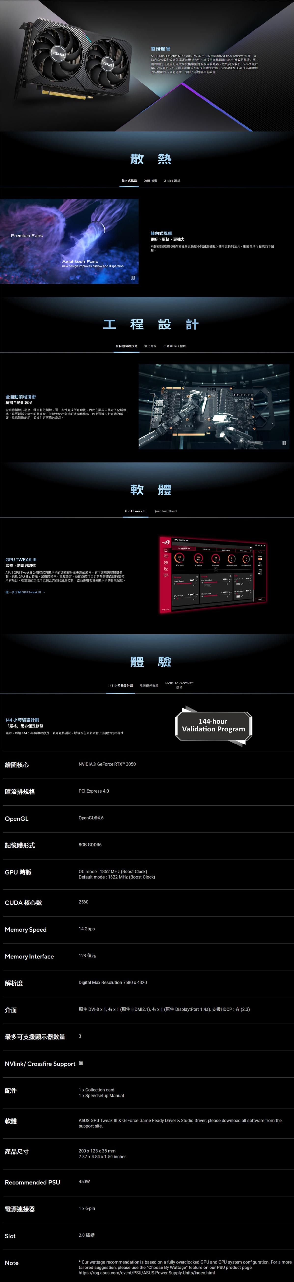 Premium sUS雙倍厲害ASUS Dual GeForce RTX 350 V2 顯示卡採用最新 Ampere 架構並融合高效散熱效能與廣泛裝機相容性其採用旗艦顯示卡的先進散熱解決方案兩個軸向式可最大程度集中氣流並吹向散熱器達到高效散熱slot 設計與20cm 顯示卡長可在小機殼空間提供強大效能這使ASUS Dual 成為更彈性的裝機顯示卡理想選擇即刻入手體驗卓越效能Aialtech snew ign improes airflow and dispersion散熱軸向式OdB 技術2-slot 設計00軸向式更好更快更強大兩個經過實證的軸向式風扇較小的風扇輪以使用更長的葉片阻隔環則可提高向下風壓工程設計全自動程技術 強化背板 /O擋板全自動製程技術精密自動化製程全自動製程技術是一種自動化製程可一次性完成所有焊接因此在業界中奠定了全新標準。這可以減少組件的熱應變並避免使用危險的清潔化學品因此可減少對環境的影、降低製造能耗並提供更可靠的產品。 TWEAK I監控、調整與調校ASUS Tweak II 公用程式將顯示卡的調校提升至更高的境界。它可讓您調整關鍵參包括 GPU 核心時脈、記憶體頻率、電壓設定並能透過可自訂的螢幕畫面即時監控所有項目。在豐富的功能中也包含先進的風扇控制,協助使用者顯示卡的最高效能。進一步了解 GPU Tweak 144小時驗證計劃「嚴格絕非僅是修辭軟曲GPU Tweak Quantum CloudGPU MODE3V1234體驗210GPU GPU Fan desFan PowerPower 100 S0GPU 1100-v 19402 ANVIDIA G-SYNC®144小時驗證計劃 唯美燈光效果技術顯示卡透過144小時驗證程序及一系列嚴格測試,以確保在最新遊戲上有更好的相容性繪圖核心NVIDIA® GeForce RTX™ 3050匯流排規格PCI Express 4.0OpenGLOpenGL®4.6記憶體形式8GB GDDR6GPU 時脈OC mode: 1852 MHz (Boost Clock)Default mode : 1822 MHz (Boost Clock)CUDA 核心數2560Memory Speed14 GbpsMemory Interface128位元解析度介面Digital Max Resolution 7680x4320144-hourValidation Program原生 DVI-D x 1, 有x1(原生HDMI2.1),有x1 (原生 DisplaytPort 1.4a),支援HDCP:有(2.3)最多可支援顯示器數量3NVlink/Crossfire Support 配件軟體產品尺寸1 x Collection card1 x Speedsetup Manual00ASUS GPU Tweak & GeForce Game Ready Driver & Studio Driver: please download all software from thesupport site.200x123 x 38mm7.87 x 4.84x1.50 inchesRecommended PSU450W電源連接器1 x 6-pinSlotNote2.0插槽 Our wattage recommendation is based on a fully overclocked GPU and CPU system configuration. For a moretailored suggestion, please use the Choose By Wattage feature on our PSU product page:https://rog.asus.com/event/PSU/ASUS-Power-Supply-Units/index.html
