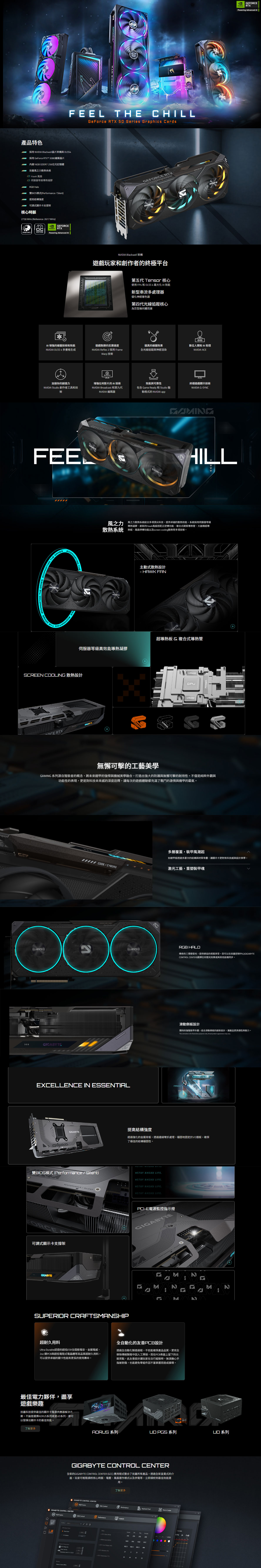產品特色EFOR RTXFEEL TE CILLGeForce RTX  Series Graphics Cards採  Blackwell晶片架構與 DLSS採用 GeForce RTX™ 5080晶片內建16GB GDDR7 256位元記憶體技嘉風散熱系統 Hawk 風扇伺服器等級導熱凝膠 Halo雙BIOS模式Silent提高結構度可調式顯示卡支撐架核心時脈2730 Hz Reference: 2617 Hz)GEFORCE VIDIA RTXWINDFORCEEDITIONowering Advanced GEFORCE RTX Blackwell 架構遊戲玩家和創作者的終極平台第五代 Tensor 核心使用 FP4 和 DLSS4最大化 效能新型串流多處理器優化神經著色器第四代光線追蹤核心為巨型幾何體而建 增強的繪圖技術和效能遊戲致勝的反應速度NVIDIA DLSS 4多格生成NVIDIA Reflex 2 採用 FrameWarp 技術逼真的繪圖效果全光線追蹤與神經渲染數位人類和 AI 助理NVIDIA ACE加速你的創造NVIDIA Studio 創作者工具和技術FEENATI THE GAESNG THE GAMES 增強任何影片的 AI 技術NVIDIA Broadcast 和第九代NVIDIA 編碼器效能與可靠性包含 Game Ready 和 Studio 驅動程式的 NVIDIA app終極遊戲顯示技術NVIDIA GSYNCCERTGABYEFORCE RTXHILL風之力用之力系統結合多項頂尖科技提供卓越的散熱效能。系統採用伺服器等級導熱凝膠、創新的Hawk風扇搭配正逆轉功能、複合式銅質導熱管、大面積超導散熱系統熱板、風扇停轉功能以及screen cooling散熱等多項技術。GIGABYTE主動式散熱設計- HAWK GABYTE超導熱板 複合式導熱管伺服器等級高效能導熱凝膠SCREEN COOLING 散熱設計CE RTXGIGABYTEVRAM無懈可擊的工藝美學 系列源自裝者的概念,將未來鎧甲的強悍與機械美學融合,打造出強大的防護與無懈可擊的耐用性。不僅是純粹外觀與功能性的表現,更是對科技未來感的深度詮釋,讓每次的遊戲體驗都充滿了戰鬥的激情與機甲的霸氣。多層覆蓋,裝甲風潮起如鎧甲般透過多層次的結構與材質堆疊,讓顯示卡更附有科技感與設計美學。 CODE/CYBORG激光工藝,重塑裝甲魂)GAMING HALO傳奇的三環燈發光,提供絕佳的視覺享受。您可以在技嘉控制中心(GIGABYTECONTROL CENTER)選擇任何燈光效果或與其他設備同步。GIGABYTE滑動側板設計獨特的強殖裝甲外觀,結合滑動側板的創新設計,讓產品更具個性與魅力。This animation is for   only Actual  appearance may EXCELLENCE IN ESSENTIAL提高結構強度GIGABYTE經過強化的金屬背板,透過邊緣彎折處理,穩固地固定於VO擋板,確保了極佳的結構穩固性。雙BIOS模式 (Performance / Silent) AHEAD LIFE/FORCE可調式顯示卡支撐架GIGABYTESUPERIOR CRAFTSMANSHIP超耐久用料#STAY AHEAD LIFE#STAY AHEAD LIFE#STAY AHEAD LIFE.PCI-E電源監控指示燈GIGABYPERFORMANCE MNMNHHGM全自動化的友善PCB設計Ultra Durable認證的超低ESR全固態電容、金屬、2oz 銅PCB與超低電阻式電晶體等高品質超耐久用料,可以提供卓越的顯卡性能和更長的使用壽命。透過全自動化製造過程,不但能確保產品品質,更完全移除傳統製程中因人工焊接,而在PCB表面上留下的尖銳突點,此友善設計讓玩家在自行組裝時,無須擔心手指被割傷,也能避免組件因不當拿握而造成損壞。最佳電力夥伴,盡享遊戲樂趣技嘉科技提供最佳的顯示卡電源供應器解決方案。不論是選擇AORUS系列或是UD系列,都可以發揮出顯示卡的最佳效能。了解更多AORUS 系列  系列 系列GIGABYTE CONTROL CENTER全新的GIGABYTE CONTROL CENTER (GCC) 應用程式整合了技嘉所有產品。透過全新直覺式的介面,玩家可輕鬆調校核心時脈、電壓、風扇運作模式以及供電等,立即調校到最佳效能運用。了解更多GIGABYTE CONTROL CENTERRGB FAN Performance Keyboard Macro CenterGIGABYTE CONTROL CENTERRGB  Performance    0   270315VRAM       PGPU521  (  444533GEFORCENVIDIA RTXPowering Advanced