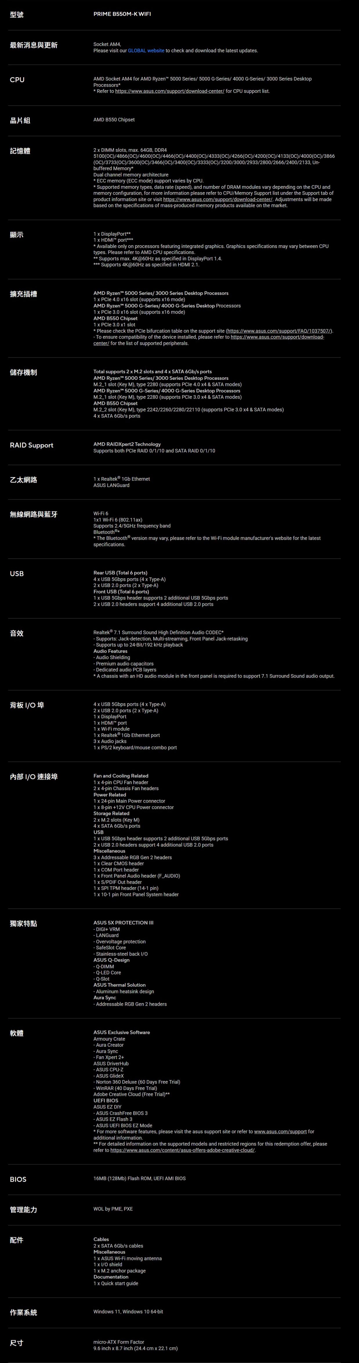 型號PRME B550MK WF最新消息與更新Socket AM4CPU晶片組Pleae viit our GLBAL website to check and download the latest updatesAMD Socket AM4 for AMD Ryzen 5000 Series 5000 GSeries/ 4000 GSeries/ 3000 Series DesktopProcessors Refer to https://wwwasuscom/support/downloadcenter/ for CPU support listAMD B550 Chipset記憶體2  DIMM slots ma 64GB DDR45100)/4866C)/4600(C)/4466(OC)/4400(OC)/4333(OC)/4266(OC)/4200(OC)/4133(OC)/4000(OC)/3866(OC)/3733(OC)/3600(OC)/3466(OC)/3400(OC)/3333(OC)/3200/3000/2933/2800/2666/2400/2133, Unbuffered MemoryDual channel memory architecture ECC memory (ECC mode) support varies by CPU. Supported memory types, data rate (speed), and number of DRAM modules vary depending on the CPU andmemory configuration, for more information please refer to CPU/Memory Support list under the Support tab ofproduct information site or visit https://www.asus.com/support/downloadcenter/. Adjustments will be madebased on the specifications of massproduced memory products available on the market.顯示擴充插槽儲存機制RAID Support1  DisplayPort1  HDMI port Available only on processors featuring integrated graphics. Graphics specifications may vary between CPUtypes. Please refer to AMD CPU specifications. Supports ma. 4K@60Hz as specified in DisplayPort 1.4. Supports 4K@60Hz as specified in HDMI 2.1.AMD Ryzen 5000 Series/3000 Series Desktop Processors1   4.0 16 slot (supports 16 mode)AMD Ryzen 5000 GSeries/4000 GSeries Desktop Processors1   3.0 16 slot (supports 16 mode)AMD B550 Chipset1   3.0 1 slot Please check the PCle bifurcation table on the support site (https://www.asus.com/support/FAQ/1037507/). To ensure compatibility of the device installed, please refer to https://www.asus.com/support/downloadcenter/ for the list of supported peripherals.Total supports 2  M.2 slots and 4  SATA 6Gb/s portsAMD Ryzen 5000 Series/3000 Series Desktop Processors slot (Key M), type 2280 (supports PCle 4.0  & SATA modes)AMD Ryzen 5000 GSeries/4000 GSeries Desktop Processors slot (Key M), type 2280 (supports  3.0 4 & SATA modes)AMD B550 Chipset slot (Key M), type 2242/2260/2280/22110 (supports  3.0 4 & SATA modes)4  SATA 6Gb/s portsAMD RAIDXpert2 TechnologySupports both  RAID 0/1/10 and SATA RAID 0/1/10乙太網路1  Realtek® 1Gb Ethernet無線網路與藍牙USB音效ASUS LANGuardWiFi 611 WiFi 6 (802.11a)Supports 2.4/ frequency bandBluetooth®The Bluetooth® version may vary, please refer to the WiFi module manufacturers website for the latestspecifications.Rear USB (Total 6 ports)4  USB 5Gbps ports (4  TypeA)2  USB 2.0 ports (2  TypeA)Front USB (Total 6 ports)1  USB 5Gbps header supports 2 additional USB 5Gbps ports2  USB 2.0 headers support 4 additional USB 2.0 portsRealtek® 7.1 Surround Sound High Definition Audio CODEC Supports: Jackdetection, Multistreaming, Front Panel Jackretasking- Supports up to 24-Bit/192  playbackAudio Features- Audio Shielding- Premium audio capacitors-Dedicated audio PCB layers A chassis with an HD audio module in the front panel is required to support 7.1 Surround Sound audio output.背板 I/O 埠4  USB 5Gbps ports (4  Type-A)2  USB 2.0 ports (2  Type-A)1  DisplayPort1  HDMI port1  Wi-Fi module1  Realtek® 1Gb Ethernet port3  Audio jacks1  PS/2 keyboard/mouse combo port內部I/O 連接埠Fan and Cooling Related1  4-pin CPU Fan header2  4-pin Chassis Fan headersPower Related1  24-pin Main Power connector1  8-pin 12V CPU Power connectorStorage Related2  M.2 slots (Key M)4  SATA 6Gb/s portsUSB1  USB 5Gbps header supports 2 additional USB 5Gbps ports2  USB 2.0 headers support 4 additional USB 2.0 portsMiscellaneous3 x Addressable RGB Gen 2 headers1 x Clear CMOS header1 x COM Port header1 x Front Panel Audio header (F_AUDIO)1 x S/PDIF Out header1 x SPI TPM header (14-1 pin)1 x 10-1 pin Front Panel System header獨家特點ASUS 5X PROTECTION III- DIGI+ VRM- LANGuard- Overvoltage protection- SafeSlot Core- Stainless-steel back I/OASUS Q-Design-DIMM- Q-LED Core-SlotASUS Thermal Solution- Aluminum heatsink designAura Sync- Addressable RGB Gen 2 headers軟體ASUS Exclusive SoftwareArmoury Crate- Aura Creator- Aura Sync- Fan Xpert 2+ASUS DriverHub- ASUS CPU-Z- ASUS GlideX-Norton 360 Deluxe (60 Days Free Trial)- WinRAR (40 Days Free Trial)Adobe Creative Cloud (Free Trial)UEFI BIOSASUS EZ DIYBIOS- ASUS CrashFree BIOS 3- ASUS EZ Flash 3- ASUS UEFI BIOS EZ Mode For more software features, please visit the asus support site or refer to www.asus.com/support foradditional information.For detailed information on the supported models and restricted regions for this redemption offer, pleaserefer to https://www.asus.com/content/asus-offers-adobe-creative-cloud/.16MB (128Mb) Flash ROM, UEFI AMI BIOS管理能力WOL by PME, PXE作業系統尺寸Cables2 x SATA 6Gb/s cablesMiscellaneous1 x ASUS Wi-Fi moving antenna1x I/O shield1 x M.2 anchor packageDocumentation1 x Quick start guideWindows 11, Windows 10 64-bitmicro-ATX Form Factor9.6 inch x 8.7 inch (24.4 cm x 22.1 cm)