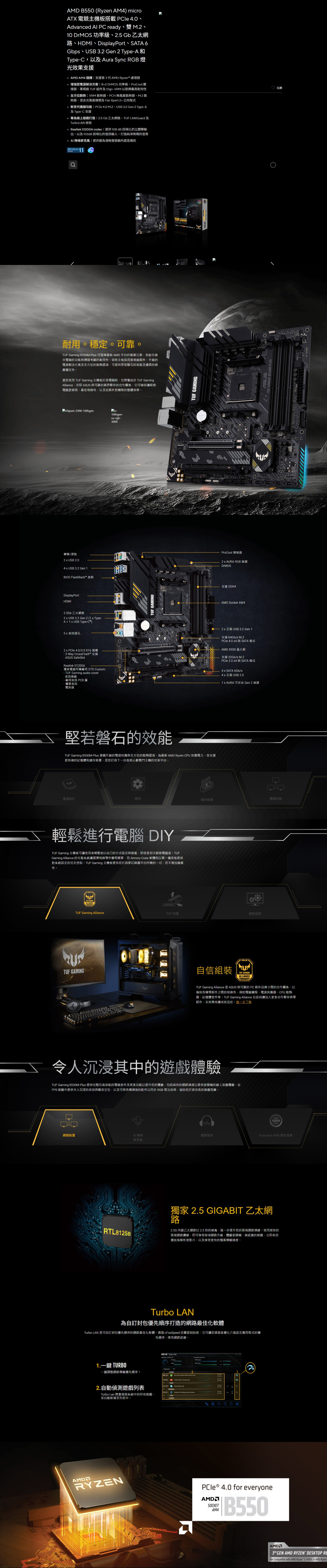 MD B550 Ryzen AM4 microA 電競主機板搭載 le Advanced Al P ready雙M0  功率級、.5 Gb 乙太網路、HDMI、DisplayPort、ATA 6Gbps、USB 3. Gen  TypeA 和TypeC以及Aura Sync RGB 燈光效果支援AMD AM4 插槽支援第3代AMD Ryzen™ 處理器增強型電源解決方案:8+ DrMOS 功率級、ProCool連接器、軍規級 組件及Digi+ VRM 以發揮最高耐用性全方位散熱:VRM 散熱器、H 無風扇散熱器、M.2 散熱器、混合式風扇接頭及 Fan Xpert2+公用程式新世代連線功能:PCle  M.2、USB 3.2 Gen 2 Type-A及Type-C 支援為線上遊戲打造:2.5 Gb乙太網路、TUF LANGuard 及TurboLAN 技術Realtek S1200A codec:提供108dB 訊噪比的立體聲輸出以及103dB 訊噪比的音訊輸入打造純淨無暇的音質 降噪麥克風:提供極為清晰度遊戲內語音通訊s  Ready 比較耐用穩定可靠TUF ing B550M-Plus 可發揮最新 AMD 平台的重要元素並結合適合電競的功能與通過考驗的耐用性這些主板採用軍規級組件、升級的電源解決方案及全方位的散熱選項可提供堅如磐石的效能及優異的遊穩定性當您使用 TUF Gaming 主機板打造電腦時也將獲益於 TUF GamingAlliance亦即  與可靠的業界夥伴的合作關係它可確保讓組裝電腦更容易、最佳相容性以及從組件到機殼的整體美學chipset-Z490-10thgenic-10thgen-su-rgb-3000盤/滑鼠2  USB 2.04  USB 3.2 Gen 1BIOS FlashBack™ 按鈕DisplayPortHDMI2.5Gb乙太網路2  USB 3.2 Gen 2 1  Type-A + 1  USB Type-C) 音訊插孔2  PCle 4.0/3.0X16插槽-2-Way CrossFireX™ 支援-  SafeSlotRealtek S1200A獨家電競耳機專用 DTS Custom- TUF Gaming audio cover·音訊- 專用音訊 PCB 層- 優質音訊電容器TUF TUF GAMING-PLUS堅若磐石的效能TUF Gaming B550M-Plus 憑藉升級的電源供應與全方位的散熱選項為最新 AMD Ryzen CPU 供應電力並支援更快速的記憶體和儲存裝置是您打造下台高核心數戰鬥主機的完美平台。TUFTUF GAMINGProCool 連接器2  AURA RGB 接頭DrMOS支援 DDR4AMD Socket AM42  正面 USB 3.2 Gen 1支援 64Gb/s M.2PCle 4.0 4 與SATA模式AMD B550晶片組支援32Gb/s M.2PCle 3.0 x4 與SATA模式4 x SATA 6Gb/s4 x 正面 USB 2.01 x AURA 可定址 Gen 2 接頭電源設計散熱儲存裝置連線功能輕鬆進行電腦 DIYTUF Gaming 主機板可讓使用者輕鬆地以自己的方式設定與組態,即使是初次組裝電腦者Gaming Alliance 的生態系統讓選擇相容零件變得簡單,而 Armory Crate 軟體則以單一儀表板提供對系統設定的完全控制。TUF Gaming 主機板提供您打造遊戲平台所需的一切,而不增加複雜性。TUF GAMINGALLIANCETUF Gaming AllianceSTRONGERTUF 防護輕鬆組態TUF GAMING自信組裝TUF GAMINGALLIANCETUF Gaming Alliance 是 ASUS 與可靠的 PC 組件品牌之間的合作關係,以確保各種零組件之間的相容性,例如電腦機殼、電源供應器、CPU 散熱器、記憶體套件等。 TUF Gaming Alliance 目前持續加入更多合作夥伴與零組件,未來將持續成長。進一步了解令人沉浸其中的遊戲體驗TUF Gaming B550M-Plus 提供完整且高效能的電競套件及眾多功能以提升您的體驗,包括超快的網路速度以提供更順暢的線上遊戲體驗、在FPS 遊戲中提供令人沉浸的音效與聲音定位,以及可與各種連接的配件以同步 RGB 燈光效果,協助您打造完美的遊戲氛圍。AURASYNC網路裝置AI降噪電競音效Aura Sync RGB燈光效果麥克風獨家 2.5 GIGABIT 乙太網路RTL8125B2.5G 內建乙太網路以2.5倍的頻寬,進一步提升您的區域網路連線。使用現有的區域網路纜線,即可享受這項網路升級,體驗更順暢、無延遲的遊戲,立即串流播放高解析度影片,以及享受更快的檔案傳輸速度。Turbo LAN為自訂封包優先順序打造的網路最佳化軟體Turbo LAN 是可自訂封包優先順序的網路最佳化軟體。透過cFosSpeed 流量管制技術,它可讓您透過直覺化介面設定應用程式的優先順序,降低網路延遲。ASUS Turbo LAN     of   TX1.一鍵 TURBO一鍵調整網路傳輸優先順序!TURBO  Speed Window  Gam2    2A2.自動偵測遊戲列表Turbo Lan 將會偵測系統中的所有遊戲,並自動新增至列表中。 S  ()2ANORMAL    (LOWLOWERAMDRYZENPCIe ® 4.0 for everyoneSOCKETAM41 B550 GEN AMD RYZEN DESKTOP Not Compatible with AMD Ryzen 53400G  AMD RyzenASUS GAMING -PLUS.
