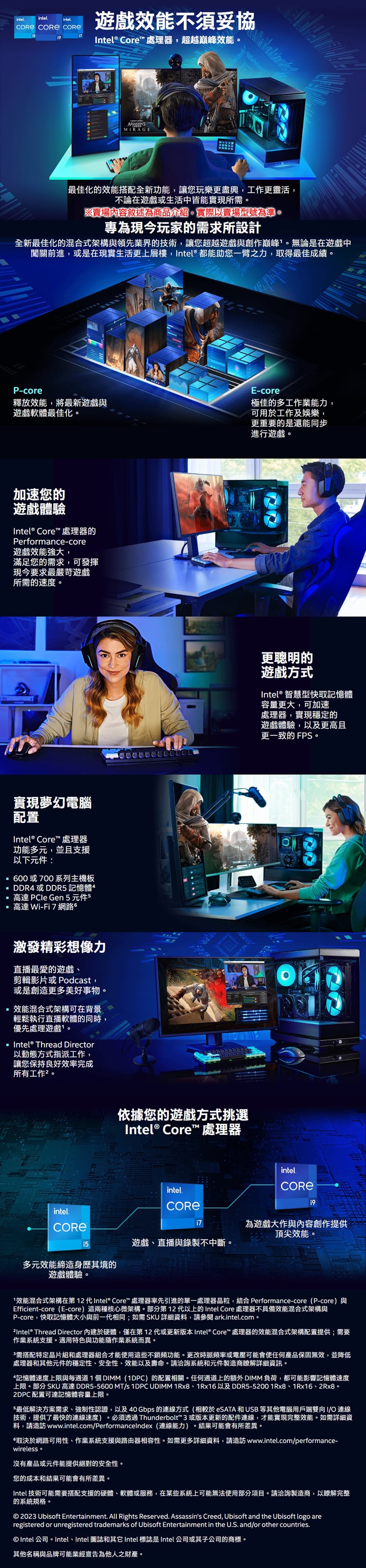 intelintelintel  遊戲不須妥協Intel® Core™ 處理器超越巔峰效能MIRAGE最佳化的效能搭配全新功能讓您玩樂更盡興,工作更靈活,不論在遊戲或生活中皆能實現所需。※賣場內容敘述為商品介紹,實際以賣場型號為準。專為現今玩家的需求所設計全新最佳化的混合式架構與領先業界的技術,讓您超越遊戲與創作巔峰。無論是在遊戲中闖關前進,或是在現實生活更上層樓,Intel® 都能助您一臂之力,取得最佳成績。P-core釋放效能,將最新遊戲與遊戲軟體最佳化。加速您的遊戲體驗Intel® Core™ 處理器的Performance-core遊戲效能強大,滿足您的需求,可發揮現今要求最嚴苛遊戲所需的速度。實現夢幻電腦配置Intel® Core™ 處理器功能多元,並且支援以下元件:600或700系列主機板DDR4 或DDR 記憶體高達 PCle Gen5元件5高達 Wi-Fi7 網路。激發精彩想像力直播最愛的遊戲、剪輯影片或 Podcat,或是創造更多美好事物。效能混合式架構可在背景輕鬆執行直播軟體的同時,優先處理遊戲。 Intel® Thread Director以動態方式指派工作,讓您保持良好效率完成所有工作。依據您的遊戲方式挑選Intel® Core™ 處理器E-core極佳的多工作業能力,可用於工作及娛樂,更重要的是還能同步進行遊戲。更聰明的遊戲方式Intel® 智慧型快取記憶體容量更大,可加速處理器,實現穩定的遊戲體驗,以及更高且更一致的 FPS。intelintelintel7 為遊戲大作與內容創作提供頂尖效能。遊戲、直播與錄製不中斷。多元效能締造身歷其境的遊戲體驗。1效能混合式架構在第 12 代Intel® Core™ 處理器率先引進的單一處理器晶粒,結合 Performance-core (P-core)與Efficient-core(E-core)這兩種核心微架構。部分第12代以上的Intel Core 處理器不具備效能混合式架構與P-core,快取記憶體大小與前一代相同;如需SKU詳細資料,請參閱 arkintelcom。 Thread Director 內建於硬體,僅在第12代或更新版本 Intel® Core™ 處理器的效能混合式架構配置提供;需要作業系統支援。適用特色與功能隨作業系統而異。需搭配特定晶片組和處理器組合才能使用這些不鎖頻功能。更改時脈頻率或電壓可能會使任何產品保固無效,並降低處理器和其他元件的穩定性、安全性、效能以及壽命。請洽詢系統和元件製造商瞭解詳細資訊。記憶體速度上限與每通道1個DIMM (1DPC)的配置相關。任何通道上的 DIMM負荷,都可能影響記憶體速度上限。部分 SKU 高達 DDR5-5600 MTs 1DPC UDIMM 1Rx8、1Rx16 以及DDR5-52001Rx8、1Rx16、2Rx8。2DPC配置可達記憶體容量上限。5最低解決方案需求、強制性認證,以及40 Gbps 的連線方式(相較於 和 USB 等其他電腦用戶端雙向 I/O 連線技術,提供了最快的連線速度)。必須透過Thunderbolt™ 3 或版本更新的配件連線,才能實現完整效能。如需詳細資料,請造訪 www.intel.com/PerformanceIndex (連線能力)。結果可能會有所差異。取決於網路可用性、作業系統支援與路由器相容性。如需更多詳細資料,請造訪 www.intel.com/performance-wireless.沒有產品或元件能提供絕對的安全性。您的成本和結果可能會有所差異。Intel 技術可能需要搭配支援的硬體、軟體或服務,在某些系統上可能無法使用部分項目。請洽詢製造商,以瞭解完整的系統規格。 2023 Ubisoft Entertainment. All Rights Reserved. Assassins Creed, Ubisoft and the Ubisoft logo areregistered or unregistered trademarks of Ubisoft Entertainment in the U.S. and/or other countries.© Intel公司。Intel、Intel 圖誌和 Intel 標誌是Intel 公司或其子公司的商標。其他名稱與品牌可能業經宣告為他人之財產。
