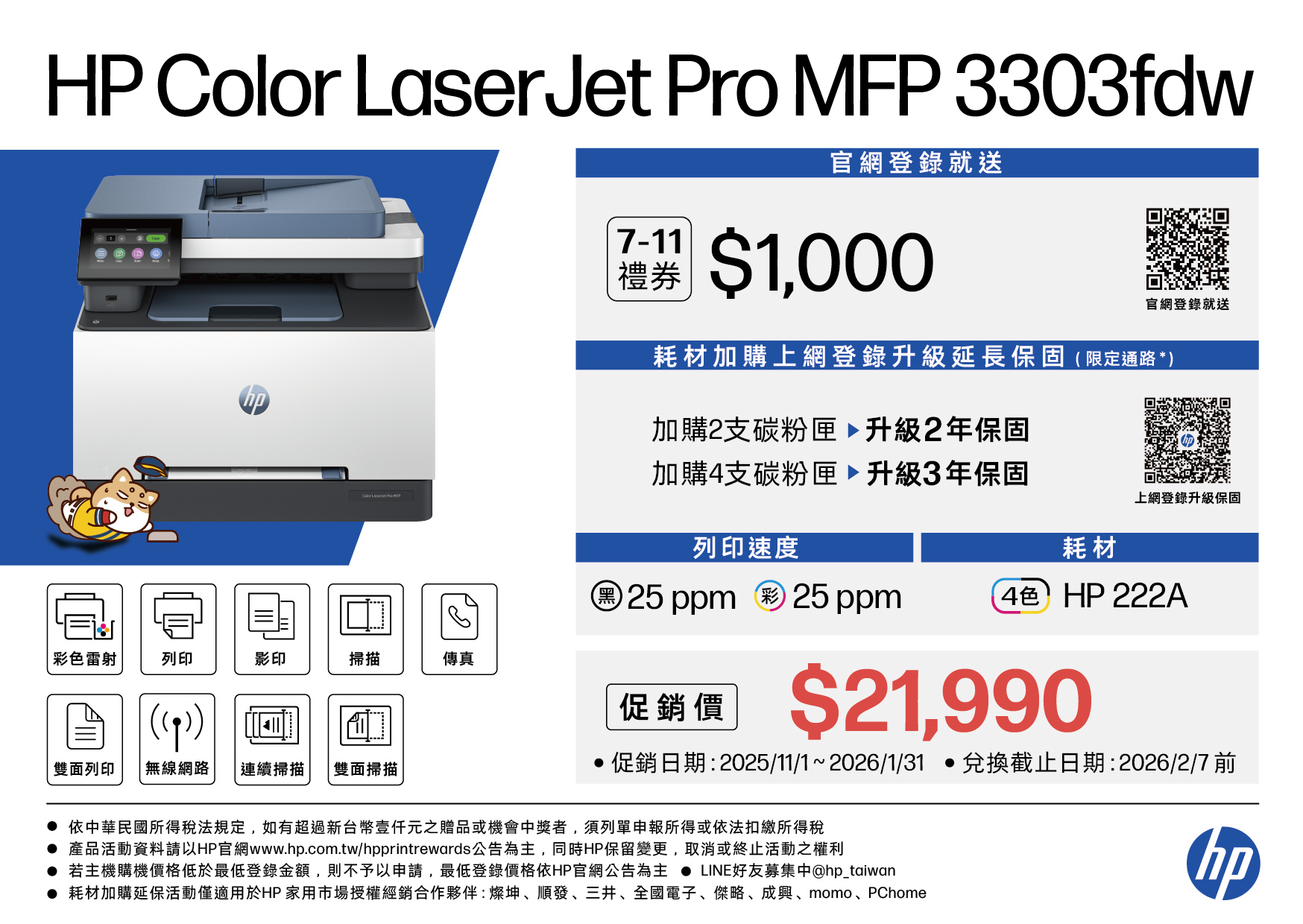 HP  LaserJet  MFP 3303fdw官網登錄就送7-11 $1,000官網登錄就送耗材加購上網登錄升級延長保固限定通路*加購2支碳粉匣升級2年保固加購4支碳粉匣升級3年保固Color  Pro 上網登錄升級保固列印速度耗材黑25 ppm  25 ppm(4色 HP 222A彩色雷射列印影印掃描傳真雙面列印()) 無線網路 連續掃描 雙面掃描促銷價 $21,990促銷日期:2025/11/1~2026/1/31 • 兌換截止日期:2026/2/7 前依中華民國所得稅法規定,如有超過新台幣元之贈品或機會中獎者,須列單申報所得或依法扣繳所得稅 產品活動資料請以HP官網www.hp.com.tw/hpprintrewards公告為主,同時HP保留變更,取消或終止活動之權利若主機購機價格低於最低登錄金額,則不予以申請,最低登錄價格依HP官網公告為主  LINE好友募集中@hp_taiwan 耗材加購延保活動僅適用於HP 家用市場授權經銷合作夥伴:燦坤、順發、三井、全國電子、傑略、成興、momo、PChomehp