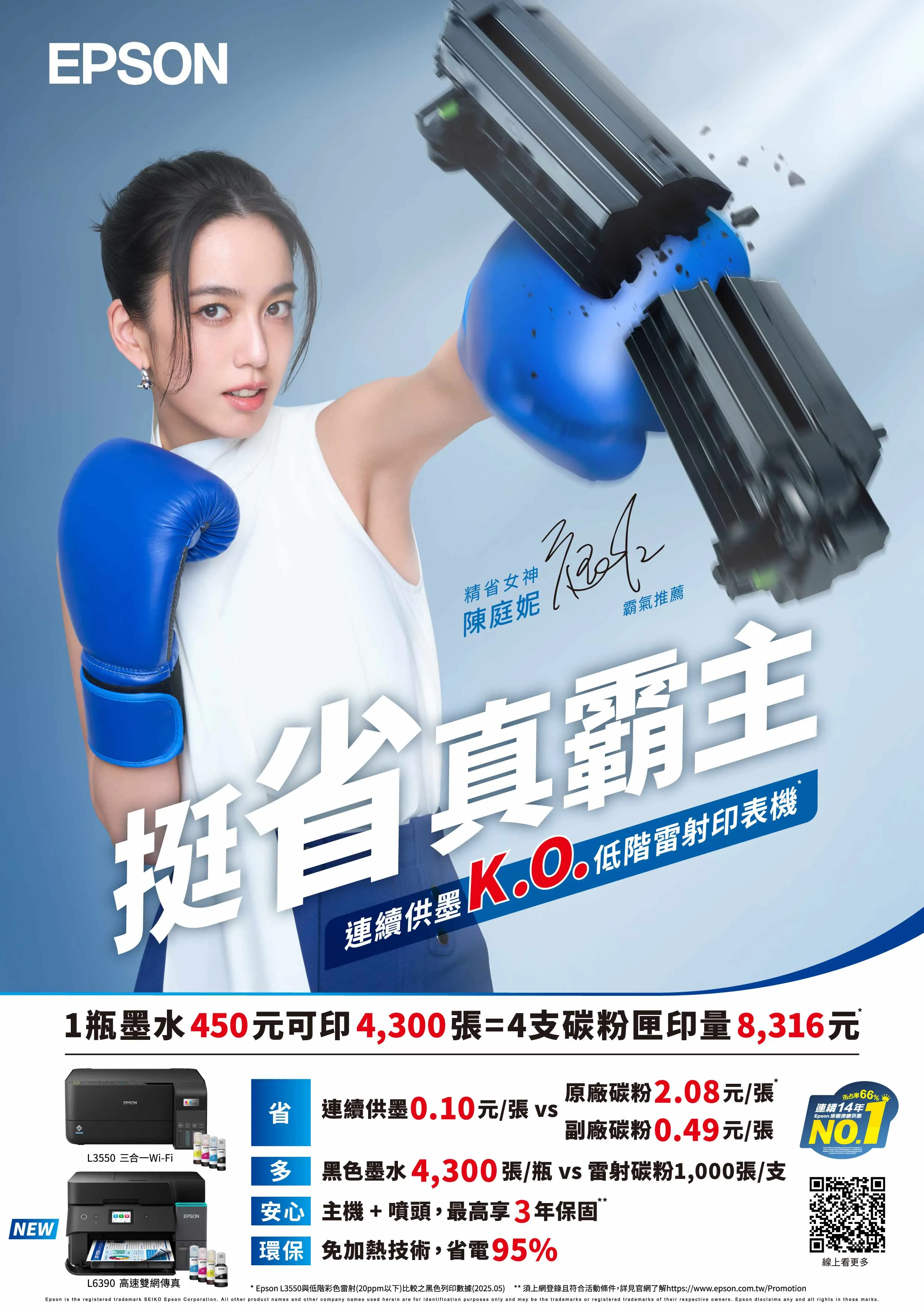 EPSON精省女神陳庭妮霸氣推薦挺省真霸主連續供墨 低階雷射印表機1瓶墨水450元可印4,300張=4支碳粉匣印量8,316元EPSONL3550 三合一Wi-Fi省 連續供墨010元/張 vs原廠碳粉2.08元/張66%市占率連續14年Epson 原廠連續供墨副廠碳粉0.49元/張  黑色墨水4,300張/瓶 vs雷射碳粉1,000張/支EPSON安心 主機+噴頭,最高享3年保固”NEW環保 免加熱技術,省電95%線上看更多L6390 高速雙網傳真Epson L3550與低階彩色雷射(20ppm以下)比較之黑色列印數據(2025.05) 須上網登錄且符合活動條件,詳見官網了解https://www.epson.com.tw/PromotionEpson is the registered trademark SEIKO Epson Corporation.  other product names and other company names used herein are for identification purposes only and may be the trademarks or registered trademarks of their respective owners. Epson disclaims any and all rights in those marks.