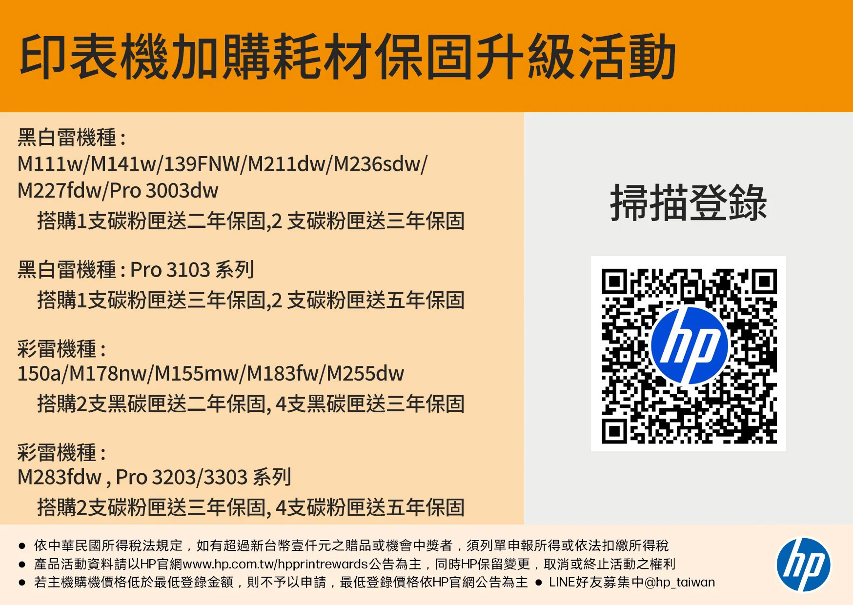 印表機加購耗材保固升級活動黑白雷機種:M111w/M141w/139FNW/M211dw/M236sdw/M227fdw/Pro 3003dw搭購1支碳粉匣送二年保固,2支碳粉匣送三年保固黑白雷機種:Pro3103 系列搭購1支碳粉匣送三年保固,2支碳粉匣送五年保固彩雷機種:150a/M178nw/M155mw/M183fw/M255dw搭購2支黑碳匣送二年保固,4支黑碳匣送三年保固彩雷機種:M283fdw, Pro 3203/3303系列搭購2支碳粉匣送三年保固,4支碳粉匣送五年保固掃描登錄 依中華民國所得稅法規定,如有超過新台幣元之贈品或機會中獎者,須列單申報所得或依法扣繳所得稅 產品活動資料請以HP官網www..com.tw/hpprintrewards公告為主,同時HP保留變更,取消或終止活動之權利 若主機購機價格低於最低登錄金額,則不予以申請,最低登錄價格依HP官網公告為主 LINE好友募集中@hp_taiwanhp