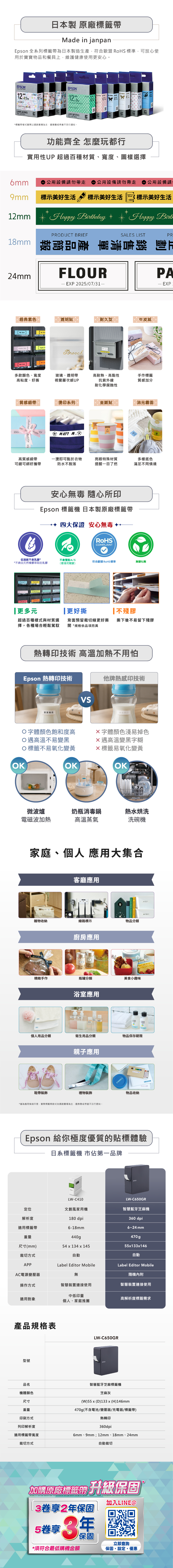 日本製 原廠標籤帶Made in janpanpson 全系列標籤帶日本製造生產符合歐盟  標準可放心使用於物品和餐具上維護健康使用更安心。EPSNHello  甜心LAELWORS      1212LABELWORKS CARRIDE標籤帶樣式實際以通路賣場為主,售罊或停產不另行通知。TAPEKK功能齊全 怎麼玩都行實用性UP 超過百種材質、寬度、圖樣選擇公用設備請勿帶走公用設備請勿帶走 公用設備請9mm 標示美好生活 標示美好生活12mm Happy 標示美好生活E* Happy Birt1PRODUCT BRIEFSALES LISTPR  2mmFLOURPAEP 202/07/31- EP經典素色  透明貼耐久型 B牛皮紙Washer 8mmWasher 6Brooch多款顏色、寬度高粘度、好撕玻璃、透明帶視覺層次感UP高耐熱、高黏性抗紫外線手作標籤質感加分耐化學腐蝕性th質感緞帶印系列金銀貼消光霧面 16, Birthday Birthday 16tHappyMATT M. 高質感緞帶可縫可綁好攜帶一燙即可黏於衣物亮眼特殊材質防水不脫落提醒一目了然多樣底色滿足不同情境安心無毒 隨心所印Epson 標籤機 日本製原廠標籤帶四大保證 安心無毒RoHSCOMPLIANT低過敏不含乳膠**不含由天然橡膠萃取的乳膠 G不含雙酚A/S符合歐盟 RoHS標準無塑化劑(環境荷爾蒙)更多元更好撕不殘膠超過百種樣式與材質選 背面預留裁切線更好撕 撕下後不留下殘膠擇,各種場合輕鬆駕馭  *規格依品項而異熱轉印技術 高溫加熱不用怕Epson 熱轉印技術他牌熱感印技術寶寶VS寶寶專用O字體顏色飽和度高X字體顏色淺易掉色高溫不易變黑X高溫變黑字糊O標籤不易氧化變黃標籤易氧化變黃OKOKOK微波爐奶瓶消毒鍋熱水烘洗電磁波加熱高溫蒸氣洗碗機家庭、個人 應用大集合客廳應用雜物收納線路標示物品分類廚房應用精緻手作瓶罐分類美食小趣味浴室應用4個人用品分類衛生用品分類物品保存期限鞋帶裝飾親子應用Tシャツ 禮物裝飾*僅為應用情境示意,實際標籤帶款式依通路賣場為主,遇售罄或停產不另行通知。物品收納Epson 給你極度優質的貼標體驗日系標籤機 市佔第一品牌LW-C410EPSONLW-C650GR定位文創風家用機智慧藍牙芝麻機解析度180 dpi360 dpi適用標籤帶重量6-18mm440g尺寸(mm)54 x 134 x 1456~24 mm470g55x133x146裁切方式APP自動Label Editor Mobile自動Label Editor MobileAC電源變壓器無隨機內附操作方式智慧裝置連接使用智慧裝置連接使用中低印量適用對象高解析度標籤需求個人、家庭推薦產品規格表型號品名機體顏色尺寸重量印刷方式列印解析度適用標籤帶寬度裁切方式LW-C650GREPSON智慧藍牙芝麻標籤機芝麻灰(W)55x(D)133x (H)146mm470g(不含電池/變壓器/充電器/標籤帶)熱轉印360dpi6mm、9mm;12mm、18mm、24mm自動裁切加購原廠標籤帶 升級保固3享2保固53年*須符合最低購機金額加入LINE@立即查詢保固、設定、優惠
