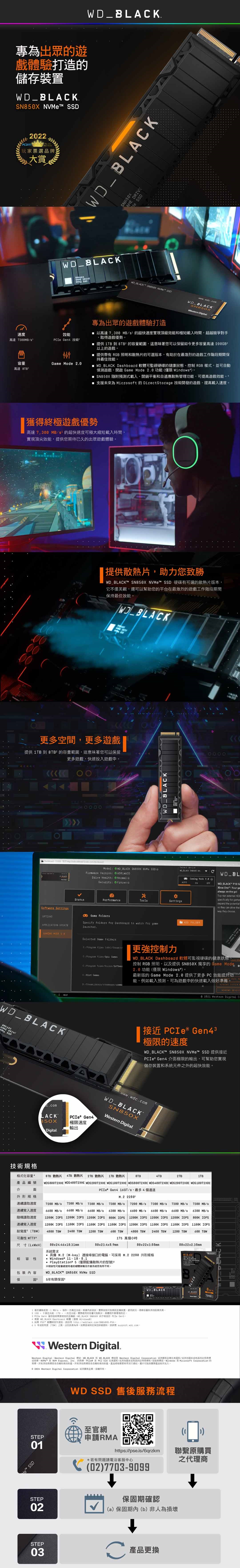 專為出眾遊戲驗打造的儲存_BLK t PDIY222玩家票選品牌大賞_BLAK_BLAK_BLAKAME Me SN8X SSDGAME DRIVE   SSDwwwwdccmeern 速度高達MB  技術容量 Mode 2.0高達 專為出眾的遊戲體驗打造 以高達 MBS的超快速度實現頂級效能極短載入時間超越競爭對手取得遊戲優勢 提供  到 8TB的容量範圍,這意味著您可以保留如今更多容量高達 以上的遊戲 提供帶有 RGB 照明散熱片的可選版本,有助於在最激烈的遊戲工作階段期間保持最佳效能 WD  Dahboard 軟體可監硬碟的健康狀態控制 RGB 樣式,並可自動偵測遊戲,開啟 Game Mode 2.0功能Window SN850X 隨附預測式載入開銷平衡和自適應散熱管理功能,可提高遊戲效能 支援未來為 Microft 的 DirectStorage 技術開發的遊戲,提高載入速度獲得終極遊戲優勢高達7,00 MB的超快速度可極大縮短載入時間,實現頂尖效能,提供您期待已久的出眾遊戲體驗提供散熱片,助力您致勝WD_BLAKT SN850X  SSD 硬碟有可選的散熱片版本,它不僅美觀,還可以幫助您的平台在最激烈的遊戲工作階段期間保持最佳效能|WD_BLACK 更多空間,更多遊戲提供 TB 到 8TB²的容量範圍,這意味著您可以保留更多遊戲,快速投入遊戲中 Model WD_BLACK   SSDirmware VerionDrive :  oSecurity:  WD BLACKSelect WD BLACK  NV.CWD_BL Caning Mode  AUTOONOFFWD BLACK StatuPerformanceSettinge SettingC Game FolderOPTIONSAPPLICATION UPDATE  0Specify folder for Dahboard to watch for gamelaunche.WD BLACKSN850XGAME DRIVE SSD技術規格LACKELPADD FOLDERXbox One Your gaalway on the Toptier external HDpecifically for gameexpand the potentialso they can drive way theychoose. Selected Game Folders  st更強控制力C:  GamesC SoftwarC GanesWD_BLACK Dashboard 軟體可監硬碟的健康狀態控制 RGB 照明,以及提供SN850X 獨享的 Game Mode2.0功能僅限 Windows最新版的 Game Mode 2.0 提供了更多PC效能提升能,例如載入預測,可為遊戲中的快速載入做好準備  H0///  F     Ci|接近 ® Gen43極限的速度WD_BLACKT SN850X NVMe™ SSD 提供接近PCIe Gen4 面極限的輸出,可幫助您實現儲存裝置和系統件之外的超快效能  BLACKPCIe® Gen4www.wdc.comWD_BLACKSN850XWestern Digital.B50X極限速度輸出Digital.格式化容量8TB 散熱片4TB 散熱片2TB 散熱片1TB 散熱片8TB4TB2TB1TB編號介面WDS800T2XHE WDS400T2XHE WDS200T2XHE WDS100T2XHE WDS800T2X0E WDS400T2X0E  PCIe Gen4 16GT/s,最多4個通道外形規格M.2 1連續速度7200 MB/s  MB/s  MB/s7300 MB/s7200 MB/s 7300 MB/s 7300 MB/s 7300 MB/s連續寫入速度6 MB/s 6600 MB/s 6600 MB/s 6300 MB/s6600 MB/s 6600 MB/s 6600 MB/s 6300 MB/s隨機讀取速度 1200K  1200K IOPS 1200K IOPS  IOPS 1200K IOPS 1200K IOPS 1200K IOPS  IOPS1200K IOPS 1100K IOPS 1100K IOPS 1100K IOPS 1200K IOPS 1100K IOPS 1100K IOPS 1100K IOPS連續寫入速度耐寫度 ]4800 TBW 2400 TBW 1200 TBW600 TBW4800 TBW 2400 TBW 1200 TBW600 可靠性 MTTF175 萬個小時尺寸(]系統需求80x246x10.31mm80x23.4x8.9mm88x22x3.88mm80x22x2.38mm 具備 M.2 Mkey] 連接埠接口的電腦,可採用M.2 2280 外形規格性 Windows*  PlayStation*5(僅限配備散熱片的型號5※相容性可能會視使用者的硬體架構及作業系統而有所不同。WD_BLACKT™ SN850X NVMe SSD包裝內容保固5有限保固。WD BLACKBLACKWO_BLACK7200 讀取速度 MB/s = 每秒。根據效能可能會裝置使用狀況硬碟容量和他因素而異。  位元(元組。實際使用的容量可能。其體視作業環境而定。3 PCIe Gen4 儲存技術相容的 WD BLACK  相容於 PCIe Gen3 4.需要 WD BLACK Dashboard 軟體 僅限  ™ 相容性資訊,請訪問 65 年寫度[TBW 上限,以者為準。保固詳細資料,請參閱 。W Western Digital.Western Digital、Western Digital  WD BLACK WD BLACK 標誌 Western Digital Corporation 企業在和/其他的註冊 NVMe™ NVM Express,  的商標 是 PCI- 在美國和/其他或地區的註冊商標和/或服務標誌。Windows 是 Microsoft Corporation 的商標。所有其他商標是各自者的財產。所有其他商標是各自者的財產。產品規格變更時不另行通知。可能與實際產品有所出入。:2024 Western Digital Corporation 企業。版權所有。WD SSD 售後服務流程至官網1STEP™ SSD01*若有問題請電洽客服中心(02)7703-9099申請RMAhttps://pse.is/6qrzkm聯繫原購買之代理商STEP02STEP03保固期確認(a)保固期內(b)非人為損壞A 產品更換C