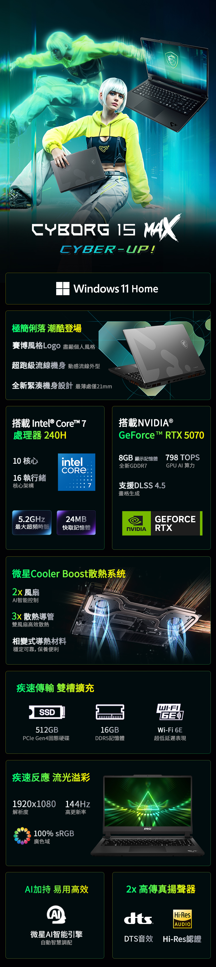 CYBORG MAXCYBERUP!Windows 11 Home極簡俐落 潮酷登場賽博風格Logo 盡顯個人風格超跑級流線機身 動感流線外型全新緊湊機身設計 最薄處僅21mm搭載Inel® Core™ 7搭載NVIDIA ®處理器 240H10 核心intel16執行緒核心架構798 TOPSGPU 算力7支援DLSS 4.5畫格生成GeForce t™ RTX 50708GB 顯示記憶體全新GDDR75.2GHz24MBGEFORCE最大超頻時脈快取記憶體NVIDIARTX微星Cooler Boost散熱系统 風扇智能控制 散熱導管雙風扇高效散熱相變式導熱材料穩定可靠,保養便利疾速傳輸 雙槽擴充SSDWI-FIGEWi-Fi 6E512GB16GBPCle Gen4固態硬碟DDR5記憶體超低延遲表現疾速反應 流光溢彩1920x1080 144Hz解析度高更新率100% sRGB廣色域msiAI加持 易用高效 高傳真揚聲器AIHi-ResAUDIO微星AI智能引擎自動智慧調配DTS音效 Hi-Res認證