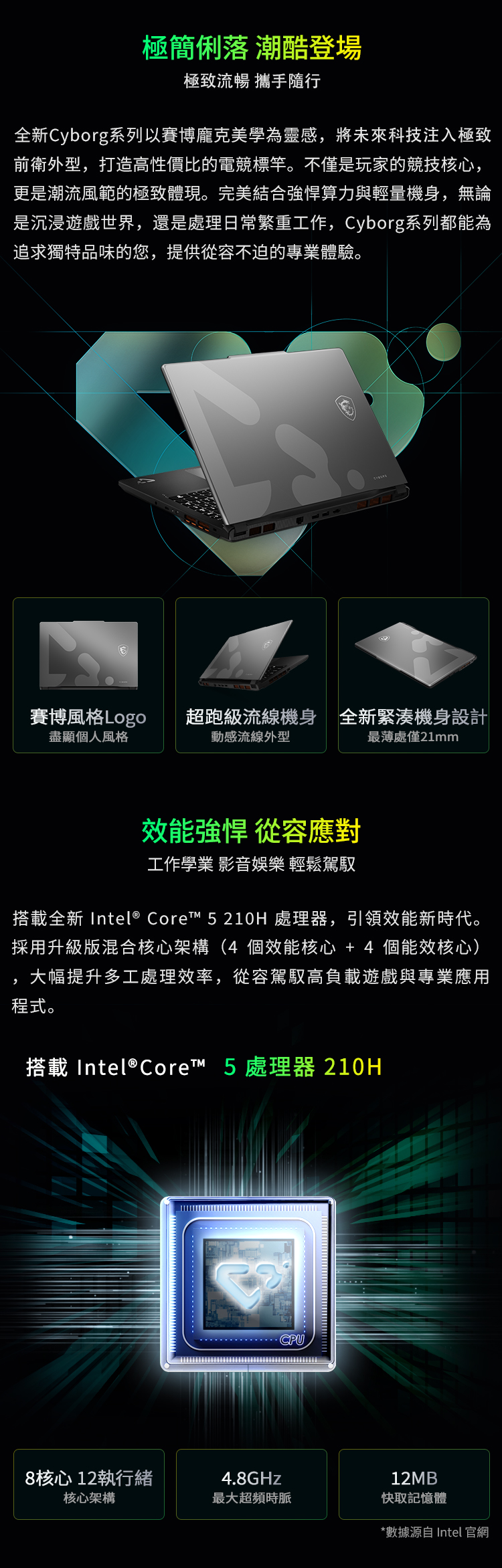 極簡俐落 潮酷登場極致流暢 攜手隨行全新Cyborg系列以賽博龐克美學為靈感將未來科技注入極致前衛外型,打造高性價比的電競標竿。不僅是玩家的競技核心,更是潮流風範的極致體現。完美結合強悍算力與輕量機身,無論是沉浸遊戲世界,還是處理日常繁重工作,Cyborg系列都能為追求獨特品味的您,提供從容不迫的專業體驗。賽博風格Logo盡顯個人風格超跑級流線機身全新緊湊機身設計動感流線外型處僅21mm效能強悍 從容應對工作學業 影音娛樂 輕鬆駕馭搭載全新 Intel® Core™ 5 210H 處理器,引領效能新時代。採用升級版混合核心架構(4 個效能核心 +4 個能效核心),大幅提升多工處理效率,從容駕馭高負載遊戲與專業應用程式。搭載Intel® Core™ 5 處理器 210HCPU8核心12執行緒4.8GHz12MB核心架構最大超頻時脈快取記憶體*數據源自 Intel 官網