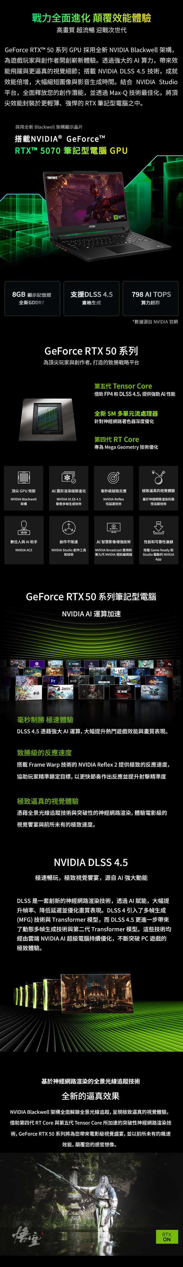 戰力全面進化 顛覆效能體驗高畫質 超流暢 迎戰次世代GeFrce RTT 50 系列 GPU 採用全新 NVIDI Blackwell 架構,為遊戲玩家與創作者開創嶄新體驗。透過的 算力,帶來效能飛躍與更逼真的視覺細節;搭載 NVIDIA DLSS 4.5 技術,成就效能倍增,大幅縮短圖像與音生成時間。 NVIDIA Studio平台,全面釋放您的創作潛能,並透過MaxQ技術最佳化,將頂尖效能封裝於更輕薄、的RTX 筆記型電腦之中。採用全新 Blackwell 架構顯示晶片搭載NVIDIA® GeForceTRTXT™ 50 筆記型電腦 GPUFORTNITEmsi8GB 顯示記憶體支援DLSS 4.5全新GDDR7畫格生成798 TOPS算力超群*數據源自 NVIDIA 官網GeForce RTX 50 系列為頂尖玩家與創作者,打造的致勝戰略平台第五代 Tensor Core借助 FP4 和 DLSS 4.5,提供強勁 AI 性能全新 SM 多單元流處理器針對神經網路著色器深度優化第四代 RT Core專為 Mega Geometry 技術優化頂尖GPU 效能NVIDIA Blackwell架構AI 圖形渲染極致進化毫秒級極致反應極致逼真的視覺體驗NVIDIA DLSS 4.5動態多幀生成技術NVIDIA Reflex低延遲技術基於神經網路渲染的路徑追蹤技術A數位人與AI助手創作不限速AI 智慧影像增強技術性能和可靠性兼顧NVIDIA ACENVIDIA Studio 創作工具和技術NVIDIA Broadcast 應用和第九代 NVIDIA 視訊編碼器搭載 Game Ready和Studio 驅動的 NVIDIAAppGeForce RTX 50系列筆記型電腦NVIDIA AI 運算加速o影Pr- X 70 blender毫秒制勝 極速體驗DLSS 4.5 憑藉強大AI 運算,大幅提升熱門遊戲效能與畫質表現。致勝級的反應速度搭載 Frame Warp 技術的 NVIDIA Reflex 2 提供極致的反應速度,協助玩家精準鎖定目標,以更快節奏作出反應並提升射擊精準度極致逼真的視覺體驗憑藉全景光線追蹤技術與突破性的神經網路渲染,體驗電影級的視覺宴與前所未有的極致速度。NVIDIA DLSS 4.5極速暢玩,極致視覺饗宴,源自AI 強大動能DLSS 是一套創新的神經網路渲染技術,透過AI 賦能,大幅提升幀率、降低延遲並優化畫質表現。DLSS4引入了多幀生成(MFG) 技術與 Transformer 模型,而 DLSS 4.5 更進一步帶來了動態多幀生成技術與第二代 Transformer 模型。這些技術均經由雲端 NVIDIA AI 超級電腦持續優化,不斷突破 PC 遊戲的極致體驗。基於神經網路渲染的全景光線追蹤技術全新的逼真效果NVIDIA Blackwell 架構全面解鎖全景光線追蹤,呈現極致逼真的視覺體驗。借助第四代 RT Core 與第五代 Tensor Core 所加速的突破性神經網路渲染技術, GeForce RTX 50 系列將為您帶來電影級視覺盛宴,並以前所未有的速效能,顛覆您的感官想像。RTXON